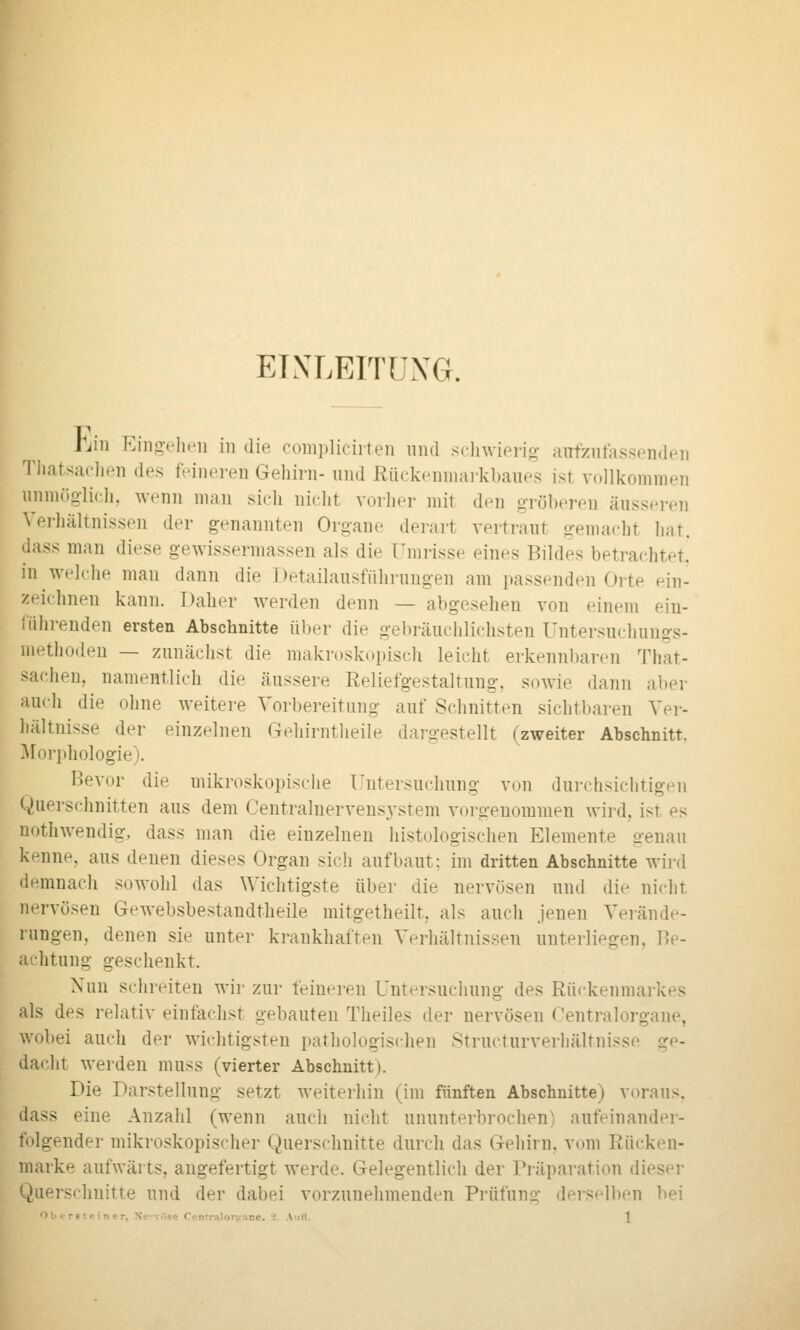 EINLEITUNG. hin Eiiio-ciKMi in die oompliciiten und sclnvierio; airfenfassenden Tliatsacli.'n des feineren Gehirn- und Rückenuiai-kbaues ist vollkommen unmöglich, wenn mau sich nicht vorher mit den gröberen äuss.'ivn Verliältnissen der genannten Organe derart vertraut gemacht hat. dass man diese gewissermasseu als die Umrisse eines Bildes betrachtet, in welche man dann die Detailausführungen am passenden Oite ein- zeichnen kann. Daher werden denn — abgesehen von einem ein- fiihi-enden ersten Abschnitte über die gebi'äuchlichsten üntersuchung-s- methodeu — zunächst die makroskopisch leicht erkennbaren That- sachen, namentlich die äussere Reliefgestaltung, sowie dann aber auch die ohne weitere Vorbereitung auf Schnitten sichtbaren Ver- hältnisse der einzelnen Gehirntheile dargestellt (zweiter Abschnitt, ^forphologie). Bevor die mikroskopische Untersuchung von durchsichtigen Querschnitten aus dem Centralnervensystem vorgenommen wird, ist es nothwendig, dass man die einzelneu histologischen Elemente genau kenne, aus denen dieses Organ sich aufbaut: im dritten Abschnitte wird demnach sowohl das Wichtigste über die nervösen und die nicht nervösen Gcwebsbestandtheile mitgetheilt, als auch jenen Verände- rungen, denen sie unter krankhaften Verhältnissen unterliegen, Be- achtung geschenkt. Nun schreiten wir zur feineren Untersuchung des Rückenmarkes als des relativ einfachst gebauten Theiles der nervösen Oentralorgane, wobei auch der wichtigsten pathologischen Structurverliältnisse ge- dacht werden muss (vierter Abschnitt). Die Darstellung setzt Aveiteihin (im fünften Abschnitte) voraus, dass eine Anzahl (wenn auch nicht ununterbrochen) aufeinander- folgender mikroskopischer Querschnitte durch das Gehirn, vom Rücken- marke aufwärts, augefertigt werde. Gelegentlich der Präparation dieser Querschnitte und der dabei vorzunehmenden Prüfung derselben bei