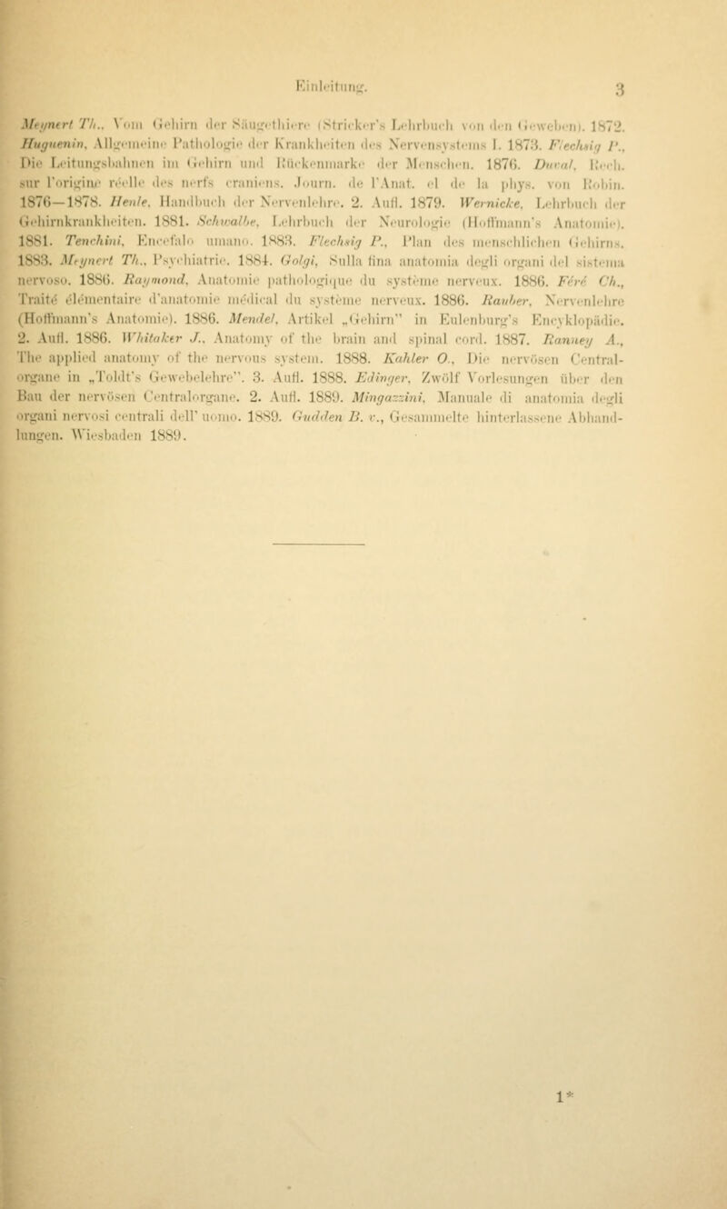 Mfi/nirt Tli.. \»\i\ (i<'liirii der Säiii^.tliirr.' iStrii'k<Ts L.-lirl.u.li v.ii «l-'n »i<'\v(.-l(rii). 1872. ffuguenin, Alluiiiifiin' l'atliolo<fif ilcr Kiaiiklii-itiMi des Ncrvi-nsystfins I. 1873. F/ecfuiq /'., I»ii' I.i'ituiifjslialiiioii im (ii-liirn und li'ücki-niiiarki' dir M(ii.s<dn-n. 1876. Dura/, l.'.cli. sur rori'^itu' i-t'clk' des nerfs craiiifiis. Journ. de TAnat. «-l di' la pliy.s. von iJiddii. 1876-1878. Henle, Haiidl»ucli d.T N.tv.-mI.-Ihv. 2. Anii. 1879. Wemicke. L.-hrlMicIi .l.-r Gt'liirnkraiiklii'itfii. 1881. Schioalhe. r.i'lirbiicli di r Xcurolujfic (ilntVniann's Anatoniii-i. 1881. Teivhini. Enccfal«. luiiano. 1883. Flcchsly F., Plan ili's nicnsciilicInMi (idiirns. 1883. Mfijnrrt Th., l'syrhiafrii'. 1881. Golgi, Sulla fina aiiatoinia d('.i,'li orf,'ani d<d sist<-iii:i norvoso. 1886. Ratjoiond, Anatomie patholorrjuu,; du s^'stemo norvcux. 1886. Fere C'fi., Traitt5 eleuiontairc d'anatomie medical du systemo nervcux. 1886. Rauher. Xrrv<nl<'lirc (Hortinann's Anatomie). 1886. Mendel. Artikel „(ieliirn in Eulenburj^'.s Eneyklopäilie, 2. AuH. 1886. Whitaktr J.. Anatomy of the brain and sjiinal eord. 1887. Ranney A., The apidieil anatomy of the in-rvous system. 1888. Kahler O.. Die nervösen Central- oi^ane in „Toldt's Gewebelehre. 8. Aufl. 1888. EJivger. Zwölf Vorlesunjfen über den Bau der in'rvilsen Centralorgane. 2. Autl. 188Ü. Mingazzini. IManuale di anatomia dej^li organi nervnsi cutrali delF uomo. 1889. Gudden B. v., Gesammelte hiiit.rlassene Abhand- lungen. Wiesbaden 1889.