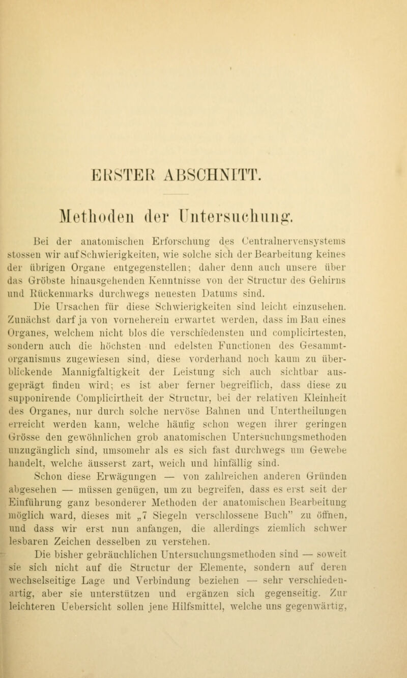 PURSTER ABSCHNITT. Metliodeii der üntersuclmii^\ Bei der auatuniisclieii Ert'orscliuug des Ceiitialueivensystems stosseu wir auf Schwierigkeiten, wie solche sich der Bearbeitung keines der übrigen Organe entgegenstellen; daher denn auch unsere über das Gröbste hinausgehenden Kenntnisse von der Structur des Gehirns und Rückenmarks durchwegs neuesten Datums sind. Die Ursachen für diese Schwierigkeiten sind leicht einzusehen. Zunächst darf ja von vorneherein erwartet werden, dass im Bau eines Organes, welchem nicht blos die verschiedensten und complicirtesten, sondern auch die höchsten und edelsten Functionen des Gesammt- organismus zugewiesen sind, diese vorderhand noch kaum zu über- blickende Mannigfaltigkeit der Leistung sich auch sichtbar aus- geprägt finden wird; es ist aber ferner begreiflich, dass diese zu supponirende Complicirtheit der Structur, bei der relativen Kleinheit des Organes, nur durch solche nervöse Bahnen und Untertlieilungen erreicht werden kann, welche häutig schon wegen ihrer geringen Grösse den gewöhnlichen grob anatomischen Untersuchungsmethoden unzugänglich sind, umsomehr als es sich fast durchwegs um Gewebe handelt, welche äusserst zart, weich und hinfällig sind. Schon diese Erwägungen — von zahlreichen anderen Gründen abgesehen — müssen genügen, um zu begreifen, dass es erst seit der Einführung ganz besonderer Methoden der anatomischen Bearbeitung möglich ward, dieses mit „7 Siegeln verschlossene Buch zu öffnen, und dass wir erst nun anfangen, die allerdings ziemlicli schwer lesbaren Zeichen desselben zu verstehen. Die bisher gebräuchlichen Untersuchungsmethoden sind — soweit sie sich nicht auf die Structur der Elemente, sondern auf deren wechselseitige Lage und Verbindung beziehen — sehr verschieden- artig, aber sie unterstützen und ergänzen sich gegenseitig. Zur leichteren Uebersicht sollen jene Hilfsmittel, welche uns gegenwärtig,