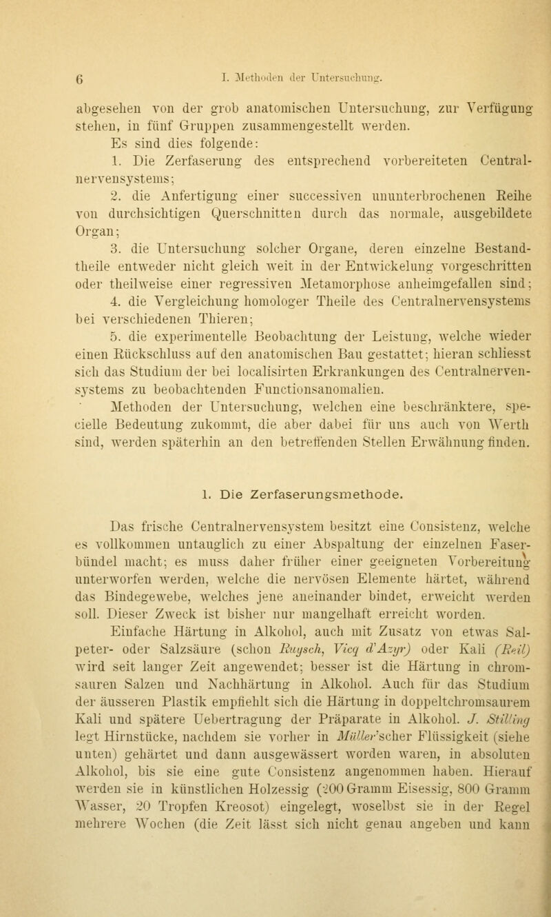 abgesehen von der grob anatomischen Untersuchung, zur Verfügung stehen, in fünf Gruppen zusammengestellt werden. Es sind dies folgende: 1. Die Zerfaserung des entsprechend vorbereiteten Central- nervensystems; 2. die Anfertigung einer successiven ununterbrochenen Reihe von durchsichtigen Querschnitten durch das normale, ausgebildete Organ; 3. die Untersuchung solcher Organe, deren einzelne Bestand- theile entweder nicht gleich weit in der Entwickelung vorgeschritten oder theilweise einer regressiven Metamorphose anheimgefallen sind; 4. die Vergleichung homologer Theile des Centralnervensystems bei verschiedenen Thieren; 5. die experimentelle Beobachtung der Leistung, welche wieder einen Eückschluss auf den anatomischen Bau gestattet; hieran schliesst sich das Studium der bei localisirten Erkrankungen des Centralnerven- systems zu beobachtenden Functionsanomalien. Methoden der Untersuchung, welchen eine beschränktere, spe- cielle Bedeutung zukommt, die aber dabei für uns auch von Werth sind, werden späterhin an den betreffenden Stellen Erwähnung finden. 1. Die Zerfaserungsmethode. Das frische Centralnervensystem besitzt eine Consistenz, welche es vollkommen untauglich zu einer Abspaltung der einzelnen Faser- bündel macht; es muss daher früher einer geeigneten Vorbereitung unterworfen werden, w^elche die nervösen Elemente härtet, während das Bindegewebe, welches jene aneinander bindet, erweicht werden soll. Dieser Zweck ist bisher nur mangelhaft erreicht worden. Einfache Härtung in Alkohol, auch mit Zusatz von etwas Sal- peter- oder Salzsäure (schon Euysch, Vicq d'Äzyr) oder Kali (Rt<il) wird seit langer Zeit angewendet; besser ist die Härtung in chrom- sauren Salzen und Nachhärtung in Alkohol. Auch für das Studium der äusseren Plastik empfiehlt sich die Härtung in doppeltchromsaurem Kali und spätere Uebertragung der Präparate in Alkohol. J. StiUing legt Hirnstücke, nachdem sie vorher in MiiUer'^c\\%Y Flüssigkeit (siehe unten) gehärtet und dann ausgewässert worden waren, in absoluten Alkohol, bis sie eine gute Consistenz angenommen haben. Hierauf werden sie in künstlichen Holzessig (200 G-ramm Eisessig, 800 Gramm Wasser, 20 Tropfen Kreosot) eingelegt, Avoselbst sie in der Regel mehrere Wochen (die Zeit lässt sich nicht genau angeben und kann