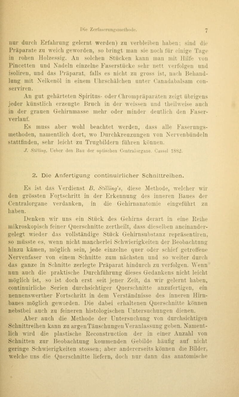 Hill- diurli Eiialiiun^^ {^elonil weidi'ii) zu veibleilieu habfiii: sind die Pjäi»arat«i zu weich geworden, so hringt man sie nocli für einige Tage in rohen llol/essig. An solchen Stücken kann man mit ililfc von Pincetten und Nadeln einzelne Faserstückc; sehr nett veilolgtüi und isolirtni, und das l*räi)ai'at, falls es nicht zu gross ist, nadi i^ehand- luug mit Nelkenöl in eiiifui riirscliiilchfn unter Canadabalsam con- serviren. An gut gehärteten Spiritus- oder Chrompräparaten zeigt übrigens jeder künstlich erzeugte lirucii in dei- weissen und iheihveise auch in der grauen Gehirnmasse mehr oder minder deutlich den Faser- verlauf. Es muss aber wohl beachtet werden, dass alle Faserungs- methodeu, namentlich dort, wo Durchkreuzungen von Nervenbündeln statttindeu, sehr leicht zu Trugbildern führen können. J. Sti/llng, Ueber den Bau der optischen Centralorgane. Cassel 18S2. 2. Die Anfertigung continuirlicher Schnittreihen. Es ist das Verdienst B. StüUng's. diese Methode, welcher wir den grössten Fortschritt in der Erkennung des inneren Baues der Centralorgane verdanken, in die Gehirnanatomie eingeführt zu haben. Denken wir uns ein Stück des Gehirns derart in eine Reihe mikroskopisch feiner (Querschnitte zertheilt, dass dieselben aneinander- gelegt wieder das vollständige Stück Gehirnsubstanz repräsentiren, so müsste es, wenn nicht mancherlei Schwierigkeiten der Beobachtung hinzu kämen, möglich sein, jede einzelne quer oder schief getroftene Nervenfaser von einem Schnitte zum nächsten und so weiter durch das ganze in Schnitte zerlegte Präparat hindurch zu verfolgen. A\'enn nun auch die praktische Durchführung dieses Gedankens nicht leicht möglich ist, so ist doch erst seit jener Zeit, da wir gelernt haben, continuirliche Serien durchsichtiger Querschnitte anzufertigen, ein nennenswerther Fortschritt in dem Verständnisse des inneren Hiru- baues möglich geworden. Die dabei erhaltenen Querschnitte können nebstbei auch zu feineren histologischen Untersuchungen dienen. Aber auch die Methode der Untersuchung von durchsichtigen Sclmittreiheu kann zu argen Täuschungen Veranlassung geben. Nament- lich wird die plastische Reconstruction der in einer Anzahl von Schnitten zur Beobachtung kommenden Gebilde häufig auf nicht geringe Schwierigkeiten stossen; aber andererseits können die Bilder, welche uns die Querschnitte liefern, doch nur dann das anatomische