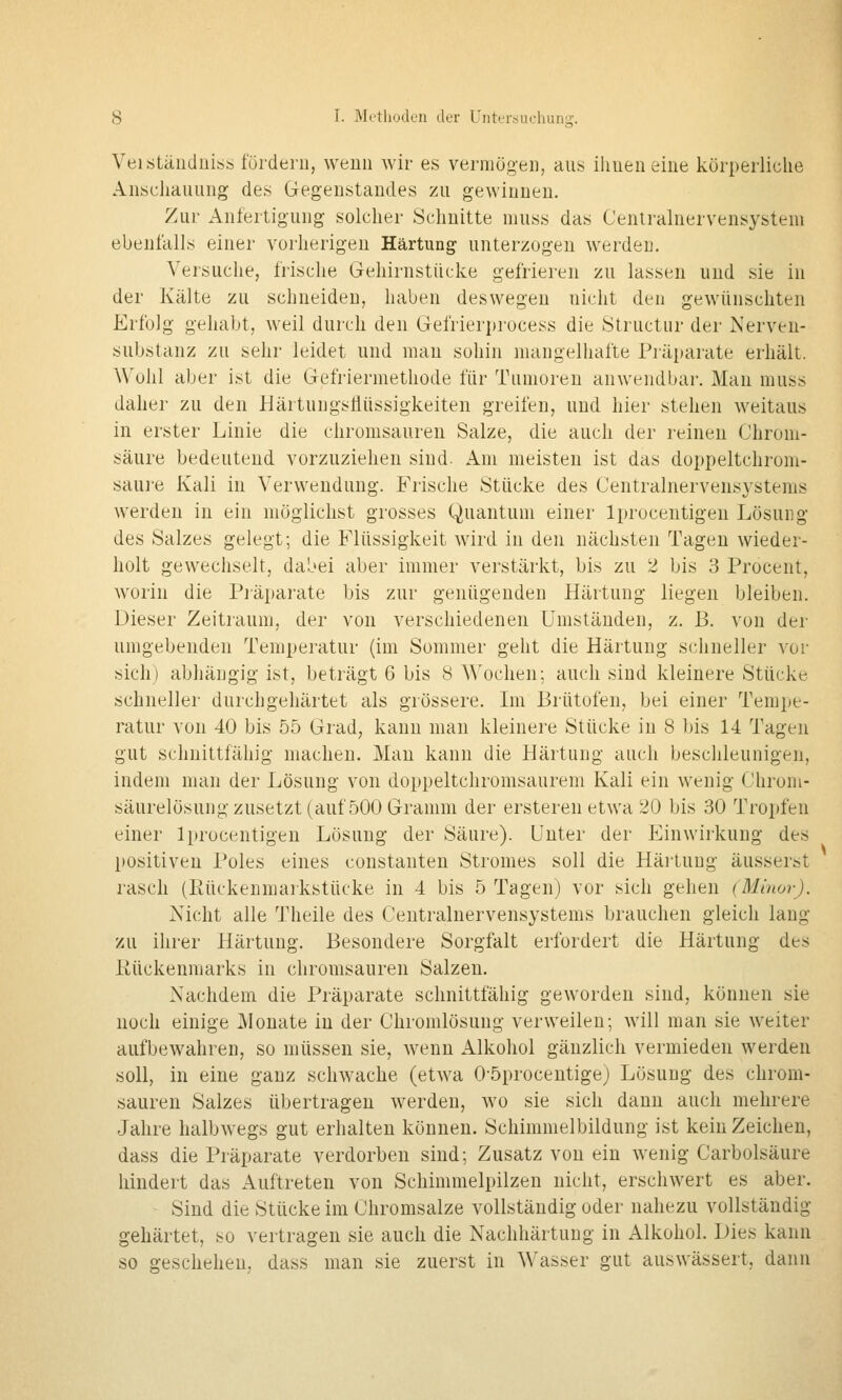 Veistäudniss fördern, wenn wir es vermögen, aus ilmen eine körperliche Anschauung des Gegenstandes zu gewinnen. Zur Anfertigung solcher Schnitte muss das Cenlralnervensystem ebenfalls einer vorherigen Härtung unterzogen werden. Versuche, frische Gehirnstücke gefrieren zu lassen und sie in der Kälte zu schneiden, haben deswegen nicht den gewünschten Erfolg gehabt, weil durch den Gefrierprocess die Structiir der Nerven- substanz zu sehr leidet und man sohin niangeliiafte Piäi)arate erhält. Wohl aber ist die Gefriermethode für Tumoren anwendbar. Man muss daher zu den Härtungsfiüssigkeiten greifen, und hier stehen weitaus in erster Linie die chromsauren Salze, die auch der reinen Chroni- säure bedeutend vorzuziehen sind. Am meisten ist das doppeltchrom- saure Kali in Verwendung. Frische Stücke des Centralnervensystems werden in ein möglichst grosses Quantum einer Iprocentigen Lösung des Salzes gelegt; die Flüssigkeit wird in den nächsten Tagen wieder- holt gewechselt, dabei aber immer verstärkt, bis zu 2 bis 3 Procent, worin die Pj'äparate bis zur genügenden Härtung liegen bleiben. Dieser Zeitraum, der von verschiedenen Umständen, z. B. von der umgebenden Temperatur {im Sommer geht die Härtung schneller vor sich) abhängig ist, beträgt 6 bis 8 Wochen; auch sind kleinere Stücke schneller durchgehärtet als grössere. Im Brütofen, bei einer Tempe- ratur von 40 bis 55 Grad, kann nmn kleinere Stücke in 8 bis 14 Tagen gut schnittfähig machen. Man kann die Härtung auch beschleunigen, indem man der Lösung von doppeltchromsaurem Kali ein wenig Chrom- säurelösung zusetzt (auf 500 Gramm der ersteren etwa 20 bis 30 Tropfen einer Iprocentigen Lösung der Säure). Unter der Einwirkung des positiven Poles eines constanten Stromes soll die Härtung äusserst rasch (Rückenmarkstücke in 4 bis 5 Tagen) vor sich gehen (Minor). Nicht alle Theile des Centralnervensystems brauchen gleich lang zu ihrer Härtung. Besondere Sorgfalt erfordert die Härtung de.^ liückenmarks in chromsauren Salzen. Nachdem die Präparate schnittfähig geworden sind, können sie noch einige Monate in der Chromlösung verweilen; will man sie weiter aufbewahren, so müssen sie, wenn Alkohol gänzlich vermieden werden soll, in eine ganz schwache (etwa Oöprocentige) Lösung des chrom- sauren Salzes übertragen werden, wo sie sich dann auch mehrere Jahre halbwegs gut erhalten können. Schimmelbildung ist kein Zeichen, dass die Präparate verdorben sind; Zusatz von ein wenig Carbolsäure hindert das Auftreten von Schimmelpilzen nicht, erschwert es aber. Sind die Stücke im Chromsalze vollständig oder nahezu vollständig gehärtet, so vertragen sie auch die Nachhärtung in Alkohol. Dies kann so geschehen, dass man sie zuerst in Wasser gut auswässert, dann