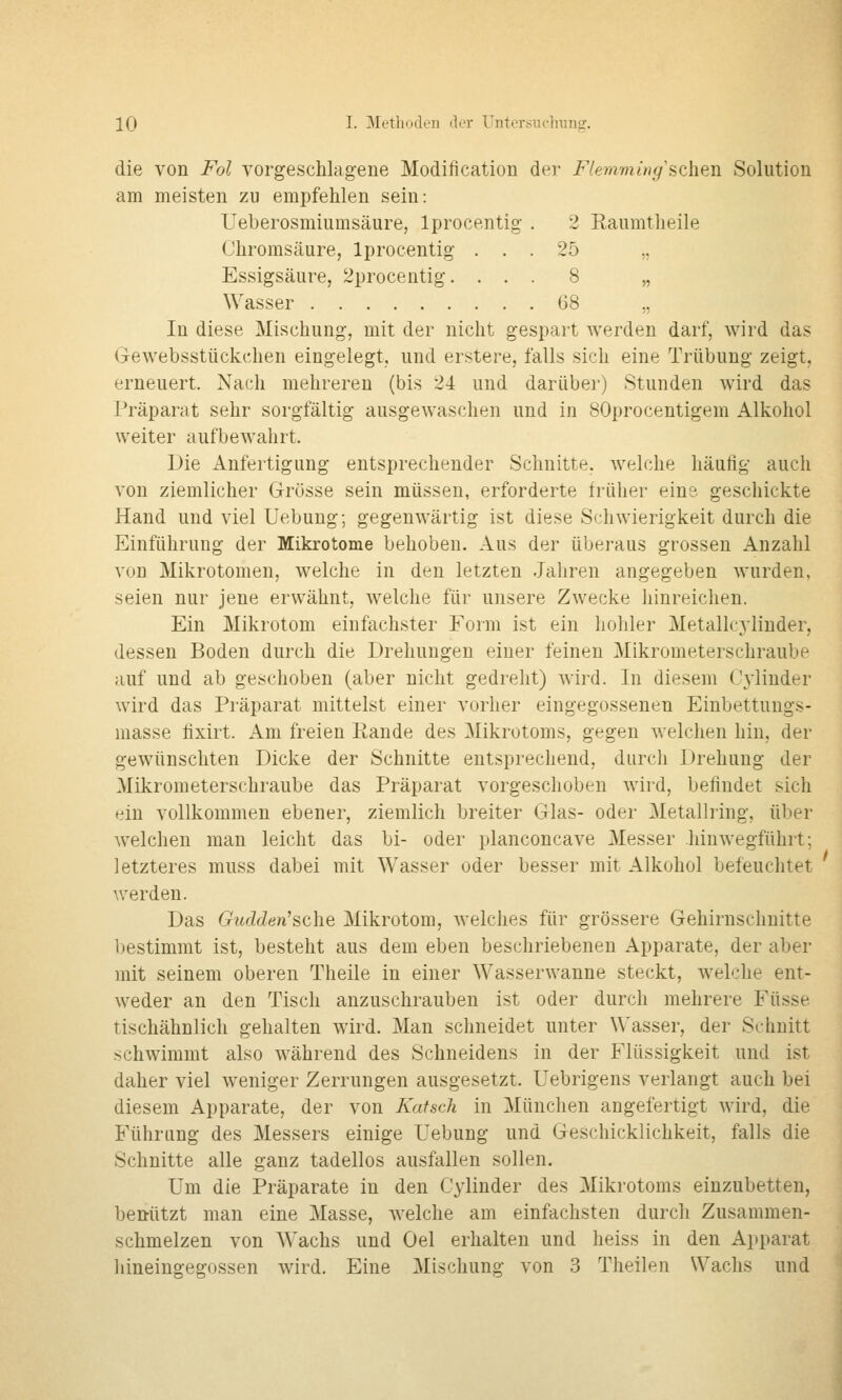 die von Fol vorgeschlagene Modification der Flemmwg sehen Solution am meisten zu empfehlen sein: Ueberosmiumsäure, Iprocentig . 2 Eaumtheile Chromsäure, Iprocentig ... 25 ,, Essigsäure, 2procentig. ... 8 „ Wasser G8 ,, In diese Mischung, mit der nicht gespart werden darf, wird das GeAvebsstückchen eingelegt, und erstere, falls sich eine Trübung zeigt, erneuert. Nach mehreren (bis 24 und darüber) Stunden wird das Präparat sehr sorgfältig ausgewaschen und in SOprocentigem Alkohol weiter aufbewahrt. Die Anfertigung entsprechender Schnitte, welche häufig auch von ziemlicher Grösse sein müssen, erforderte früher eins geschickte Hand und viel Uebung; gegenwärtig ist diese Schwierigkeit durch die Einführung der Mikrotome behoben. Aus der überaus grossen Anzahl von Mikrotomen, welche in den letzten Jahren angegeben wurden, seien nur jene erwähnt, welche für unsere Zwecke hinreichen. Ein Mikrotom einfachster Form ist ein holiler Metallcylinder, dessen Boden durch die Drehungen einer feinen Mikrometerschraube auf und ab geschoben (aber nicht gedreht) wird. In diesem Cj'liuder wird das Präparat mittelst einer vorher eingegossenen Einbettungs- masse fixirt. Am freien Rande des Mikrotoms, gegen welchen hin, der gewünschten Dicke der Schnitte entsprechend, durch Drehung der Mikrometerschraube das Präparat vorgeschoben wird, befindet sich ein vollkommen ebener, ziemlich breiter Glas- oder Metallring, über welchen man leicht das bi- oder planconcave Messer hin wegführt; letzteres muss dabei mit Wasser oder besser mit Alkohol befeuchtet werden. Das Gudden'sch.e Mikrotom, welches für grössere Gehirnschnitte bestimmt ist, besteht aus dem eben beschriebenen Apparate, der aber mit seinem oberen Theile in einer Wasserwanne steckt, welche ent- weder an den Tisch anzuschrauben ist oder durch mehrere Füsse tischähnlich gehalten wird. Man schneidet unter Wasser, der Schnitt schwimmt also während des Schneidens in der Flüssigkeit und ist daher viel weniger Zerrungen ausgesetzt. Uebrigens verlangt auch bei diesem Apparate, der von lüdsch in München angefertigt wird, die Führung des Messers einige Uebung und Geschicklichkeit, falls die Schnitte alle ganz tadellos ausfallen sollen. Um die Präparate in den Cylinder des Mikrotoms einzubetten, benutzt man eine Masse, welche am einfachsten durch Zusammen- schmelzen von AVachs und Oel erhalten und heiss in den Apparat hineingegossen wird. Eine Mischung von 3 Theilen Wachs und