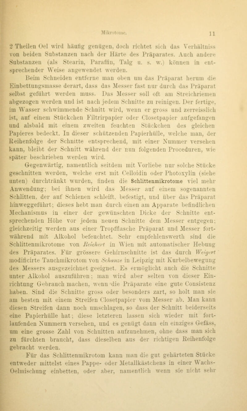 MikrMtuiiK'. \i .'Tlieilen Oel wird häufig genügen, doch richtet sidi das Wrliältniss , un beiden Substanzen nacli der Härte des Präparates. Auch andt-ie Substanzen (als JStearin, Paraffin, Talg u. s. w.; können in ent- sprechender \\'eise angewendet werden. Ueini Schneiden entferne man oben um das Präparat herum die Kinbettungsniasse derart, dass das Messer fast nur durch das Präparat selbst geführt werden muss. Das Messer soll oft am Streichriemen abgezogen werden und ist nach jedem Schnitte zu reinigen. Der fertige, im \\'asser schwimmende Schnitt wird, wenn er gross und zerreisslich ist, auf einem Stückchen Filtrirpapier oder Ciosetpapier aufgefangen und alsbald mit einem zweiten feuchten Stückchen des gleichen Papieres bedeckt. In dieser schützenden Papierhülle, welche man, der Reihenfolge der Schnitte entsprechend, mit einer Nummer versehen kann, bleibt der Schnitt während der nun folgenden Proceduren, wie später beschrieben werden wird. Gegenwärtig, namentlich seitdem mit Vorliebe nur solche Stücke geschnitten werden, welche erst mit Celloidin oder Photoxylin (siehe unten) durchtränkt wurden, finden die Schlittenmikrotome viel mehr Anwendung; bei ihnen wird das Messer auf einem sogenannten Schlitten, der auf Schienen schleift, befestigt, und über das Präparat hinweggeführt; dieses hebt man durch einen am Apparate befindlichen Mechanismus in einer der gewünschten Dicke der Schnitte ent- sprechenden Höhe vor jedem neuen Schnitte dem Messer entgegen; gleichzeitig werden aus einer Tropfflasche Präiiarat und Messer fort- während mit Alkohol befeuchtet. Sehr empfehlenswerth sind die Schlittenmikrotome von BeicheH in Wien mit automatischer Hebung des Präparates. Für grössere Gehirnschnitte ist das durch Weigrrt moditicirte Tauchmikrotom von Schanze in Leipzig mit Kurbelbewegung des Messers ausgezeichnet geeignet. Es ermöglicht auch die Schnitte unter Alkohol auszuführen: man wird aber selten von dieser Ein- richtung Gebrauch machen, wenn die Präparate eine gute Consistenz haben. Sind die Schnitte gross oder besonders zart, so holt man sie am besten mit einem Streifen Ciosetpapier vom Messer ab. Man kann diesen Streifen dann noch umschlagen, so dass der Schnitt beiderseits eine Papierhülle hat; diese letzteren lassen sich wieder mit fort- laufenden Nummern versehen, und es genügt dann ein einziges Gefass, um eine grosse Zahl von Schnitten aufzunehmen, ohne dass man sich zu fürchten braucht, dass dieselben aus der richtigen Reihenfolge gebracht werden. Für das Schlittenmikrotom kann man die gut gehärteten Stücke entweder mittelst eines Pappe- oder Metallkästchens in einer Wachs- Oelmiscliung einbetten, oder aber, namentlich wenn sie nicht sehr