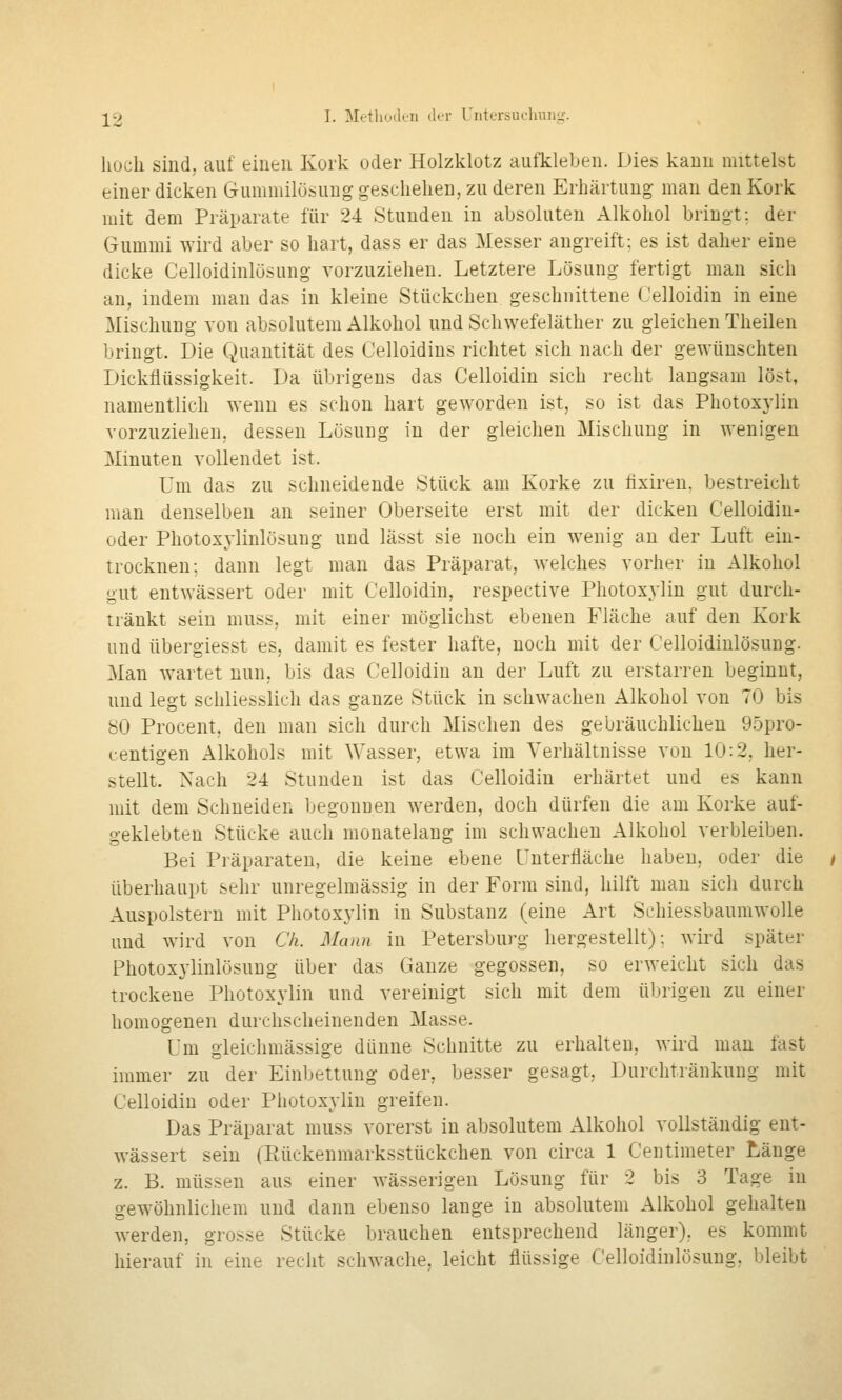 hoch sind, auf einen Kork oder Holzklotz aufkleben. Dies kann mittelst einer dicken Gummilösung geschehen, zu deren Erhärtung man den Kork mit dem Präparate für 24 Stunden in absoluten Alkohol bringt; der Gummi wird aber so hart, dass er das Messer angreift; es ist daher eine dicke Celloidinlösung vorzuziehen. Letztere Lösung fertigt man sich an, indem man das in kleine Stückchen geschnittene Celloidin in eine Mischung von absolutem Alkohol und Schwefeläther zu gleichen Theilen bringt. Die Quantität des Celloidins richtet sich nach der gewünschten Dickflüssigkeit. Da übrigens das Celloidin sich recht langsam löst, namentlich wenn es schon hart geworden ist, so ist das Photoxylin vorzuziehen, dessen Lösung in der gleichen Mischung in wenigen Minuten vollendet ist. Um das zu schneidende Stück am Korke zu flxiren, bestreicht man denselben an seiner Oberseite erst mit der dicken Celloidin- oder Photoxjiinlösung und lässt sie noch ein wenig an der Luft ein- trocknen; dann legt man das Präparat, welches vorher in Alkohol gut entwässert oder mit Celloidin, respective Photoxjiin gut durch- tränkt sein muss, mit einer möglichst ebenen Fläche auf den Kork und übergiesst es, damit es fester hafte, noch mit der Celloidinlösung. Man wartet nun, bis das Celloidin an der Luft zu erstarren beginnt, und legt schliesslich das ganze Stück in schwachen Alkohol von 70 bis 80 Procent, den man sich durch Mischen des gebräuchlichen 95pro- centigen Alkohols mit Wasser, etwa im Verhältnisse von 10:2, her- stellt. Nach 24 Stunden ist das Celloidin erhärtet und es kann mit dem Schneiden begonnen werden, doch dürfen die am Korke auf- geklebten Stücke auch monatelang im schwachen Alkohol verbleiben. Bei Präparaten, die keine ebene Lnterfläche haben, oder die überhaupt sehr unregelmässig in der Form sind, hilft man sich durch Auspolstern mit Photoxylin in Substanz (eine Art Schiessbaumwolle und wird von Ch. Mann in Petersburg hergestellt); wird später Photoxylinlösung über das Ganze gegossen, so erweicht sich das trockene Photoxylin und vereinigt sich mit dem übrigen zu einer homogenen durchscheinenden Masse. Um gleichmässige dünne Schnitte zu erhalten, wird man fast immer zu der Einljettung oder, besser gesagt, Durchtränkung mit Celloidin oder Photoxylin greifen. Das Präparat muss vorerst in absolutem Alkohol vollständig ent- wässert sein (Rückenmarksstückchen von circa 1 Centimeter Länge z. B. müssen aus einer wässerigen Lösung für 2 bis 3 Tage in gew^öhnlichem und dann ebenso lange in absolutem Alkohol gehalten werden, grosse Stücke brauchen entsprechend länger), es kommt hierauf in eine recht schwache, leicht flüssige Celloidinlösung, bleibt