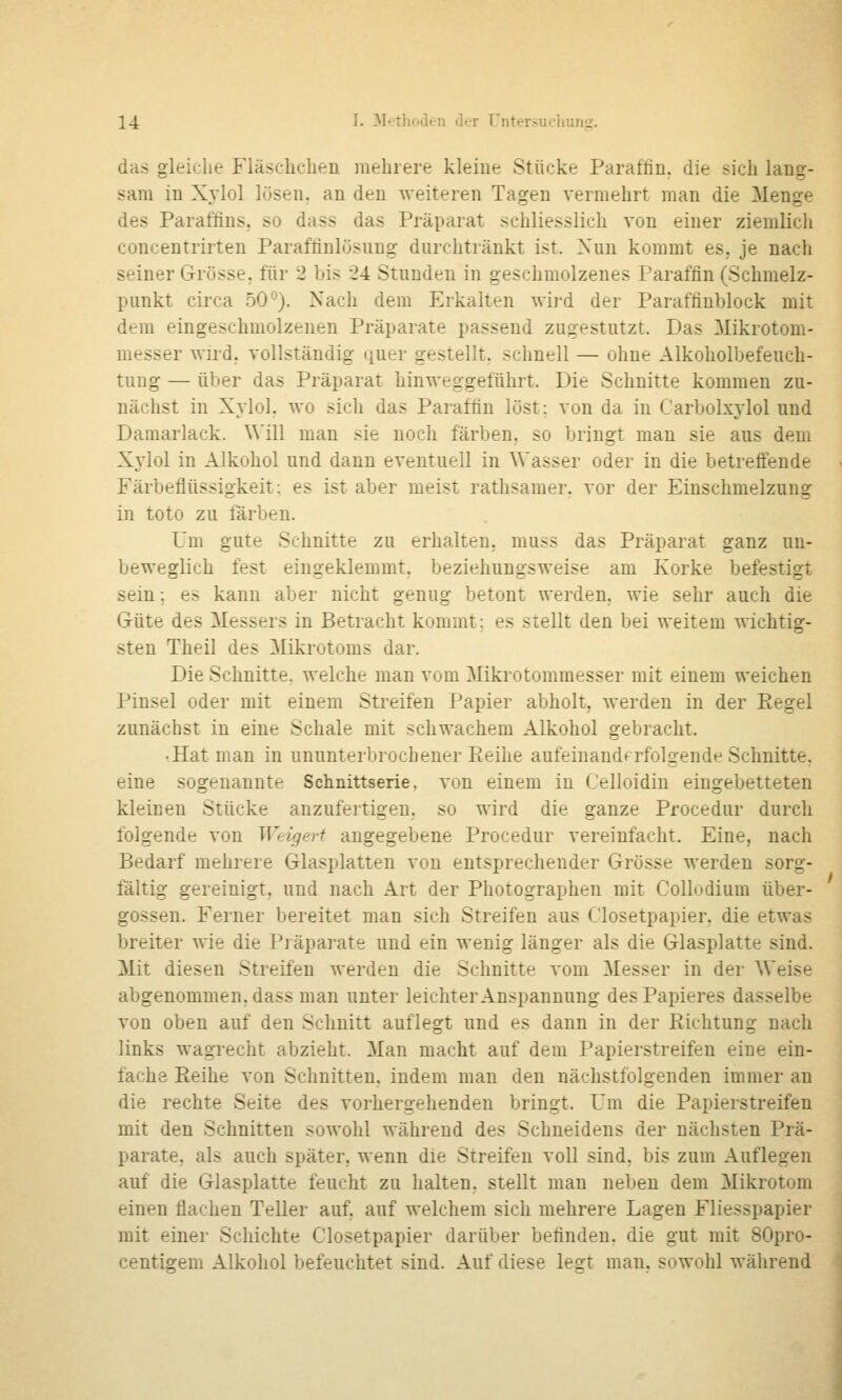 das gleiche Fläschchen mehrere kleine Stücke Paraffin, die sich lang- sam in Xvlol lösen, an den weiteren Tagen vermehrt man die Menge des Paraffins, so dass das Präparat schliesslich von einer ziemlich concentrirten Paraffinlösung durchtränkt ist. Nun kommt es, je nacli seiner Grösse, für 2 bis 24 Stunden in geschmolzenes l-araffin (Schmelz- punkt circa 50*^). Nach dem Erkalten wi)'d der Paraffiublock mit dem eingeschmolzenen Präparate passend zugestutzt. Das Mikrotom- messer wird, vollständig quer gestellt, schnell — ohne Alkoholbefeuch- tung — über das Präparat hinweggeführt. Die Schnitte kommen zu- nächst in Xylol. wo sich das Paraffin löst: von da in Carbolxj-lol und Damarlack. ^^'ill man sie noch färben, so bringt man sie aus dem Xj'lol in Alkohol und dann eventuell in Wasser oder in die betrefiende Färbeflüssigkeit: es ist aber meist rathsamer. vor der Einschmelzung in toto zu färben. Um gute Schnitte zu erhalten, muss das Präparat ganz un- beweglich fest eingeklemmt, beziehungsweise am Korke befestigt sein; es kann aber nicht genug betont werden, wie sehr auch die Güte des Messers in Betracht kommt: es stellt den bei weitem Avichtig- sten Theil des Mikrotoms dar. Die Schnitte, welche man vom Mikrotommesser mit einem weichen Pinsel oder mit einem Streifen Papier abholt, werden in der Regel zunächst in eine Schale mit schwachem Alkohol gebracht. .Hat man in ununterbrochener Eeihe aufeinanderfolgende Schnitte, eine sogenannte Schnittserie, von einem in Celloidiu eingebetteten kleineu Stücke anzufertigen, so wird die ganze Procedur durch folgende von Weigert angegebene Procedur vereinfacht. Eine, nach Bedarf mehrere Glasplatten von entsprechender Grösse werden sorg- fältig gereinigt, und nach Art der Photographen mit Collodium über- gössen. Ferner bereitet man sich Streifen aus Ciosetpapier, die etwas breiter wie die Präparate und ein wenig länger als die Glasplatte sind. Mit diesen Streifen werden die Schnitte vom Messer in der Weise abgenommen, dass man unter leichter Anspannung desPapieres dasselbe von oben auf den Schnitt auflegt und es dann in der Richtung nach links wagrecht abzieht. Man macht auf dem Papierstreifen eine ein- fache Reihe von Schnitten, indem man den nächstfolgenden immer an die rechte Seite des vorhergehenden bringt. Um die Papierstreifen mit den Schnitten sowohl während des Schneidens der nächsten Prä- parate, als auch später, wenn die Streifen voll sind, bis zum Auflegen auf die Glasplatte feucht zu halten, stellt man neben dem Mikrotom einen flachen Teller auf, auf welchem sich mehrere Lagen Fliesspapier mit einer Schichte Ciosetpapier darüber befinden, die gut mit 80pro- centigem Alkohol befeuchtet sind. Auf diese legt man. sowohl während