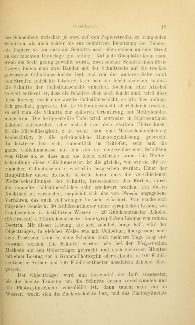 ScliniUsiiicn. ]5 des Sclnieidt'iis zwischen Je zwei auf den Papieistreifen zu biingenden Schnitten, als amii später bis zur delinitiven Heiiützuuf^ der Händer, die Papiere so hin. dass die Schnitte nach oben stehen und der Streif an der feuchten l'nteilaj^e p^ut anliegt. Auf jede Ghisphitte kann man. wenn sie breit genug gewählt wurde, zwei solcher Schnittreihen über- tragen, indem man zwei Bänder mit der Schnittseite auf die trocken gewordene Collodiumschichte legt und von der anderen Seite sanft den Streifen andrückt; letzteren kann man nun leicht al)ziehen. so dass die Schnitte der C'ollodiumschicht anhaften. Nachdem aller Alkohol so weit entfernt ist, dass die Schnitte eben noch feucht sind, wird über diese hinweg rasch eine zweite Collodiumschicht, so wie dies anfäng- lich geschah, gegossen. Ist die Collodiumschicht o])erHächlich trocken, so soll man die Schnitte zur späteren Orientirung mit ]\[ethylenblau numeriren. Die fertiggestellte Tafel w'ird entweder in SOprocentigem Alkohol aufbewahrt, oder alsbald (vor dem starken Eintrocknen) in die Färbetlüssigkeit, z. B. wenn man eine Markscheidenfärbung beabsichtigt, in die gebräuchliche Hämatoxylinlösung, gebracht. In letzterer li'ist sich, namentlich im Brütofen, sehr bald die ganze Collodiummasse mit den von ihr eingeschlossenen Schnitten vom Glase ab, so dass man sie leicht entfernen kann. Die Weiter- behandlung dieser Collodiumserien ist die gleiche, wie wir sie für die einfachen Celloidinsclinitte weiterhin besprechen werden. P^iner der Hauptfehler dieser Methode besteht darin, dass die verschiedenen A\'eiterbehandlungen der Schnitte, insbesondere das Färben, durch die doppelte Collodiumschichte sehr erschwert werden. Um diesen Nachtheil zu vermeiden, empfiehlt sich das von Ohregia angegebene Verfahren, das auch viel weniger Vorsicht erfordert. Man mache sich folgendes Gemisch: 30 Kubikcentimeter einer sjTupdicken Lösung von Candiszucker in destillirtem Wasser + 20 Kubikcentimeter Alkohol (95 Procent) -j-10 Kubikcentimeter einer syrupdicken Lösung von reinem Dextrin. Mit dieser Lösung, die sich ziemlich lange hält, Avird der Objectträger, in gleicher Weise wie mit Collodium, übergössen; nach dem Trocknen kann er ohne Schaden auch mehrere Tage lang auf- bewahrt werden. Die Schnitte werden wie bei der Weigert'sehen Methode auf den Objectträger gebracht und nach mehreren Minuten mit einer Lösung von 6 Gramm Photoxylin oder Celloidin in 100 Kubik- centimeter Aether und 100 Kubikcentimeter absolutem Alkohol Über- gossen. Der Objectträger wird nun horizontal der Luft ausgesetzt, bis die leichte Trübung um die Schnitte herum verschwunden und die Photoxylinschichte consolidirt ist, dann taucht man ihn in Wasser, worin sich die Zuckerschichte löst, und das Photoxylinblatt