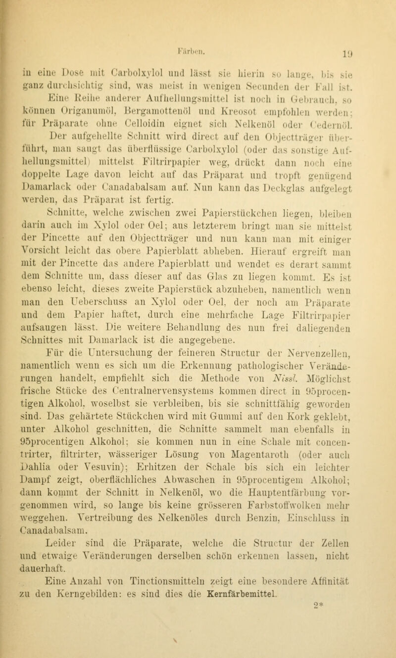Färldii. iu eiue Doiit mit Caibolxylol uud lässt sie hierin .so lan^^e, liis .sie ganz (lurclisichtij^ sind, was meist in wenigen .Secunden der Fall ist. Eine Reihe anderer Ant'hellungsmittel ist nocii in (lehiauch. so können Origanumül, Herganiottenöl und Kreosot empfohlen werden; für Präparate ohne (Jelloidin eignet sich Nelkenöl odei- Cedei-nöl. Der aufgeliellte Schnitt wird direct auf den Objectträger über- fühit, man saugt das übertiüssige Carbolxylol (oder das sonstige Auf- hellungsmittel) mittelst Filtrirpapier weg, drückt dann noch eine doppelte Lage davon leicht auf das Präparat uud tropft genügend J)amarlack oder Canadabalsam auf. Nun kann das Deckglas aufgelegt werden, das Präparat ist fertig. Schnitte, welche zwischen zwei Papierstückchen liegen, bleiben darin auch im Xylol oderOel; aus letzterem bringt man sie mittelst der Pincette auf den Objectträger und nun kann man mit einiger Vorsicht leicht das obere Papierblatt abheben. Hierauf ergreift man mit der Pincette das andere Papierblatt und wendet es derart sammt dem Schnitte um, dass dieser auf das Glas zu liegen kommt. Es ist ebenso leicht, dieses zweite Papierstück abzuheben, namentlich wenn man den Ueberschuss an Xylol oder Oel, der noch am Präparate und dem Papier haftet, durch eine mehrfache Lage Filtrirpapier aufsaugen lässt. Die weitere Behandlung des nun frei daliegenden Schnittes mit Damarlack ist die angegebene. Für die Untersuchung der feineren Structur der Nervenzellen, namentlich wenn es sich um die Erkennung pathologischer Verände- rungen handelt, empfiehlt sich die Methode von Nissl Möglichst frische Stücke des Centralnervensystems kommen direct in 95procen- tigen Alkohol, woselbst sie verbleiben, bis sie schnittfähig geworden sind. Das gehärtete Stückchen wird mit Gummi auf den Kork geklebt, unter Alkohol geschnitten, die Schnitte sammelt man ebenfalls in 95procentigen Alkohol; sie kommen nun in eine Schale mit concen- trirter, filtrirter, wässeriger Lösung von Magentaroth (oder auch Dahlia oder Vesuvin); Erhitzen der Schale bis sich ein leichter Dampf zeigt, oberflächliches Abwaschen in 95procentigem Alkohol; dann kommt der Schnitt iu Nelkenöl, wo die Hauptentfärl>ung vor- genommen wird, so lange bis keine grösseren Farbstottwolken mehr weggehen. Vertreibung des Nelkenöles durch Benzin, Einschluss in Canadabalsam. Leider sind die Präparate, welche die Structur der Zellen und etwaige Veränderungen derselben schön erkennen lassen, nicht dauerhaft. Eine Anzahl von Tinctionsmitteln zeigt eiue besondere Affinität zu den Kerngebilden: es sind dies die Kernfärbemittel. 2*