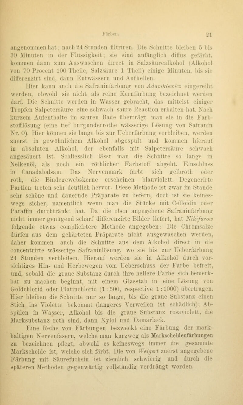 Kärlx'ii. [>l aiigeiioninienliat; uacli'J4 StuiKk-ii tiltriieii. I)ie Sclniilte lileibeii 5 Itis HO ^limitten in der Flüssigkeit; sie sind anfänglich dittiis gefärbt, konnneu dann zum Auswaschen direct in Salzsäuiealkuhol (Alkohol von 70 Proceut 100 Theile, Salzsäure 1 Tlieil) einige Minuten, bis sie dirterenzirt sind, dann Entwässern und Aufhellen. Hier kann auch die 8afraninfärbung von Adaiukimcicz eingereiht werden, obwohl sie nicht als reine Kernfärbung bezeichnet werden darf. J)ie Schnitte werden in Wasser gebracht, das mittelst einigei- Tropfen Saliieter.^äure eine schwach saure lieaction erhalten hat. Xaih kurzem Autenthalte im saureu Bade überträgt man sie in die Farb- stotflüsung (eine tief burgiinderrothe wässerige Lösung von Safrauin Xr. 0). Hier können sie lange l)is zur Ueberfärbung verbleiben, werden zuerst in gewöhnlichem Alkohol abgespült und kommen hierauf in absoluten Alkohol, der ebenfalls mit Salpetersäure schwach angesäuert ist. Schliesslich lässt man die Schnitte so lange in jS^elkenöl, als noch ein röthlicher Farbstoff abgeht. Einschluss in Canadabalsam. Das Nervenmark färbt sich gelbroth oder roth, die Bindegewebskerne erscheinen blauviolett. Degenerirte Partien treten sehr deutlich hervor. Diese Methode ist zwar im Stande sehr schöne und dauernde Präparate zu liefern, doch ist sie keines- wegs sicher, namentlich wenn man die Stücke mit Celloidin oder Paraffin durchtränkt hat. Da die oben angegebene Safraninfärbung nicht immer genügend scharf differenzirte Bilder liefert, hat Nikiforow folgende etwas complicirtere Methode angegeben: Die Chromsalze dürfen aus dem gehärteten Präparate nicht ausgewaschen werden, daher kommen auch die Schnitte aus dem Alkohol direct in die loncentrirte wässerige Safraninlösung, wo sie bis zur Ueberfärbung 24 Stunden verbleiben. Hierauf w^erden sie in Alkohol durch vor- sichtiges Hin- und Herbewegen vom Ueberschuss der Farbe befreit, und, sobald die graue Substanz durch ihre hellere Farbe sich bemerk- Ijar zu machen beginnt, mit einem Glasstab in eine Lösung von Goldchlorid oder Platinchlorid (1: 500, respective 1: 1000) übertragen. Hier bleiben die Schnitte nur so lange, bis die graue Substanz einen ^tich ins Violette bekommt (längeres Verweilen ist schädlich); Ab- .>pülen in Wasser, Alkohol bis die graue Substanz rosaviolett, die Marksubstanz roth sind, dann Xylol und Damarlack. Eine Reihe von Färbungen bezweckt eine Färbung der niark- haltigen Nervenfasern, welche man kurzweg als Markscheidenfärbungen zu bezeichnen pHegt, obwohl es keineswegs immer die gesammte Markscheide ist, welche sich färbt. Die von Weigert zuerst angegebene Färbung mit Säurefuchsin ist ziemlich schwierig und durch die späteren Methoden gegenwärtig vollständig verdrängt worden.