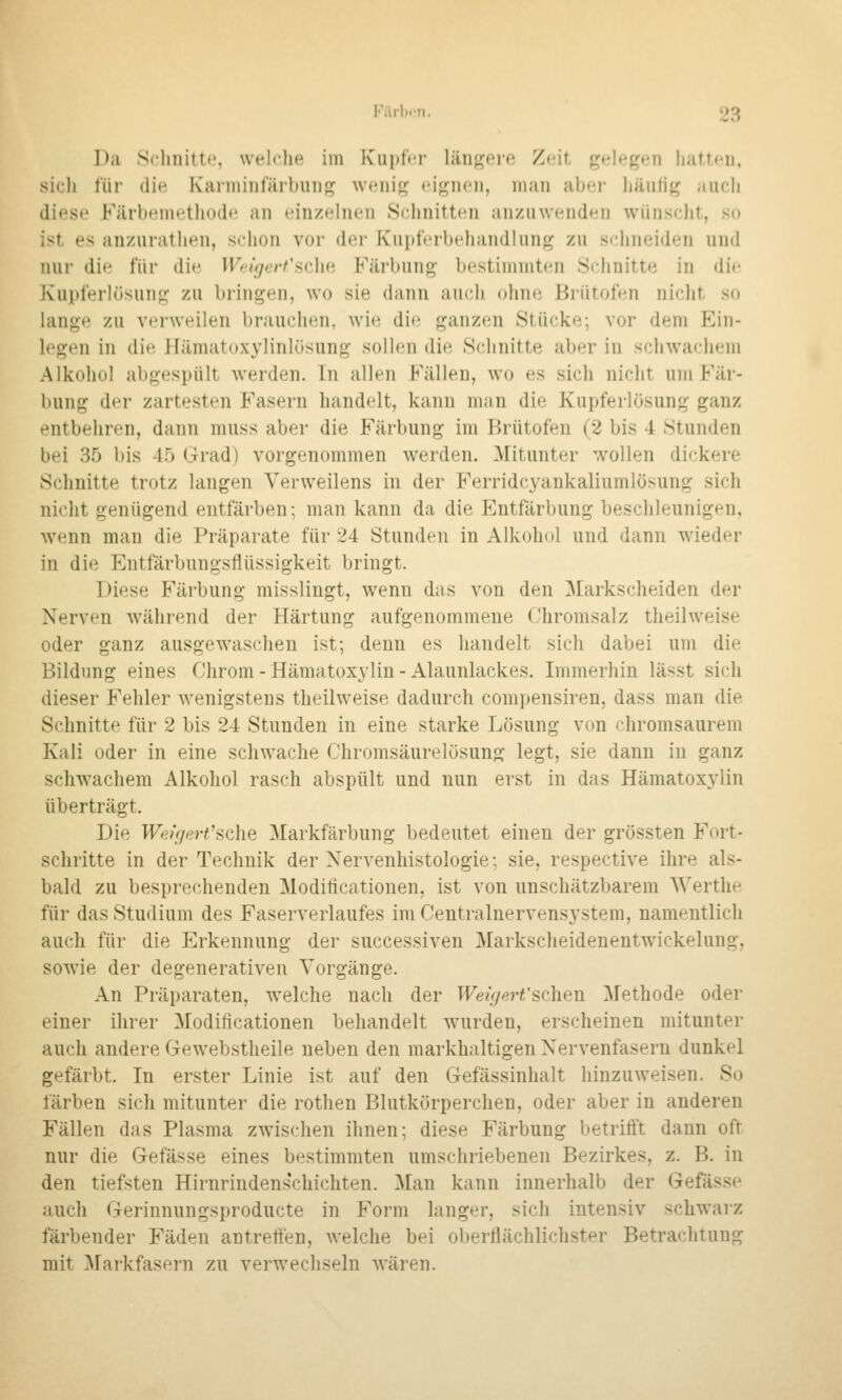 Da Sclmittf. weh-lit^ im I\'iii)f('r liinj^ere Z<!it f^t'|»^g»^j) hiittcn. sicli für die Kaniiiiil'ärbuiig wt'iii«^ t'igiicii, man abci- liaulig ;iucli diese Färbemethode, an einzelnen Schnitten aiiziiweiiden wünscht, so ist es anzurathen, schon vor der Kuitfcrbeliandliuif^ zu schneiden und nur die für die Wrigcrt'adui Färbung bestimmten Schnitte in die Kupferlösung zu bringen, wo sie dann auch ohne Brütofen nicht so lange zu verweilen brauchen, wie die ganzen Stücke; vor dem Ein- legen in die llämatoxylinlüsung sollen die Schnitte aber in scliAvaclieni Alkohol abgespült werden. In allen Fällen, wo es sich nicht um Fär- bung der zartesten Fasern handelt, kann man die Kupferlösung ganz entbehren, dann mnss aber die Färbung im Brütofen (2 bis 4 Stunden bei 35 bis 45 Krad) vorgenommen werden. Mitunter '.vollen dickere Schnitte trotz langen Verweilens in der Ferridcyankaliumlösung sich nicht genügend entfärben; man kann da die Entfärbung beschleunigen. wenn man die Präparate für 24 Stunden in Alkohol und dann wieder in die Entfärbungsflüssigkeit bringt. Diese Färbung misslingt, wenn das von den Markscheiden der Nerven während der Härtung aufgenommene Chromsalz tlieilweise oder ganz ausgewaschen ist; denn es handelt sich dabei um die Bildung eines Chrom - Hämatoxylin - Alaunlackes. Immerhin lässt sich dieser Fehler wenigstens theilweise dadurch compensiren, dass man die Schnitte für 2 bis 24 Stunden in eine starke Lösung von chromsaurem Kali oder in eine schwache Chromsäurelösung legt, sie dann in ganz schwachem Alkohol rasch abspült und nun erst in das Hämatoxylin überträgt. Die Weigerfsche Markfärbung bedeutet einen der grössten Fort- schritte in der Technik der Nervenhistologie; sie, respective ihre als- bald zu besprechenden Modiflcationen, ist von unschätzbarem Werthe für das Studium des Faserverlaufes im Centralnervensj'stem, namentlich auch für die Erkennung der successiven Markscheidenentwickelung, sowie der degenerativen Vorgänge. An Präparaten, welche nach der Weigert'sehen Methode oder einer ihrer Modiflcationen behandelt wurden, erscheinen mitunter auch andere Gewebstheile neben den markhaltigen Nervenfasern dunkel gefärbt. In erster Linie ist auf den Gefässinhalt hinzuweisen. So färben sich mitunter die rothen Blutkörperchen, oder aber in anderen Fällen das Plasma zwischen ihnen; diese Färbung betrifft dann oft nur die Gefässe eines bestimmten umschriebenen Bezirkes, z. B. in den tiefsten Hirnrindenschichten. Man kann innerhalb der Gefässe auch Gerinnungsproducte in Form langer, sich intensiv schwarz färbender Fäden antreflen, welche bei oberflächlichster Betrachtung mit ]\rarkfasern zu verwechseln wären.