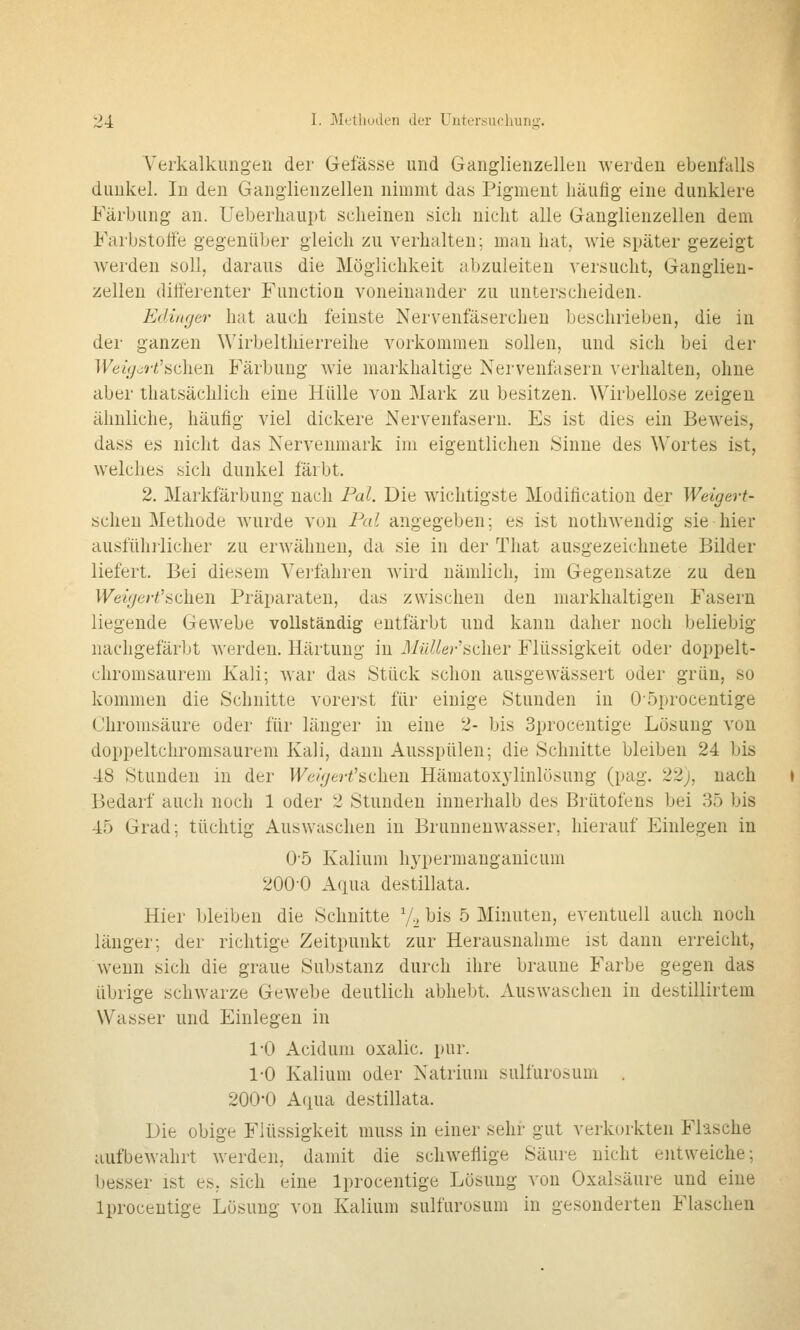 Verkalkungen der Gefässe und Ganglienzellen werden ebenfalls dunkel. In den Ganglienzellen nimmt das Pigment häutig eine dunklere Färbung an. üeberhaupt scheinen sich nicht alle Ganglienzellen dem Farbstoffe gegenüber gleich zu verhalten; man hat, wie später gezeigt werden soll, daraus die Möglichkeit abzuleiten A'ersucht, Ganglien- zellen differenter Function voneinander zu unterscheiden. EdiiKjer hat auch feinste Nervenfäserchen beschrieben, die in der ganzen Wirbelthierreihe vorkommen sollen, und sich bei der TFe/</<^ri'schen Färbung wie niarkhaltige Nervenfasern verhalten, ohne aber thatsächlich eine Hülle von Mark zu besitzen. Wirbellose zeigen ähnliche, häufig viel dickere Nervenfasern. Es ist dies ein Beweis, dass es nicht das Nerveumark im eigentlichen Sinne des Wortes ist, welches sich dunkel färbt. 2, Markfärbuug nach Pal. Die wichtigste Modiflcation der Weigert- sclieu Methode wurde von Pal angegeben; es ist nothwendig sie hier ausführlicher zu erwähnen, da sie in der That ausgezeichnete Bilder liefert. Bei diesem Verfahren wird nämlich, im Gegensatze zu den l^eii/erf'sehen Präparaten, das zwischen den markhaltigen Fasern liegende Gewebe vollständig entfärbt und kann daher noch beliebig nachgefärbt werden. Härtung in il/(V^/e?-'scher Flüssigkeit oder doppelt- chromsaurem Kali; war das Stück schon ausgewässert oder grün, so kommen die Schnitte vorei-st für einige Stunden in Oöprocentige Chromsäure oder für länger in eine 2- bis Sprocentige Lösung von doppeltchromsaurem Kali, dann Ausspülen; die Schnitte bleiben 24 bis 48 Stunden in der H^e/V/6rf'sehen Häraatoxylinlüsung (pag. 22j, nach Bedarf auch noch 1 oder 2 Stunden innerhalb des Brütofens bei 35 bis 45 Grad; tüchtig Auswaschen in Brunnenwasser, hierauf Einlegen in 0-5 Kalium hypermanganicum 200-0 Aqua destillata. Hier bleiben die Schnitte V^ bis 5 Minuten, eventuell auch noch länger; der richtige Zeitpunkt zur Herausnahme ist dann erreicht, wenn sich die graue Substanz durch ihre braune Farbe gegen das übrige schwarze Gewebe deutlich abhebt. AusAvaschen in destillirtem Wasser und Einlegen in l'O Acidum oxalic. pur. 1-0 Kalium oder Natrium sulfurosum . 200*0 Aqua destillata. Die obige Flüssigkeit niuss in einer sehr gut verkorkten Flasche aufbewahrt werden, damit die schweflige Säure nicht entweiche; besser ist es, sich eine Iprocentige Lösung von Oxalsäure und eine Iproceutige Lösung von Kalium sulfurosum in gesonderten Flaschen