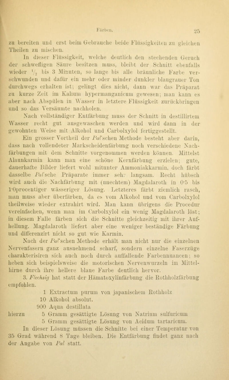 Faihcii. '^5 ZU bereiten und erst beim Gebrauche beide Klü.s.^if>keiten zu «^leiclien 'J'iieilen zu nii.sclieu. Jn dieser Flüssigkeit, wcdc.lie deutlich d(Mi stecdienden Geruch der schweriigen .Säure besitzen niuss, bbdbt der ^Schnitt ebenfalls wieder  ., bis 8 Minuten, so lange bis allt^ bräunliche Farbe ver- sc.lnvunden und dafür ein nudir oder minder dunkler blaugrauer Ton durchwegs erhalten ist; gelingt dies nicht, dann wai' das Piäparat zu kurze Zeit im Kalium hj-permanganicuin gewesen; mau kann es aber nach Abspülen in Wasser in letztere Flüssigkeit zurückbringen und SU das Versäumte nachholen. Nach vollständiger Entfärbung inuss der Schnitt in destillirtem Wasser recht gut ausgewaschen \verdeu und wird dann in der gewohnten Weise mit Alkohol und Carbolxylol fertiggestellt. Ein grosser Vortheil der Parsclien Methode besteht aber darin, dass nach vollendeter Markscheidenfärbung noch verschiedene Nach- färbungen mit dem Schnitte vorgenommen werden können. Mittelst Alaunkarmin kann man eine schöne Kernfärbung erzielen; gute, dauerhafte Bilder liefert Avohl mitunter Ammoniakkarmin, doch färbt dasselbe Pa/'sche Präparate immer seh: langsam. Eecht hübsch wird auch die Nachfärbung mit (unechtem) Magdalaroth iu 0-5 bis l'Oprocentiger wässeriger Lösung. Letzteres färbt ziemlich rasch, man muss aber übeiiärben, da es vom Alkohol und vom Carbolxylol iheilweise wieder extrahirt wird. Man kann übrigens die Procedur Aereinfacheu, wenn man im Carbolxylol ein wenig Magdalaroth löst; in diesem Falle färben sich die Schnitte gleichzeitig mit ihrer Auf- hellung. Magdalaroth liefert aber eine weniger beständige Färbung und ditierenzirt nicht so gut wie Karmin. Nach der Pa/'schen Methode erhält man nicht nur die einzelnen Nervenfasern ganz ausnehmend scharf, sondern einzelne Faserzüge charakterisiren sich auch noch durch auffallende Farbennuancen; so heben sich beispielsweise die motorischen Nervenwurzeln im Mittel- hirne durch ihre hellere blaue Farbe deutlich hervor. 3. Flechsig hat statt der Hämatoxylinfärbung die ßothholzfärbung empfohlen. 1 Extractum purum von japanischem Eothholz 10 Alkohol absolut. 900 Aqua destillata hierzu 5 Gramm gesättigte Lösung von Natrium sulfuricuin 5 Gramm gesättigte Lösung von Acidum tartaricum. In dieser Lösung müssen die Schnitte bei einer Temperatur von 35 Grad während 8 Tage bleiben. Die Entfärbung findet ganz nach der Angabe von Fal statt.
