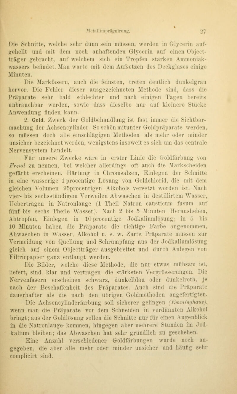 Die Schnitte, welche sehr dünn sein müssen, werden in Glycerin auf- gehellt und mit dem noch anhaftenden Glycerin auf einen Object- träger gebraciit, auf welchem sich ein Tropfen starken Ammoniak- Avassers befindet. ]\[an warte mit dem Aufsetzen des Deckglases einige Minuten. Die Markfaseru, auch die feinsten, treten deutlich dunkelgrau liervor. Die Fehler dieser ausgezeichneten Methode sind, dass die Präparate sehr bald schlechter und nach einigen Tagen bereits unbrauchbar werden, sowie dass dieselbe nur auf kleinere Stücke Anwendung finden kann. 2. Gold. Zweck der Goldbehandlung ist fast immer die Sichtbar- machung der Achseucylinder. So schön mitunter Goldpräparate werden, so müssen doch alle einschlägigen Methoden als mehr oder minder unsicher bezeichnet werden, wenigstens insoweit es sich um das centrale Nervensystem handelt. Für unsere Zwecke wäre in erster Linie die Goldfärbung von Freud zu nennen, bei welcher allerdings oft auch die Markscheiden gefärbt erscheinen. Härtung in Chromsalzen, Einlegen der Schnitte in eine wässerige 1 procentige Lösung von Goldchlorid, die mit dem gleichen Yolumeu 95procentigen Alkohols versetzt worden ist. Nach vier- bis sechsstündigem Verweilen Abwaschen in destillirtem Wasser, Uebertrageu in Natronlauge (1 Theil Natron causticum fusum auf fünf bis sechs Theile Wasser). Nach 2 bis 5 Minuten Herausheben, Abtropfen, Einlegen in 10procentige Jodkaliumlösung; in 5 bis 10 Minuten haben die Präparate die richtige Farbe angenommen. Abwaschen in Wasser, Alkohol u. s. w. Zarte Präparate müssen zur Vermeidung von Quellung und Schrumpfung aus der Jodkaliumlösung gleich auf einem Objectträger ausgebreitet und durch Anlegen von Filtrirpapier ganz entlaugt werden. Die Bilder, welche diese Methode, die nur etwas mühsam ist, liefert, sind klar und vertragen die stärksten Vergrösserungen. Die Nervenfasern erscheinen schwarz, dunkelblau oder dunkelroth, je nach der Beschaffenheit des Präparates. Auch sind die Präparate dauerhafter als die nach den übrigen Goldmethodeu angefertigten. Die Achsencyliuderfärbuug soll sicherer gelingen (Emminghausj, wenn man die Präparate vor dem Schneiden in verdünnten Alkohol bringt; aus der Goldlösung sollen die Schnitte nur für einen Augenblick in die Natronlauge kommen, hingegen aber mehrere Stunden im Jod- kalium bleiben; das Abwaschen hat sehr gründlich zu geschehen. Eine Anzahl verschiedener Goldfärbungen wurde noch an- gegeben, die aber alle mehr oder minder uusiclier und häutig sehr complicirt sind.