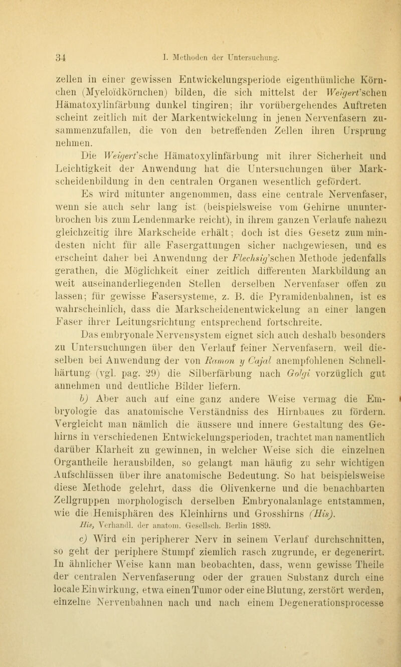 Zellen in einer gewissen Entvvickelungsperiode eigenthümliche Körn- chen (Myeloidkörnchen) bilden, die sich mittelst der IFe/^er^'schen Hämatoxylinfärbnng dunkel tiugiren; ihr vorübergehendes Auftreten scheint zeitlich mit der Markentwickelung in jenen Nervenfasern zu- sammenzufallen, die von den betreffenden Zellen ihren Ursprung nehmen. Die Weigert'sdie Hämatoxylinfärbung mit ihrer Sicherheit und Leichtigkeit der Anwendung hat die Untersuchungen über Mark- scheidenbildung in den centralen Organen wesentlich gefördert. Es ward mitunter angenommen, dass eine centrale Nervenfaser, wenn sie auch sehr lang ist (beispielsweise vom Gehirne ununter- brochen bis zum Lendenmarke reicht), in ihrem ganzen Verlaufe nahezu gleichzeitig ihre Markscheide erhält; doch ist dies Gesetz zum min- desten nicht für alle Fasergattungen sicher nachgewiesen, und es erscheint daher bei Anwendung der Flecks ig'sdien Methode jedenfalls gerathen, die Möglichkeit einer zeitlich differeuten Markbildung an weit auseinanderliegenden Stellen derselben Nervenfaser offen zu lassen; für gewisse Fasersysteme, z. B. die Pyramidenbahnen, ist es wahrscheinlich, dass die Markscheidenentwickelung an einer langen Faser ihrer Leitungsrichtung entsprechend fortschreite. Das embryonale Nervensystem eignet sich auch deshalb besonders zu Untersuchungen über den Verlauf feiner Nervenfasern, weil die- selben bei Anwendung der von Eamon y Cajal anempfohlenen Schnell- härtuug (vgl. pag. 29) die Silberfärbung nach Golgi vorzüglich gut annehmen und deutliche Bilder liefern. h) Aber auch auf eine ganz andere Weise vermag die Em- bryologie das anatomische Verständniss des Hirnbaues zu fördern. Vergleicht man nämlich die äussere und innere Gestaltung des Ge- hirns in verschiedenen Entwickeluugsperioden, trachtet man namentlich darüber Klarheit zu gewinnen, in welcher Weise sich die einzelnen Organtheile herausbilden, so gelangt man häufig zu sehr wichtigen Aufschlüssen über ihre anatomische Bedeutung. So hat beispielsweise diese Methode gelehrt, dass die Olivenkerne und die benachbarten Zellgruppen morphologisch derselben Embryonalanlage entstammen, wie die Hemisphären des Kleinhirns und Grosshirns (His). Bis, Verhandl. der anatom. Gesellscli. Berlin 1889. c) Wird ein peripherer Nerv in seinem Verlauf durchschnitten, so geht der periphere Stumpf ziemlich rasch zugrunde, er degenerirt. In ähnlicher ^^'eise kann man beobachten, dass, wenn gewisse Theile der centralen Nervenfaserung oder der grauen Substanz durch eine locale Einwirkung, etwa einenTumor oder eine Blutung, zerstört werden, einzelne Nervenbahnen nach und nach einem Degenerationsprocesse