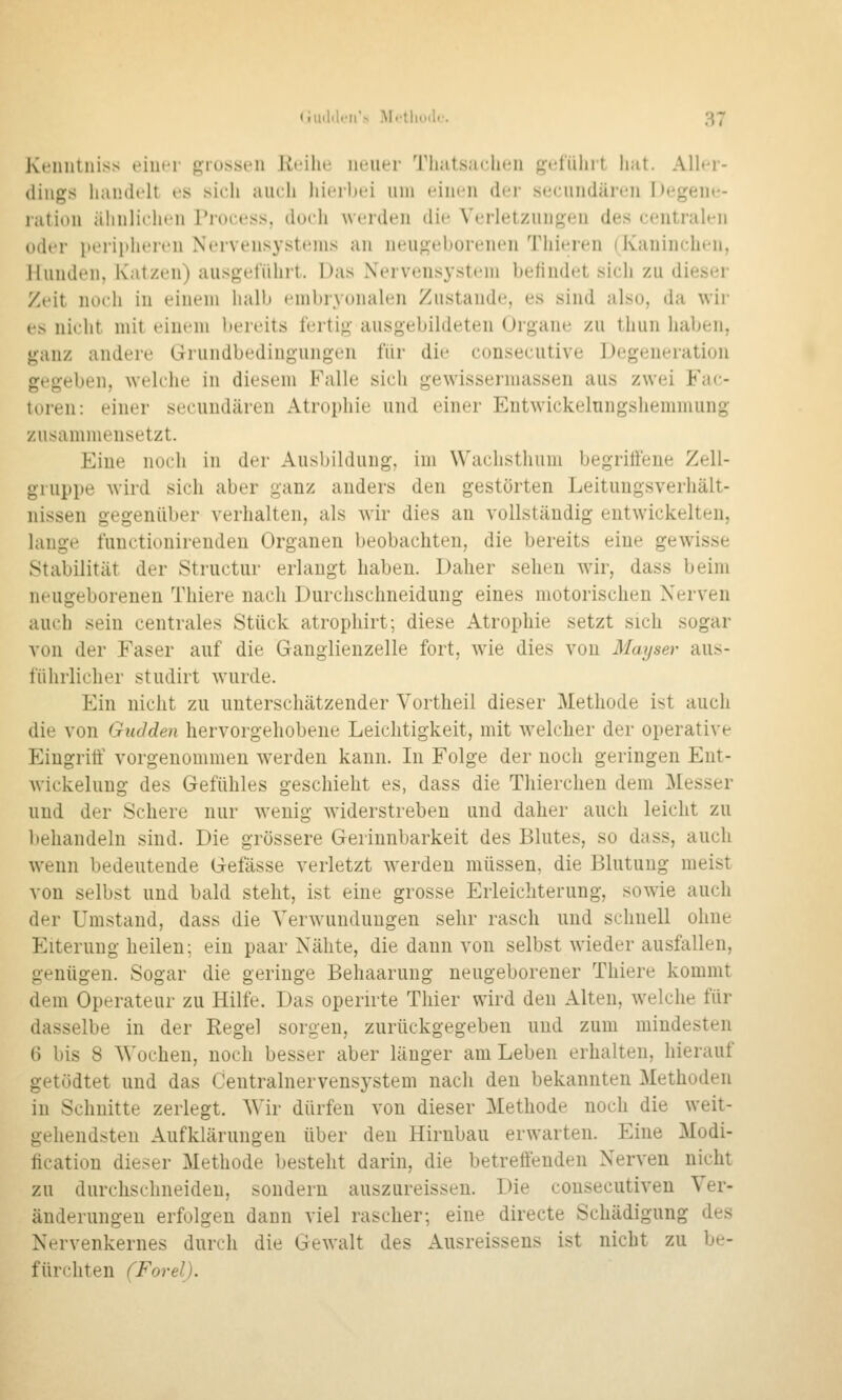 Kciuitiiiss einer grossen Reihe neuer Tliatsaelien g(;fiiliit liat. Aller- dings handelt es sich auch hierbei um einen der seenndären Degene- ration ähnlichen Process, doch werden die Verletzungen des centralen oder peripheren Nervensystems an neugeborenen Thieren (Kaninchen, Hunden, Katzen) ausgeführt. Das Nervensystem befindet sich zu dieser Zt'it noch in einem halb embryonalen Zustande, es sind also, da wir es nicht mit einem bereits fertig ausgebildeten Organe zu lluiii haben, ganz andere Grundbedingungen für die consecutive Degeneration gegeben, welche in diesem Falle sich gewissermassen aus zwei Fac- toren: einer secuudären Atrophie und einer Entwickelungshemmung zusammensetzt. Eine noch in der Ausl)ilduug, im W'achsthum begritfeue Zell- gruppe wird sich aber ganz anders den gestörten Leitungsverhält- nissen gegenüber verhalten, als wir dies an vollständig entwickelten, lange functionirenden Organen beobachten, die bereits eine gewisse Stabilität der Structur erlaugt haben. Daher sehen mr, dass beim neugeborenen Thiere nach Durchschneidung eines motorischen Nerven auch sein centrales Stück atrophirt; diese Atrophie setzt sich sogar von der Faser auf die Ganglienzelle fort, wie dies von Mayser aus- führlicher studirt wurde. Ein nicht zu unterschätzender Vortheil dieser Methode ist auch die von Gudden hervorgehobene Leichtigkeit, mit Avelcher der operative Eingriff vorgenommen werden kann. In Folge der noch geringen Ent- wickeluug des Gefühles geschieht es, dass die Thierchen dem Messer und der Schere nur wenig widerstreben und daher auch leicht zu Itehandeln sind. Die grössere Gerinnbarkeit des Blutes, so dass, auch wenn bedeutende Gefässe verletzt werden müssen, die Blutung meist von selbst und bald steht, ist eine grosse Erleichterung, sowie auch der Umstand, dass die Verwninduugen sehr rasch und schnell ohne Eiterung heilen; ein paar Nähte, die dann von selbst wieder ausfallen, genügen. Sogar die geringe Behaarung neugeborener Thiere kommt dem Operateur zu Hilfe. Das openrte Tliier wird den Alten, welche für dasselbe in der Regel sorgen, zurückgegeben und zum mindesten 6 bis 8 Wochen, noch besser aber länger am Leben erhalten, hierauf getödtet und das Centralnervensystem nach den bekannten Methoden in Schnitte zerlegt. Wir dürfen von dieser Methode noch die weit- gehendsten Aufklärungen über den Hirnbau erwarten. Eine Modi- ficatiou dieser Methode besteht darin, die betreffenden Nerven nicht zu durchschneiden, sondern auszureissen. Die cousecutiven Ver- änderungen erfolgen dann viel rascher; eine direete Schädigung des Nervenkernes durch die Gewalt des Ausreissens ist nicht zu be- fürchten (Forel).