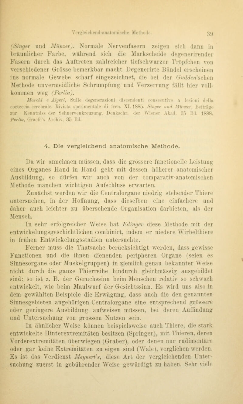 V('r^'Ii'it.li(.'Mtl-aiiatniiiischc Mctliod«'. 'Jij (Shif/er iiiitl Mii)i::eri. Normale Nervenfasern zeigen sidi dann in biäunlicher Farbe, während sich die Marksciieide degeneiirender Fasern durcli das Auftreten zahlreicher tiefschwarzer Tiöpfchen von verschiedener Grösse bemerkbar niaclit. Detrenerirte Jiündel erscheinen ins normale i-rewebe scharf eingezeichnet, die bei der GiidfJf;n's(:htn .Methode unvermeidliche Schrumpfung und Verzerrung fällt hier voll- kommen weg (Perlia). Marrfii e Algeri, .Sullo doijonoraziojii (li.sn'ndcnti consecutivo a Icsioni di'llii lorteccia corobrale. Rivista sporimentale di Iren. XI. 1885. Singer und Miimei-, BoUriic^o zur Kt'nntniss dor .Sehnervonkrouzun«;. Dcnksclir. der Wii-ner Akad. 30 Bil. 1888. Perlia, Graofe's Archiv, 35 Bd. 4. Die vergleichend anatomische Methode. Da wir annehmen müssen, dass die grossere fuuctionelle Leistung eines Organes Hand in Hand geht mit dessen höherer anatomischer Ausbildung, so dürfen wir auch von der comparativ-anatomischen ]\[ethode manchen wichtigen Aufschluss erwarten. Zunächst Averden wir die Centralorgane niedrig stehender Thiere untersuchen, in der Hoffnung, dass dieselben eine einfachere und daher auch leichter zu übersehende Organisation darbieten, als der 3Iensch. In sehr erfolgreicher Weise hat EiHnger diese Methode mit der entwickelungsgeschichtlicJien combinirt, indem er niedere Wirbelthiere in frühen Entwickelungsstadien untersuchte. Ferner muss die Thatsache berücksichtigt werden, dass gewisse Functionen und die ihnen dienenden peripheren Organe (seien es Sinnesorgane oder Muskelgruppen) in ziemlich genau bekannter Weise nicht durch die ganze Thierreihe hindurch gleichmässig ausgebildet sind; so ist z. B. der Geruchssinn beim Menschen relativ so schwach entwickelt, wie beim Maulwurf der Gesichtssinn. Es wird uns also in dem gewählten Beispiele die Erwägung, dass auch die den genannten Sinnesgebieten angehörigen Centralorgane eine entsprechend grössere oder geringere Ausbildung aufweisen müssen, bei deren Auffindung und Untersuchung von grossem Nutzen sein. In ähnlicher Weise können beispielsweise auch Thiere, die stark entwickelte Hinterextremitäten besitzen (Springer), mit Thieren, deren Vorderextremitäten überwiegen (Graber), oder denen nur rudimentäre oder gar keine Extremitäten zu eigen sind (Wale), verglichen werden. Es ist das Verdienst MeynerVs, diese Art der vergleichenden Unter- suchung zuerst in gebührender Weise gewürdigt zu haben. Sehr viele