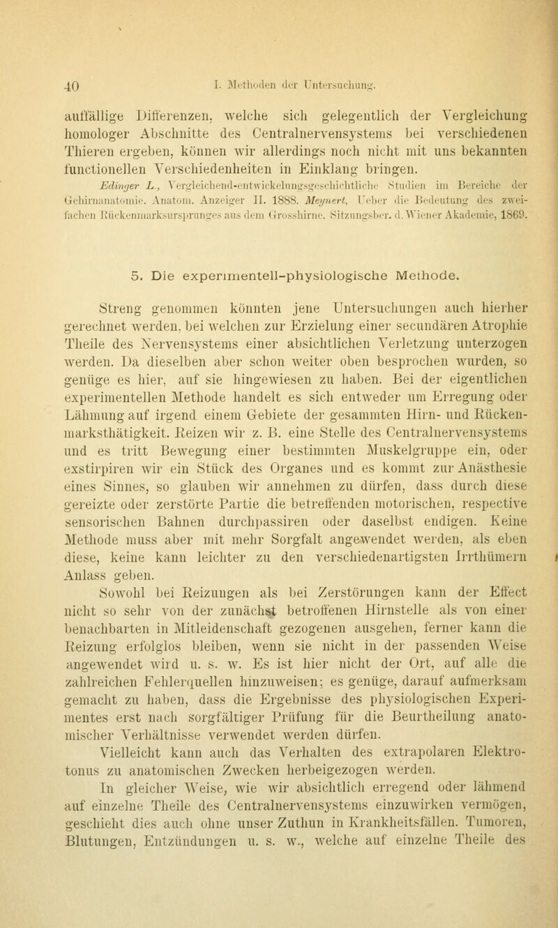 aiüTällige Differenzen; welche sich gelegentlich der Vergleichung homologer Abschnitte des Centralnervensystems bei verschiedenen Thieren ergeben, können wir allerdings noch nicht mit uns bekannten functionellen Verschiedenheiten in Einklang bringen. Edin(jer L., Vergleicliend-entwickeliuit;sge.schiclitliclii' Htudieii im Bereiche der Gehirnanatoinie. Anatom. Anzeicjer II. 1888. Meynert, Ueber die Bedeutung des zwei- fachen liückenmark.sursitrunges aus dem (jrosshirne. Sitzungsber. d. Wiener Akademie, 1869. 5. Die experimentell-physiologische Methode. Streng genommen könnten jene Untersuchungen auch hierher gerechnet werden, bei welchen zur Erzielung einer secundären Atrophie Theile des Nervensystems einer absichtlichen Verletzung unterzogen werden. Da dieselben aber schon weiter oben besprochen wurden, so genüge es hier, auf sie hingewiesen zu haben. Bei der eigentlichen experimentellen Methode handelt es sich entweder um Erregung oder Lähmung auf irgend einem Gebiete der gesammten Hirn- und Rücken- marksthätigkeit. Eeizen wir z. B. eine Stelle des Centralnervensystems und es tritt Bewegung einer bestimmten Muskelgruppe ein, oder exstirpiren wir ein Stück des Organes und es kommt zur Anästhesie eines Sinnes, so glauben wir annehmen zu dürfen, dass durch diese gereizte oder zerstörte Partie die betreffenden motorischen, respective sensorischen Bahnen durchpassiren oder daselbst endigen. Keine Methode muss aber mit mehr Sorgfalt angewendet werden, als eben diese, keine kann leichter zu den verschiedenartigsten Irrthümern Anlass geben. Sowohl bei Reizungen als bei Zerstörungen kann der Effect nicht so sehr von der zunäch^ betroffenen Hirnstelle als von einer benachbarten in Mitleidenschaft gezogenen ausgehen, ferner kann die Reizung erfolglos bleiben, wenn sie nicht in der passenden Weise angewendet wird u. s. w. Es ist hier nicht der Ort, auf alle die zahlreichen Fehler(iuellen hinzuweisen; es genüge, darauf aufmerksam gemacht zu haben, dass die Ergebnisse des physiologischen Experi- mentes erst nach sorgfältiger Prüfung für die Beurtheilung anato- mischer Verhältnisse verwendet werden dürfen. Vielleicht kann auch das Verhalten des extrapolaren Elektro- tonus zu anatomischen Zwecken herbeigezogen werden. In gleicher Weise, wie wir absichtlich erregend oder lähmend auf einzelne Theile des Centralnervensystems einzuwirken vermögen, geschieht dies auch ohne unser Zuthun in Krankheitsfällen. Tumoren, Blutungen, Entzündungen u. s. w., welche auf einzelne Theile des