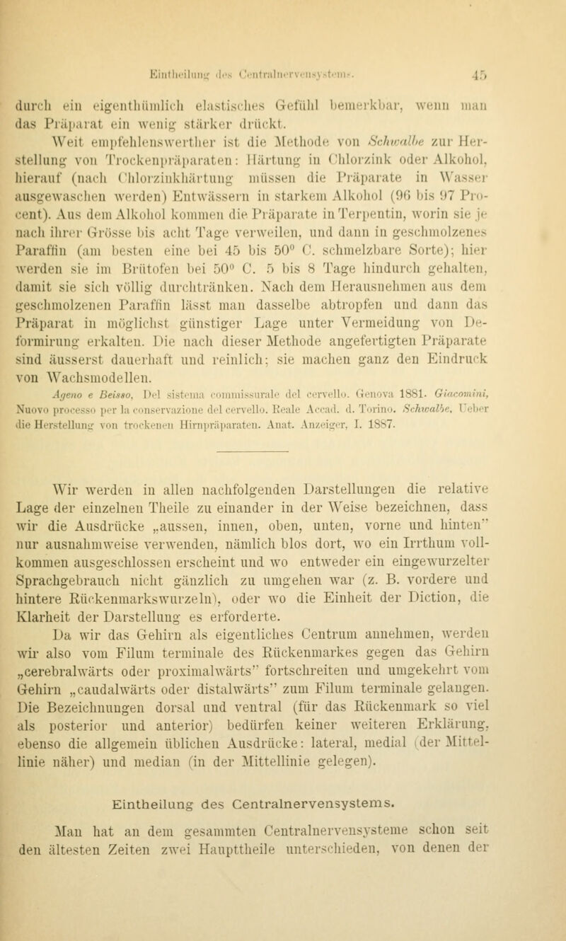 durch ein »^igentliümlich elastisclies Gefühl bemerkbar, wenn man (las Präparat ein weniji; stärker driiekt. Weit emi)fehlens\verther ist die ^[ethode von Schivalhe zur Her- stelhing von Trockeniiräitaraten: Ifärtunf,^ iu CHilorzink oder Alkohol, hierauf (nach Chloizinkhärtung müssen die Pi'äparate in Wassej- ausgewaschen werden) Entwässern in starkem Alkohol (96 bis 97 Pro- cent). Aus dem Alkohol kommen die Präparate in Terpentin, worin sie je nach ihrer Grösse bis acht Tage verweilen, und dann in geschmolzenes Paraflin (am besten eine bei 45 bis 50 0. schmelzbare Sorte); hier werden sie im Brütofen bei 50 C. 5 bis 8 Tage hindurch gehalten, damit sie sich völlig durchtränken. Nach dem Herausnehmen aus dem geschmolzenen Paraflin lässt mau dasselbe abtropfen und dann das Präparat in möglichst günstiger Lage unter Vermeidung von De- formirung- erkalten. Die nach dieser Methode angefertigten Präparate sind äusserst dauerhaft und reinlich; sie machen ganz den Eindruck von Wachsmodellen. Ageno e Beisao, Del sisteina i-oniinissuralo clol cervellu. Genova 1881. Glacomini, Nuovo proccsso per la i-onservazione del cervello. Reale Accad. d. Torino. Schwalbe, Uober die Herstelluiiir von trockeiifii Hiniiir;i]iarateii. Anat. Anzeifrcr, I. 1887. Wir werden in allen nachfolgenden Darstellungen die relative Lage der einzelneu Theile zu einander iu der Weise bezeichnen, dass wir die Ausdrücke ,.aussen, innen, oben, uuten, vorne und hinten nur ausuahmweise verwenden, nämlich blos dort, wo ein Irrthum voll- kommen ausgeschlossen erscheint und wo entweder ein eingewurzelter Sprachgebrauch nicht gänzlich zu umgehen w^ar (z. B. vordere und hintere Rückenmarks würze In), oder wo die Einheit der Diction, die Klarheit der Darstelluug es erforderte. Da wir das Gehirn als eigentliches Centrum annehmen, werden wir also vom Filum terminale des Rückenmarkes gegen das Gehirn „cerebralwärts oder proximalwärts'' fortschreiten und umgekehrt vom Gehirn „caudalwärts oder distalwärts zum Filum terminale gelangen. Die Bezeichnungen dorsal und ventral (für das Rückenmark so viel als posterior und anterior) bedürfen keiner weiteren Erklärung, ebenso die allgemein üblichen Ausdrücke: lateral, medial (der Mittel- linie näher) und median (in der Mittellinie gelegen). Eintheilung des Centralnervensystems. Man hat an dem gesammten Centraluerveusysteme schon seit den ältesten Zeiten zwei Haupttheile unterschieden, von denen der