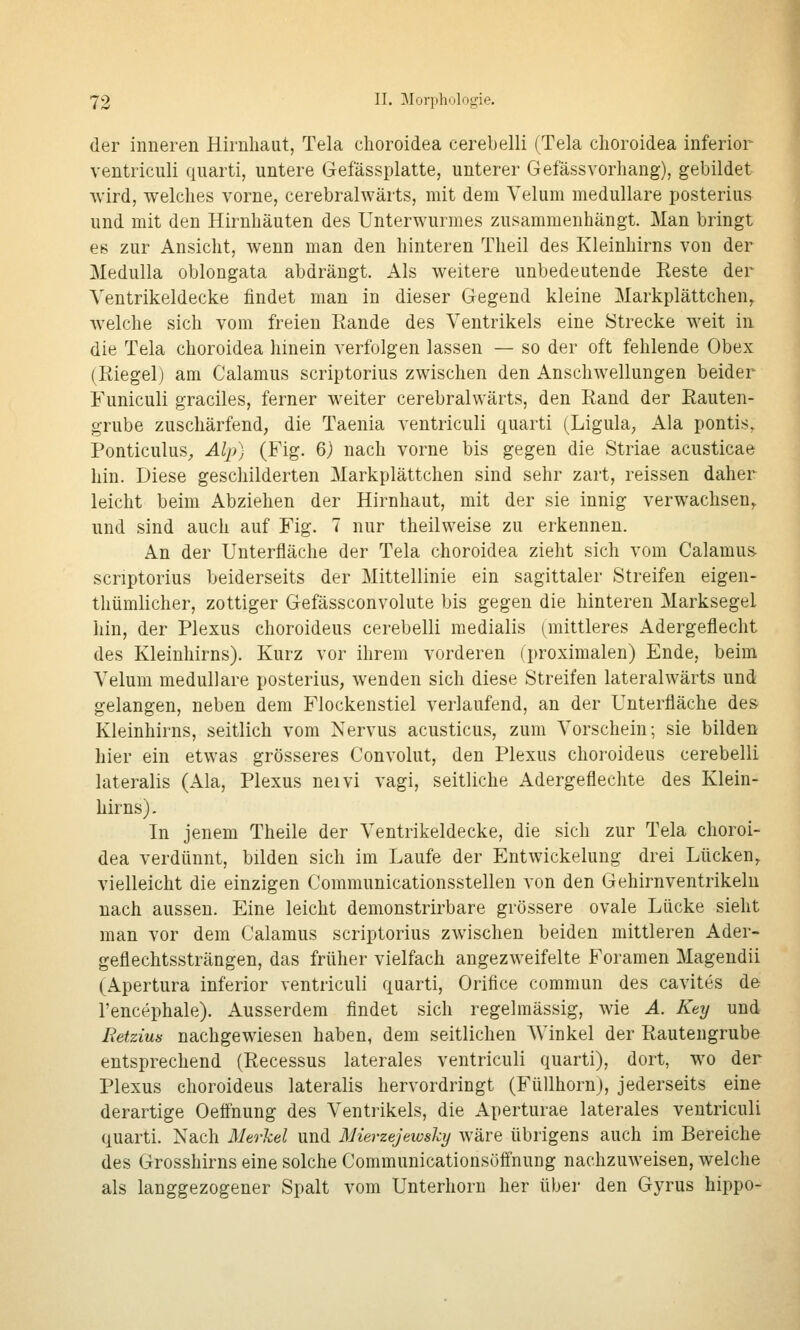 der inneren Hirnhaut, Tela choroidea cerebelli (Tela clioroidea inferior ventriculi quarti, untere Gefässplatte, unterer GefässVorhang), gebildet wird, welches vorne, cerebralwärts, mit dem Yelum medulläre posterius und mit den Hirnhäuten des Unterwurmes zusammenhängt. Man bringt es zur Ansicht, wenn man den hinteren Theil des Kleinhirns von der Medulla oblongata abdrängt. Als weitere unbedeutende Reste der Ventrikeldecke findet man in dieser Gegend kleine Markplättchen,. welche sich vom freien Rande des Ventrikels eine Strecke weit in die Tela choroidea hinein verfolgen lassen — so der oft fehlende Obex (Riegel) am Calamus scriptorius zwischen den Anschwellungen beider Funiculi graciles, ferner weiter cerebralwärts, den Rand der Rauten- grube zuschärfend, die Taenia ventriculi quarti (Ligula, Ala pontis, Ponticulus^ Alj)) (Fig. 6) nach vorne bis gegen die Striae acusticae hin. Diese geschilderten Markplättchen sind sehr zart, reissen daher leicht beim Abziehen der Hirnhaut, mit der sie innig verwachsen,, und sind auch auf Fig. 7 nur theilweise zu erkennen. An der Unterfläche der Tela choroidea zieht sich vom Calamus- scriptorius beiderseits der Mittellinie ein sagittaler Streifen eigen- thümlicher, zottiger Gefässconvolute bis gegen die hinteren Marksegel hin, der Plexus choroideus cerebelli medialis (mittleres Adergeflecht des Kleinhirns). Kurz vor ihrem vorderen (proximalen) Ende, beim Velum medulläre posterius, wenden sich diese Streifen lateralwärts und gelangen, neben dem Flockenstiel verlaufend, an der Unterfläche des Kleinhirns, seitlich vom Nervus acusticus, zum Vorschein; sie bilden hier ein etwas grösseres Convolut, den Plexus choroideus cerebelli lateralis (Ala, Plexus neivi A'agi, seitliche Adergeflechte des Klein- hirns) . In jenem Theile der Ventrikeldecke, die sich zur Tela choroi- dea verdünnt, bilden sich im Laufe der EntWickelung drei Lücken, vielleicht die einzigen Communicationsstellen von den Gehirnventrikelu nach aussen. Eine leicht demonstrirbare grössere ovale Lücke sieht man vor dem Calamus scriptorius zwischen beiden mittleren Ader- geflechtssträngen, das früher vielfach angezweifelte Foramen Magendii (Apertura inferior ventriculi quarti, Orifice commun des cavites de l'encephale). Ausserdem findet sich regelmässig, wie A. Key und Retzim nachgewiesen haben, dem seitlichen Winkel der Rautengrube entsprechend (Recessus laterales ventriculi quarti), dort, wo der Plexus choroideus lateralis hervordringt (Füllhorn), jederseits eine derartige Oeönung des Ventrikels, die Aperturae laterales ventriculi quarti. Nach Merkel und Mierzejeioshj wäre übrigens auch im Bereiche des Grosshirns eine solche Communicationsöffnung nachzuweisen, welche als langgezogener Spalt vom Unterhoru her übei- den Gyrus hippo-