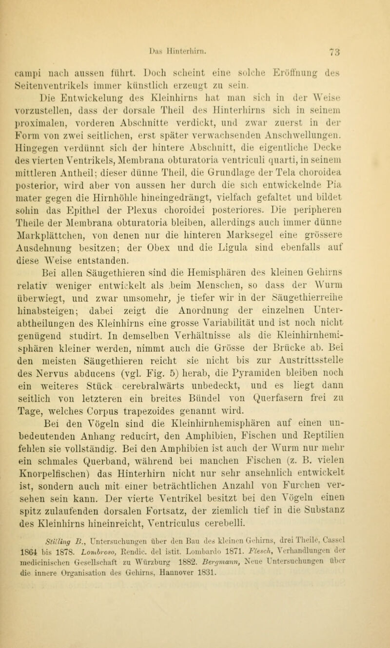 (•anipi uacli aussen führt. Doch scheint eine solclie Erürthung des Öeitenveutriivels inuiier künstlich erzeuj^t zu sein. Die Entwickelung des Kleinhirns hat man sirli in der Weise vorzustellen, dass der dorsale Theil des Hinterhirns sich in seinem jiroximalen, vordeien Abschnitte verdickt, und zwar zuerst in der Form von zwei seitlichen, erst später verwachsenden Anschwellungen, llinf^egen verdünnt sich der hintere Abschnitt, die eigentliche Decke des vierten Ventrikels, Membrana obturatoria ventriculi quarti, in seinem mittleren Antheil; dieser dünne Theil, die Grundlage der Tela choroidea posterior, wird aber von aussen her durch die sich entwickelnde Pia mater gegen die Hirnhöhle hineingedrängt, vielfach gefaltet und bildet sohin das Epithel der Plexus choroidei posteriores. Die peripheren Theile der Membrana obturatoria bleiben, allerdings auch immer dünne Markplättchen, von denen nur die hinteren Marksegel eine grössere Ausdehnung besitzen; der Obex und die Ligula sind ebenfalls auf diese Weise entstanden. Bei allen Säugethieren sind die Hemisphären des kleinen Gehirns relativ weniger entwickelt als .beim Menschen, so dass der Wurm überwiegt, und zwar umsomehr^ je tiefer wir in der Säugethierreihe hinabsteigen; dabei zeigt die Anordnung der einzelneu Unter- abtheilungen des Kleinhirns eine grosse Variabilität und ist noch nicht genügend studirt. In demselben Verhältnisse als die Kleinhirnhemi- sphären kleiner werden, nimmt auch die Grösse der Brücke ab. Bei den meisten Säugethieren reicht sie nicht bis zur Austrittsstelle des Nervus abducens (vgl. Fig. 5) herab, die Pyramiden bleiben noch ein weiteres Stück cerebralwärts unbedeckt, und es liegt dann seitlich von letzteren ein breites Bündel von Querfasern frei zu Tage, welches Corpus trapezoides genannt wird. Bei den Vögeln sind die Kleinhirnhemisphären auf einen un- bedeutenden Anhang reducirt, den Amphibien, Fischen und Reptilien fehlen sie vollständig. Bei den Amphibien ist auch der Wurm nur mehr ein schmales Querband, während bei manchen Fischen (z. B. vielen Knorpelfischen) das Hinterhirn nicht nur sehr ansehnlich entwickelt ist, sondern auch mit einer beträchtlichen Anzahl von Furchen ver- sehen sein kann. Der vierte Ventrikel besitzt bei den Vögeln einen spitz zulaufenden dorsalen Fortsatz, der ziemlich tief in die Substanz des Kleinhirns hineinreicht, Ventriculus cerebelli. Slilling B., Untersuchungen über den Bau de* kleinen Geliirns, drei Theile, Cassel 1864 bis 1878. Lombroso, Eendic. del istit. Lonibardo 1871. Fle-sch, Verhandlungen der medicinischen Gesellschaft zu Würzburg 1882. Bergmann, Neue Untersuchungen über die innere Organisation des Gehirns, Hannover 1831.