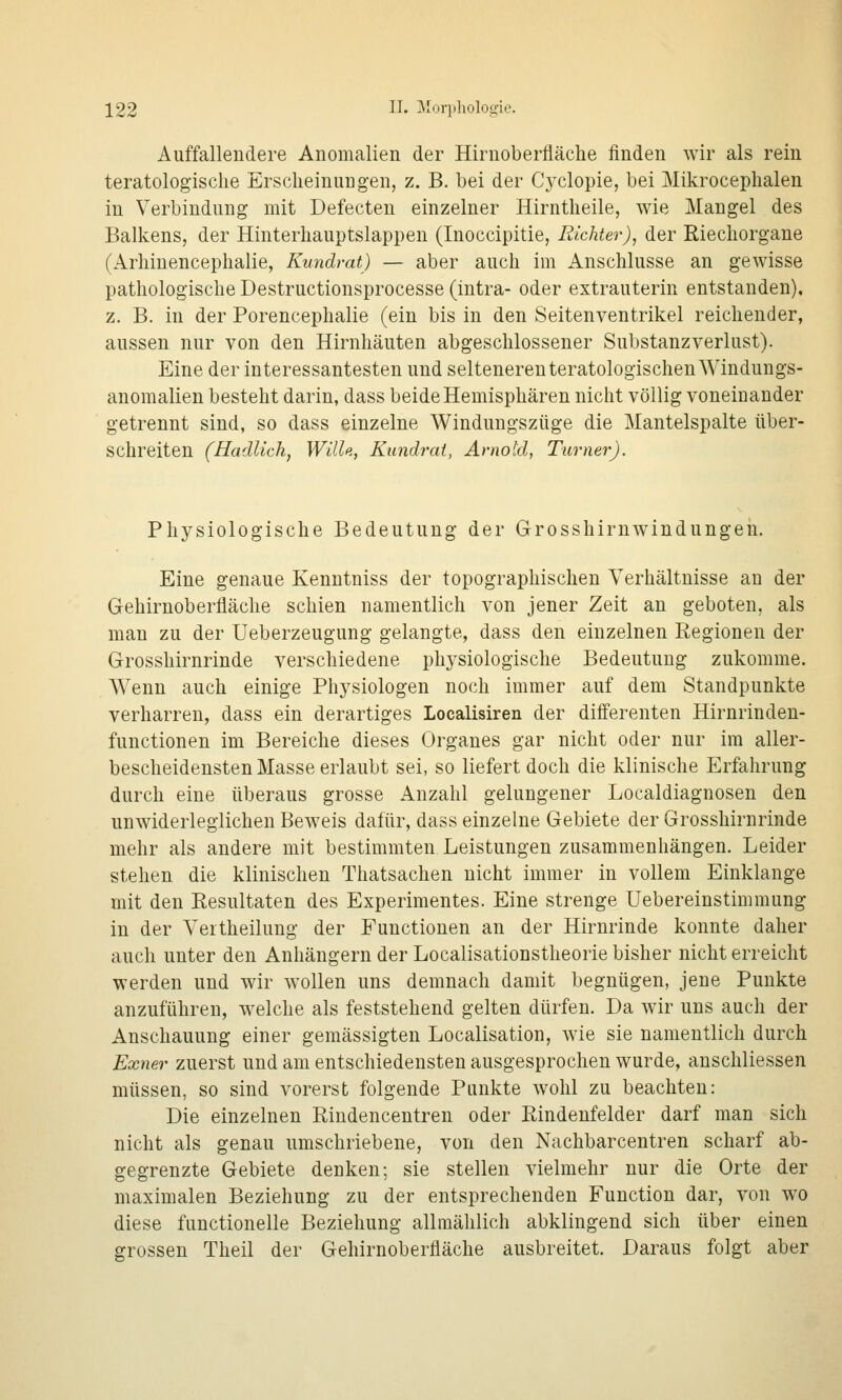 Auffallendere Anomalien der Hirnoberfläche finden wir als rein teratologisclie Erscheinungen, z. B. bei der Cyclopie, bei Mikrocephalen in Verbindung mit Defecten einzelner Hirntheile, wie Mangel des Balkens, der Hinterhauptslappen (Inoccipitie, Richter), der Riechorgane (Arhinencephalie, Kundrat) — aber auch im Anschlüsse an gewisse pathologische Destructionsprocesse (Intra- oder extrauterin entstanden), z. B. in der Porencephalie (ein bis in den Seitenventrikel reichender, aussen nur von den Hirnhäuten abgeschlossener Substanzverlust). Eine der interessantesten und seltenereuteratologischen Windungs- anomalien besteht darin, dass beide Hemisphären nicht völlig voneinander getrennt sind, so dass einzelne Windungszüge die Mantelspalte über- schreiten (Hadlich, Wille, Kundrai, Arnold, Turner). Physiologische Bedeutung der Grosshirnwiudungen. Eine genaue Kenntniss der topographischen Verhältnisse au der Gehirnoberfläche schien namentlich von jener Zeit an geboten, als man zu der Ueberzeugung gelangte, dass den einzelnen Regionen der Grosshirnrinde verschiedene physiologische Bedeutung zukomme. AVenn auch einige Physiologen noch immer auf dem Standpunkte verharren, dass ein derartiges Localisiren der diflferenten Hirnrinden- functionen im Bereiche dieses Organes gar nicht oder nur im aller- bescheidensten Masse erlaubt sei, so liefert doch die klinische Erfahrung durch eine überaus grosse Anzahl gelungener Localdiagnosen den unwiderleglichen Beweis dafür, dass einzelne Gebiete der Grosshirnrinde mehr als andere mit bestimmten Leistungen zusammenhängen. Leider stehen die klinischen Thatsachen nicht immer in vollem Einklänge mit den Resultaten des Experimentes. Eine strenge Uebereinstimmung in der Veitheilung der Functionen an der Hirnrinde konnte daher auch unter den Anhängern der Localisationstheorie bisher nicht erreicht werden und wir wollen uns demnach damit begnügen, jene Punkte anzuführen, welche als feststehend gelten dürfen. Da wir uns auch der Anschauung einer gemässigten Localisation, wie sie namentlich durch Exner zuerst und am entschiedensten ausgesprochen wurde, anschliessen müssen, so sind vorerst folgende Punkte wohl zu beachten: Die einzelnen Riudencentren oder Rindeufelder darf man sich nicht als genau umschriebene, von den Nachbarcentren scharf ab- gegrenzte Gebiete denken; sie stellen vielmehr nur die Orte der maximalen Beziehung zu der entsprechenden Function dar, von wo diese functionelle Beziehung allmählich abklingend sich über einen grossen Theil der Gehirnoberfläche ausbreitet. Daraus folgt aber