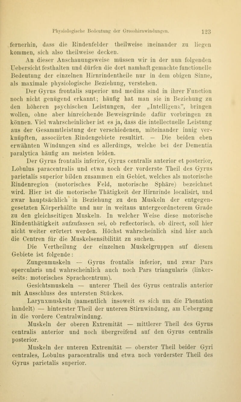 fcrnerliiu, dass die. Iviiuleiifelder tlieilweise ineinander zu lieo^en kommen, sich also tlieilweise decken. An dieser Anschauungsweise müssen wir in der nun folgenden Uebersicht l'esthalteii und dürfen die dort namhatt gemachte functionelle Bedeutung der einzelnen Jlirnrindentheile nur in dem obigen »Sinne, als maximale physiologische Beziehung, verstehen. Der Gyrus frontalis superior und medius sind in ihrer Function noch nicht genügend erkannt; häufig hat man sie in Beziehung zu den höheren psychischen Leistungen, der „Intelligenz, bringen wollen, (dine aber hinreichende Beweisgründe dafür vorbringen zu können. Viel wahrscheinlicher ist es ja, dass die intellectuelle Leistung aus der Gesammtleistung der verschiedenen, miteinander innig ver- knüpften, associirten Eindengebiete resultirt. — Die beiden eben erwähnten ^^'indungen sind es allerdings, welche bei der Dementia paralytica liäuhg am meisten leiden. Der Gyrus frontalis inferior, Gyrus centralis anterior et posterior, Lohulus paracentralis und etwa noch der vorderste Theil des Gyrus parietalis superior bilden zusammen ein Gebiet, welches als motorische Rindenregion (motorisches Feld, motorische Sphäre) bezeichnet wird. Hier ist die motorische Thätigkeit der Hirnrinde localisirt, und zwar hauptsächlich in Beziehung zu den Muskeln der entgegen- gesetzten Körperhälfte nnd nur in weitaus untergeordneterem Grade zu den gleichseitigen Muskeln. In welcher Weise diese motorische Rindentliätigkeit aufzufassen sei, ob reflectorisch, ob direct, soll hier nicht weiter erörtert w^erden. Höchst wahrscheinlich sind hier auch die Centren für die Muskelsensibilität zu suchen. Die Vertheilung der einzelnen Muskelgruppen auf diesem Gebiete ist folgende: Zungenmuskeln — Gyrus frontalis inferior, und zwar Pars opercularis und wahrscheinlich auch noch Pars triangularis (linker- seits: motorisches Sprachcentrum). Gesichtsmuskeln — unterer Theil des Gyrus centralis anterior mit Ausschluss des untersten Stückes. Larynxmuskeln (namentlich insoweit es sich um die Phonation handelt) — hinterster Theil der unteren Stirnwindung, am Uebergang in die vordere Centralwindung. Muskeln der oberen Extremität — mittlere]' Theil des Gyrus centralis anterior und noch übergreifend auf den Gyrus centralis posterior. Muskeln der unteren Extremität — oberster Theil beider Gyri centrales, Lobulus paracentralis und etwa noch vorderster Theil des Gyrus parietalis superior.