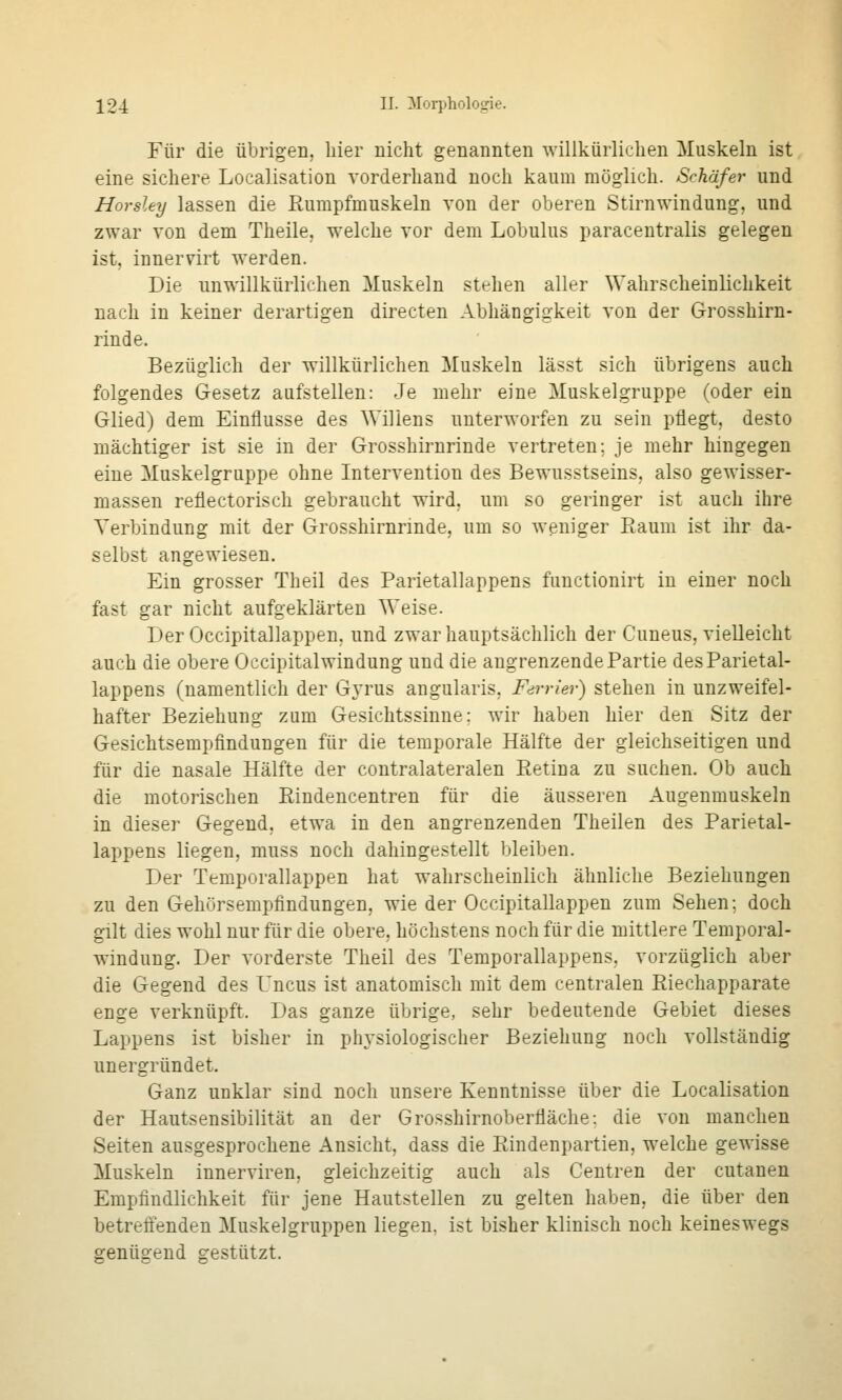 Für die übrigen, hier nicht genannten willkürlichen Muskeln ist eine sichere Localisation vorderhand noch kaum möglich. Schäfer und Horsley lassen die Rumpfmuskeln von der oberen Stirnwindung, und zwar von dem Theile, welche vor dem Lobulus paracentralis gelegen ist, innervirt werden. Die unwillkürlichen Muskeln stehen aller Wahrscheinlichkeit nach in keiner derartigen directen Abhängigkeit von der Grosshirn- rinde. Bezüglich der willkürlichen Muskeln lässt sich übrigens auch folgendes Gesetz aufstellen: Je mehr eine Muskelgruppe (oder ein Glied) dem Einflüsse des Willens unterworfen zu sein pflegt, desto mächtiger ist sie in der Grosshirnrinde vertreten; je mehr hingegen eine Muskelgruppe ohne Intervention des Bewusstseins, also gewisser- massen reflectorisch gebraucht wird, um so geringer ist auch ihre Verbindung mit der Grosshirnrinde, um so weniger Raum ist ihr da- selbst angewiesen. Ein grosser Theil des Parietallappens functionirt in einer noch fast gar nicht aufgeklärten Weise. DerOccipitallappen. und zwar hauptsächlich der Cuneus, vielleicht auch die obere Occipital Windung und die angrenzende Partie des Parietal- lappens (namentlich der G^'rus angularis, Ferrier) stehen in unzweifel- hafter Beziehung zum Gesichtssinne; wir haben hier den Sitz der Gesichtsempfindungen für die temporale Hälfte der gleichseitigen und für die nasale Hälfte der contralateralen Retina zu suchen. Ob auch die motorischen Rindencentren für die äusseren Augenmuskeln in dieser Gegend, etwa in den angrenzenden Theilen des Parietal- lappens liegen, muss noch dahingestellt bleiben. Der Temporallappen hat wahrscheinlich ähnliche Beziehungen zu den Gehörsempfindungen, wie der Occipitallappen zum Sehen; doch gilt dies wohl nur für die obere, höchstens noch für die mittlere Temporal- windung. Der vorderste Theil des Temporallappens, vorzüglich aber die Gegend des L'ncus ist anatomisch mit dem centralen Riechapparate enge verknüpft. Das ganze übrige, sehr bedeutende Gebiet dieses Lappens ist bisher in phj'siologischer Beziehung noch vollständig unergründet. Ganz unklar sind noch unsere Kenntnisse über die Localisation der Hautsensibilität an der Grosshirnoberfläche: die von manchen Seiten ausgesprochene Ansicht, dass die Rindenpartien, welche gewisse Muskeln innerviren, gleichzeitig auch als Centren der cutanen Empfindlichkeit für jene Hautstellen zu gelten haben, die über den betreffenden Muskelgruppen liegen, ist bisher klinisch noch keineswegs genügend gestützt.