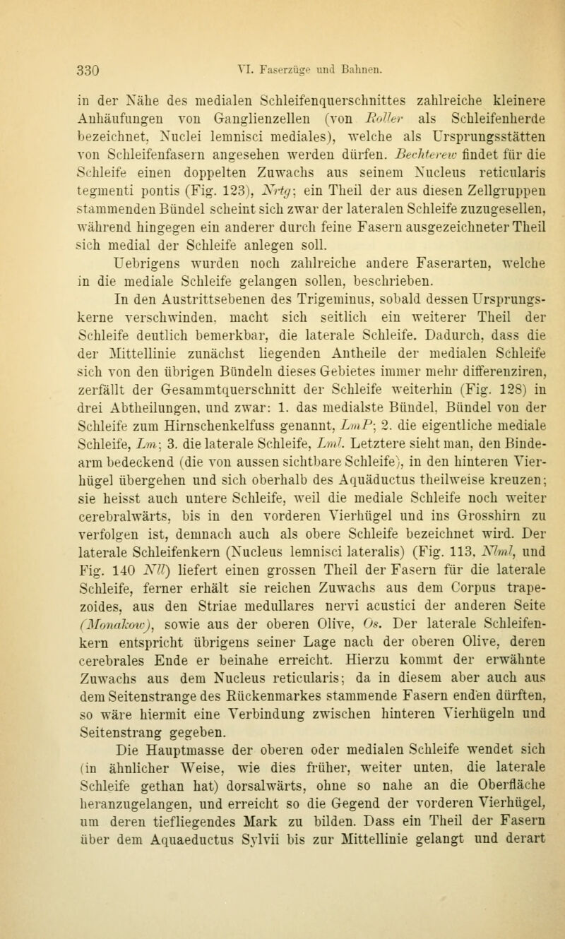 in der Nähe des medialen Schleifenquerschnittes zahlreiche kleinere Anhäufungen von Ganglienzellen (von EoVev als Schleifenherde bezeichnet, Nuclei lemnisci mediales), welche als Ursprungsstätten von Schleifenfasern angesehen werden dürfen. Bechtereic findet für die Schleife einen doppelten Zuwachs aus seinem Xucleus reticularis tegmenti pontis (Fig. 123), Ki-tg; ein Theil der aus diesen Zellgruppen stammenden Bündel scheint sich zwar der lateralen Schleife zuzugesellen, Avährend hingegen ein anderer durch feine Fasern ausgezeichneter Theil sich medial der Schleife anlegen soll. Uehrigens wurden noch zahlreiche andere Faserarten, welche in die mediale Schleife gelangen sollen, beschrieben. In den Austrittsebenen des Trigeminus, sobald dessen Ursprungs- kerne verschwinden, macht sich seitlich ein weiterer Theil der Schleife deutlich bemerkbar, die laterale Schleife. Dadurch, dass die der Mittellinie zunächst liegenden Antheile der medialen Schleife sich von den übrigen Bündeln dieses Gebietes immer mehr differeuziren, zerfallt der Gesammtquerschnitt der Schleife weiterhin (Fig. 128) in drei Abtheilungen, und zwar: 1. das medialste Bündel. Bündel von der Schleife zum Hirnschenkelfuss genannt, LmP; 2. die eigentliche mediale Schleife, im; 3. die laterale Schleife, Lml Letztere sieht man, den Binde- arm bedeckend (die von aussen sichtbare Schleife), in den hinteren Vier- hügel übergehen und sich oberhalb des Aquäductus theilweise kreuzen; sie heisst auch untere Schleife, weil die mediale Schleife noch weiter cerebralwärts, bis in den vorderen Vierhügel und ins Grosshirn zu verfolgen ist, demnach auch als obere Schleife bezeichnet wii'd. Der laterale Schleifenkern (Xucleus lemnisci lateralis) (Fig. 113, A7?/?/, und Fig. 140 XU) liefert einen grossen Theil der Fasern für die laterale Schleife, ferner erhält sie reichen Zuwachs aus dem Corpus trape- zoides, aus den Striae medulläres nervi acustici der anderen Seite fMonaJcoirj, sowie aus der oberen Olive. Os. Der laterale Schleifen- kern entspricht übrigens seiner Lage nach der oberen Olive, deren cerebrales Ende er beinahe erreicht. Hierzu kommt der erwähnte Zuwachs aus dem Nucleus reticularis; da in diesem aber auch aus dem Seitenstrange des Rückenmarkes stammende Fasern enden dürften, so wäre hiermit eine Verbindung zwischen hinteren Vierhügeln und Seitenstrang gegeben. Die Hauptmasse der oberen oder medialen Schleife wendet sich (in ähnlicher Weise, wie dies früher, weiter unten, die laterale Schleife gethan hat) dorsalwärts, ohne so nahe an die Oberfläche heranzugelangen, und erreicht so die Gegend der vorderen Vierhügel, um deren tiefliegendes Mark zu bilden. Dass ein Theil der Fasern über dem Aquaeductus S^ivii bis zur Mittellinie gelangt und derart