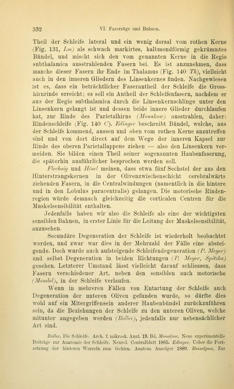 Theil der Schleife lateral und ein wenig dorsal vom rothen Kerne (Fig. 131, Lm) als schwach markirtes, halbmondförmig gekrümmtes Bündel, und mischt sich den vom genannten Kerne in die Eegio subthalamica ausstrahlenden Fasern bei. Es ist anzunehmen, dass manche dieser Fasern ihr Ende im Thalamus (Fig. 140 lli), vielleicht auch in den inneren Gliedern des Linsenkernes finden. Nachgewiesen ist es, dass ein beträchtlicher Faserantheil der Schleife die Gross- hirnrinde erreicht; es soll ein Antheil der Schleifenfasern, nachdem er aus der Regio subthalamica durch die Linsenkernschlinge unter den Linsenkern gelangt ist und dessen beide innere Glieder durchlaufen hat, zur Rinde des Parietalhirns (Monakoicj ausstrahlen, daher: Rindenschleife (Fig. 140 C). Edinger beschreibt Bündel, w^elche, aus der Schleife kommend, aussen und oben vom rothen Kerne anzutrelfen sind und von dort direct auf dem Wege der inneren Kapsel zur Rinde des oberen Parietallappens ziehen — also den Linsenkern ver- meiden. Sie bilden einen Theil seiner sogenannten Haubenfaserung, die späterhin ausführlicher besprochen werden soll. Flechsig und Bösd meinen, dass etwa fünf Sechstel der aus den Hinterstrangskernen in der Olivenzwischenschicht cerebralwärts ziehenden Fasern, in die Centralwindungen (namentlich in die hintere und in den Lobulus paracentralis) gelangen. Die motorische Rinden- region würde demnach gleichzeitig die corticalen Centren für die Muskelsensibilität enthalten. Jedenfalls haben wir also die Schleife als eine der wichtigsten sensiblen Bahnen, in erster Linie für die Leitung der Muskelsensibilität, anzusehen. Secundäre Degeneration der Schleife ist wiederholt beobachtet worden, und zwar war dies in der Mehrzahl der Fälle eine abstei- gende. Doch wurde auch aufsteigende Schleifendegeneration (F. Meyer) und selbst Degeneration in beiden Richtungen (F. Meger, SpHzka) gesehen. Letzterer Umstand lässt vielleicht darauf schliessen, dass Fasern verschiedener Art, neben den sensiblen auch motorische {Mendel), in der Schleife verlaufen. Wenn in mehreren Fällen von Entartung der Schleife auch Degeneration der unteren Oliven gefunden wurde, so dürfte dies wohl auf ein Mitergriffensein anderer Haubenbündel zurückzuführen sein, da die Beziehungen der Schleife zu den unteren Oliven, welche mitunter angegeben werden (Roller), jedenfalls nur nebensächlicher Art sind. Roller, Die Schleife. Arch. f. mikrosk. Anat. 19. Bd. Monakow, Neue experimentelle Beiträge zur Anatomie der Schleife. Neurol. Centralblatt 1885. Edinger, Ueber die Fort- setzung der hinteren Wurzeln zum Gehirn. Anatom, x^nzeiger 1889. Rossolymo, Zur