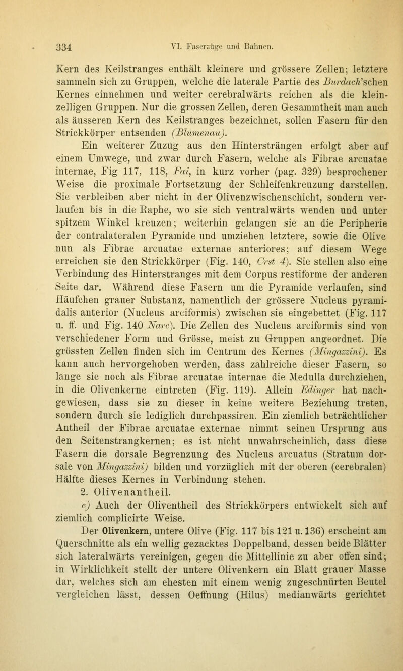 Kern des Keilstranges enthält kleinere und grössere Zellen; letztere sammeln sich zu Gruppen, welche die laterale Partie des Burdach''sehen Kernes einnehmen und weiter cerebralwärts reichen als die klein- zelligen Gruppen. Nur die grossen Zellen, deren Gesammtheit man auch als äusseren Kern des Keilstranges bezeichnet, sollen Fasern für den Strickkörper entsenden (Blumenau). Ein weiterer Zuzug aus den Hintersträngen erfolgt aber auf einem Umwege, und zwar durch Fasern, welche als Fibrae arcuatae internae, Fig 117, 118, Fai, in kurz vorher (pag. 329) besprochener Weise die proximale Fortsetzung der Schleifenkreuzung darstellen. Sie verbleiben aber nicht in der Olivenzwischenschicht, sondern ver- laufen bis in die Eaphe, wo sie sich ventralwärts wenden und unter spitzem Winkel kreuzen; weiterhin gelangen sie an die Peripherie der contralateralen Pyramide und umziehen letztere, sowie die Olive nun als Fibrae arcuatae externae anteriores; auf diesem Wege erreichen sie den Strickkörper (Fig. 140, Crst 4). Sie stellen also eine Verbindung des Hinterstranges mit dem Corpus restiforme der anderen Seite dar. Während diese Fasern um die Pyramide verlaufen, sind Häufchen grauer Substanz, namentlich der grössere Nucleus pyrami- dalis anterior (Nucleus arciformis) zwischen sie eingebettet (Fig. 117 u. ff. und Fig. 140 Narc). Die Zellen des Nucleus arciformis sind von verschiedener Form und Grösse, meist zu Gruppen angeordnet. Die grössten Zellen finden sich im Centrum des Kernes {Mingazzini). Es kann auch hervorgehoben werden, dass zahlreiche dieser Fasern, so lange sie noch als Fibrae arcuatae internae die Medulla durchziehen, in die Olivenkerne eintreten (Fig. 119). Allein Edinger hat nach- gewiesen, dass sie zu dieser in keine weitere Beziehung treten, sondern durch sie lediglich durchpassiren. Ein ziemlich beträchtlicher Antheil der Fibrae arcuatae externae nimmt seinen Ursprung aus den Seitenstrangkernen; es ist nicht unwahrscheinlich, dass diese Fasern die dorsale Begrenzung des Nucleus arcuatus (Stratum dor- sale von Mingazzini) bilden und vorzüglich mit der oberen (cerebralen) Hälfte dieses Kernes in Verbindung stehen. 2. Olivenantheil. c) Auch der Oliventheil des Strickkörpers entwickelt sich auf ziemlich complicirte Weise. Der Olivenkern, untere Olive (Fig. 117 bis 121 u. 136) erscheint am Querschnitte als ein wellig gezacktes Doppelband, dessen beide Blätter sich lateralwärts vereinigen, gegen die Mittellinie zu aber offen sind; in Wirklichkeit stellt der untere Olivenkeru ein Blatt grauer Masse dar, welches sich am ehesten mit einem wenig zugeschnürten Beutel vergleichen lässt, dessen Oeffnung (Hilus) medianwärts gerichtet