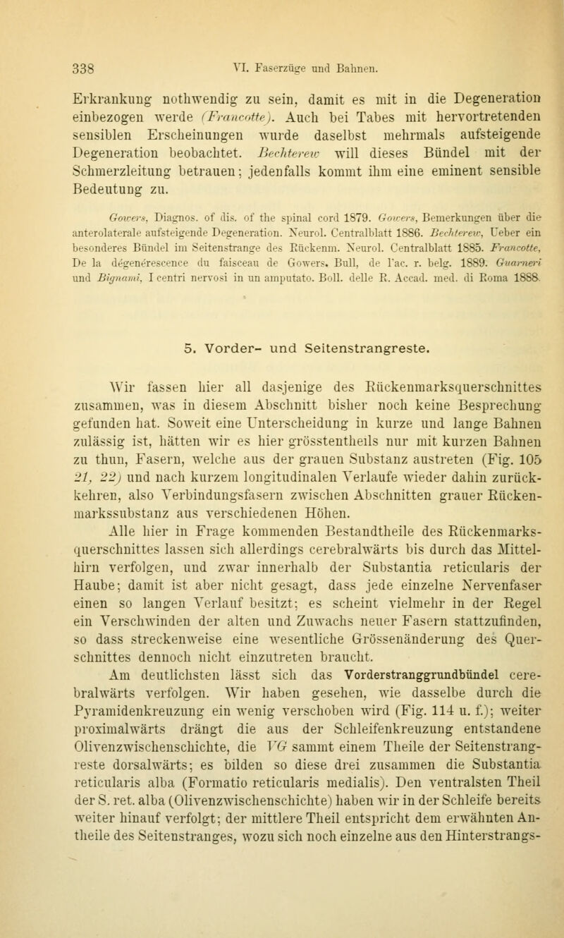 Erkrankung nothwendig zu sein, damit es mit in die Degeneration einbezogen werde fFrancotte). Auch bei Tabes mit hervortretenden sensiblen Erscheinungen wurde daselbst mehrmals aufsteigende Degeneration beobachtet. Bechtereic will dieses Bündel mit der Schmerzleitung betrauen; jedenfalls kommt ihm eine eminent sensible Bedeutung zu. GoiL-ers, Diagnos. of dis. of the spinal cord 1879. Goicers, Bemerkungen über die anterolaterale aufsteigende Degeneration. Neurol. Centi-alblatt 1886. Bechterew, lieber ein besonderes Bündel im Seitenstrange des Eückenm. Xeurol. Centralblatt 1885. Francotte, De la degenerescence du faisceau de Gowers. Bull, de l'ac. r. belg. 1889. Gum-nei-i und Bignami, I centri nervosi in un amputato. Bull. deUe R. Accad. med. di Roma 1888. 5. Vorder- und Seitenstrangreste. Wir fassen hier all dasjenige des Eückenmarksquerschnittes zusammen, was in diesem Abschnitt bisher noch keine Besprechung gefunden hat. Soweit eine Unterscheidung in kurze und lange Bahnen zulässig ist, hätten wir es hier grössteutheils nur mit kurzen Bahnen zu thuu, Fasern, welche aus der grauen Substanz austreten (Fig. 105 21, 22) und nach kurzem longitudinalen Verlaufe wieder dahin zurück- kehren, also Verbindungsfasern zwischen Abschnitten grauer Rücken- markssubstanz aus verschiedenen Höhen. Alle hier in Frage kommenden Bestandtheile des Rückenmarks- querschnittes lassen sich allerdings cerebralwärts bis durch das Mittel- hirn verfolgen, und zwar innerhalb der Substantia reticularis der Haube; damit ist aber nicht gesagt, dass jede einzelne Nervenfaser einen so langen Verlauf besitzt; es scheint vielmehr in der Regel ein Verschwinden der alten und Zuwachs neuer Fasern stattzufinden, so dass streckenweise eine wesentliche Grössenänderung des Quer- schnittes dennoch nicht einzutreten braucht. Am deutlichsten lässt sich das Vorderstranggrundbündel cere- bralwärts verfolgen. Wir haben gesehen, wie dasselbe durch die Pyramidenkreuzung ein wenig verschoben wird (Fig. 114 u. f.); weiter proximalwärts drängt die aus der Schleifenkreuzung entstandene Olivenzwischenschichte, die VG sammt einem Tlieile der Seitenstrang- reste dorsalwärts; es bilden so diese drei zusammen die Substantia reticularis alba (Formatio reticularis medialis). Den ventralsten Theil der S. ret. alba (Olivenzwischenschichte) haben wir in der Schleife bereits weiter hinauf verfolgt; der mittlere Theil entspricht dem erwähnten An- theile des Seitenstranges, wozu sich noch einzelne aus den Hinterstrangs-