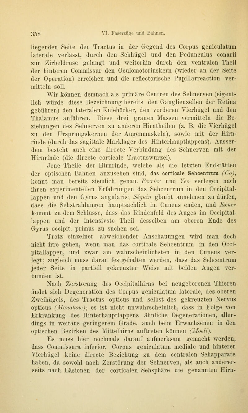liegenden Seite den Tractus in der Gegend des Corpus geniculatum laterale verlässt, durch den Seliliügel und den Pedunculus conarii zur Zirbeldrüse gelangt und weiterhin durch den ventralen Theil der hinteren Commissur den Oculomotoriuskern (wieder an der Seite der Operation) erreichen und die reflectorische Pupillarreaction ver- mitteln soll. Wir können demnach als primäre Centren des Sehnerven (eigent- lich würde diese Bezeichnung bereits den Ganglienzellen der Eetina gebühren) den lateralen Kniehöcker, den vorderen Vierhügel und den Thalamus anführen. Diese drei grauen Massen vermitteln die Be- ziehungen des Sehnerven zu anderen Hirntheilen (z. B. die Vierhügel zu den ürsprungskernen der Augenmuskeln), sowie mit der Hirn- rinde (durch das sagittale Marklager des Hinterhauptlappens). Ausser- dem besteht auch eine directe Verbindung des Sehnerven mit der Hirnrinde (die directe corticale Tractuswurzel), eTene Theile der Hirnrinde, welche als die letzten Endstätten der optischen Bahnen anzusehen sind, das corticale Sehcentrum (Co), kennt man bereits ziemlich genau. Ferrler und Yen verlegen nach ihren experimentellen Erfahrungen das Sehcentrum in den Occipital- lappen und den Gyrus angularis; Segm'n glaubt annehmen zu dürfen, dass die Sehstrahlungen hauptsächlich im Cuneus enden, und Exner kommt zu dem Schlüsse, dass das Eindenfeld des Auges im Occipital- lappen und der intensivste Theil desselben am oberen Ende des Gyrus occipit. primus zu suchen sei. Trotz einzelner abweichender Anschauungen wird man doch nicht irre gehen, wenn man das corticale Sehcentrum in den Occi- pitallappen, und zwar am wahrscheinlichsten in den Cuneus ver- legt; zugleich muss daran festgehalten werden, dass das Sehcentrum jeder Seite in partiell gekreuzter Weise mit beiden Augen ver- bunden ist. Nach Zerstörung des Occipitalhirns bei neugeborenen Thieren findet sich Degeneration des Corpus geniculatum laterale, des oberen Zweihügels, des Tractus opticus und selbst des gekreuzten Nervus opticus (Monahoic); es ist nicht unwahrscheinlich, dass in Folge von Erkrankung des Hinterhauptlappens ähnliche Degenerationen, aller- dings in weitaus geringerem Grade, auch beim Erwachsenen in den optischen Bezirken des Mittelhirns auftreten können (Moeli). Es muss hier nochmals darauf aufmerksam gemacht werden, dass Commissura inferior, Corpus geniculatum mediale und hinterer Vierhügel keine directe Beziehung zu dem centralen Sehapparate haben, da sowohl nach Zerstörung der Sehnerven, als auch anderer- seits nach Läsionen der corticaleu Sehsphäre die genannten Hirn-