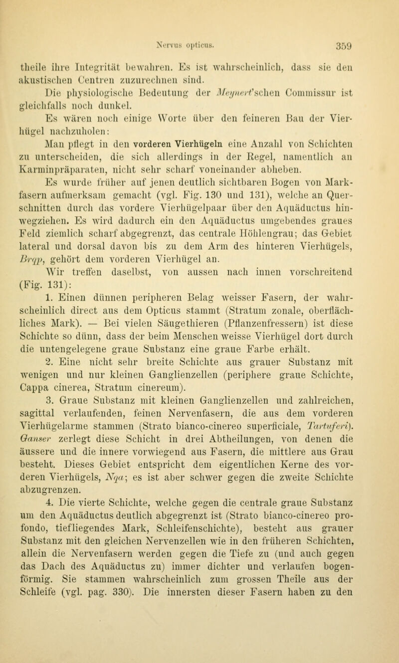 theile ihre Integrität bewahren. Es ist wahischeinlich, dass sie den akustischen Centren zuzurechnen sind. Die ph3-sioIogische J^edeutun«^- der Mn/iHrfHchcAi Comniissur ist gleichfalls noch dunkel. Es wären noch einige Worte über den feineren Bau der Vier- hügel nachzuholen: Man pflegt in den vorderen Vierhügeln eine Anzahl von Schichten zu unterscheiden, die sich allerdings in der Regel, namentlich an Karminpräparaten, nicht sehr scharf voneinander abheben. Es wurde früher auf jenen deutlich sichtbaren Bogen von Mark- fasern aufmerksam gemacht (vgl. Fig. 130 und 131), welche an Quer- schnitten durch das vordere Vierhügelpaar über den Aquäductus hin- wegziehen. Es wird dadurch ein den Aquäductus umgebendes graues Feld ziemlich scharf abgegrenzt, das centrale Höhleugrau; das Gebiet lateral und dorsal davon bis zu dem Arm des hinteren Vierhügels, BrqiJ, gehört dem vorderen Vierhügel an. Wir treffen daselbst, von aussen nach innen vorschreitend (Fig. 131): 1. Einen dünnen peripheren Belag weisser Fasern, der wahr- scheinlich direct aus dem Opticus stammt (Stratum zonale, oberfläch- liches Mark). — Bei vielen Säugethieren (Pflanzenfressern) ist diese Schichte so dünn, dass der beim Menschen weisse Vierhügel dort durch die untengelegene graue Substanz eine graue Farbe erhält. 2. Eine nicht sehr breite Schichte aus grauer Substanz mit wenigen und nur kleinen G-anglienzellen (periphere graue Schichte, Cappa cinerea, Stratum cinereum). 3. Graue Substanz mit kleinen Ganglienzellen und zahlreichen, sagittal verlaufenden, feinen Nervenfasern, die aus dem vorderen Vierhügelarme stammen (Strato bianco-cinereo superficiale, Tartuferi). Oanser zerlegt diese Schicht in drei Abtheilungen, von denen die äussere und die innere vorwiegend aus Fasern, die mittlere aus Grau besteht. Dieses Gebiet entspricht dem eigentlichen Kerne des vor- deren Vierhügels, Nrja; es ist aber schwer gegen die zweite Schichte abzugrenzen. 4. Die vierte Schichte, welche gegen die centrale graue Substanz um den Aquäductus deutlich abgegrenzt ist (Strato bianco-cinereo pro- fondo, tiefliegendes Mark, Schleifenschichte), besteht aus grauer Substanz mit den gleichen Nervenzellen wie in den früheren Schichten, allein die Nervenfasern werden gegen die Tiefe zu (und auch gegen das Dach des Aquäductus zu) immer dichter und verlaufen bogen- förmig. Sie stammen wahrscheinlich zum grossen Theile aus der Schleife (vgl. pag. 330). Die innersten dieser Fasern haben zu den