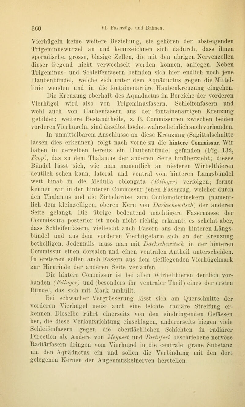 Vierliügeln keine weitere Beziehung, sie gehören der absteigenden TrigeminusWurzel an und kennzeichnen sich dadurch, dass ihnen sporadische, grosse, blasige Zellen, die mit den übrigen Nervenzellen dieser Gegend nicht verwechselt werden können, anliegen. Neben Trigeminus- und Schleifenfasern befinden sich hier endlich noch jene Haubenbüudel, welche sich unter dem Aquäductus gegen die Mittel- linie wenden und in die fontainenartige Haubenkreuzung eingehen. Die Kreuzung oberhalb des Aquäductus im Bereiche der vorderen Vierhügel wird also von Trigeminusfasern, Schleifenfasern und wohl auch von Haubenfasern aus der fontainenartigen Kreuzung gebildet; weitere Bestandtheiie, z. B. Commissuren zwischen beiden vorderen Vierhügeln, sind daselbst höchst wahrscheinlich auch vorhanden. In unmittelbarem Anschlüsse an diese Kreuzung (Sagittalschnitte lassen dies erkennen) folgt nach vorne zu die hintere Commissur. Wir haben in derselben bereits ein Haubenbündel gefunden (Fig. 132, Fcop), das zu dem Thalamus der anderen Seite hinüberzieht; dieses Bündel lässt sich, wie man namentlich an niederen Wirbelthieren deutlich sehen kann, lateral und ventral vom hinteren Längsbündel weit hinab in die MeduUa oblongata (Edlngerj verfolgen; ferner kennen wir in der hinteren Commissur jenen Faserzug, welcher durch den Thalamus und die Zirbeldrüse zum Oculomotoriuskern (nament- lich dem kleinzelligen, oberen Kern von Darhschetcitsch) der anderen Seite gelangt. Die übrige bedeutend mächtigere Fasermasse der Commissura posterior ist noch nicht richtig erkannt; es scheint aber, dass Schleifenfasern, vielleicht auch Fasern aus dem hinteren Längs- bündel und aus dem vorderen Vierhügelarm sich an der Kreuzung betheiligen. Jedenfalls muss man mit Darhseheu-lisch in der hinteren Commissur einen dorsalen und einen ventralen Antheil unterscheiden. In ersterem sollen auch Fasern aus dem tiefliegenden Vierhügelmark zur Hirnrinde der anderen Seite verlaufen. Die hintere Commissur ist bei allen Wirbelthieren deutlich vor- handen (Edingerj und (besonders ihr ventraler Theil) eines der ersten Bündel, das sich mit Mark umhüllt. Bei schwacher Vergrösserung lässt sich am Querschnitte der vorderen Vierhügel meist auch eine leichte radiäre Streifung er- kennen. Dieselbe rührt einerseits von den eindringenden Gefässeu her, die diese Verlaufsrichtung einschlagen, andererseits biegen viele Schleifenfasern gegen die oberflächlichen Schichten in radiärer Direction ab. Andere von Meijnert und Tartvfevi beschriebene nervöse Radiärfasern dringen vom Vierhügel in die centrale graue Substanz um den Aquäductus ein und sollen die Verbindung mit den dort gelegenen Kernen der Augenmuskelnerven herstellen.