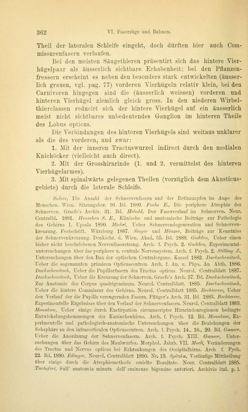 Theil der lateralen Schleife eingeht; doch dürften hier auch Com- missurenfasern verlaufen. Bei den meisten Säugethieren präsentirt sich das hintere Vier- hügelpaar als äusserlich sichtbare Erhabenheit; bei den Pflanzen- fressern erscheint es neben den besonders stark entwickelten (äusser- lich grauen, vgl. pag. 77) vorderen Yierhügeln relativ klein, bei den Carnivoren hingegen sind die (äusserlich weissen) s'orderen und hinteren Vierhügel ziemlich gleich gross. In den niederen Wirbel- thierclassen reducirt sich der hintere Vierhügel auf ein äusserlich meist nicht sichtbares unbedeutendes Ganglion im hinteren Theile des Lobus opticus. Die Verbindungen des hinteren Vierhügels sind weitaus unklarer als die des vorderen, und zwar: 1. Mit der inneren Tractuswurzel indirect durch den medialen Kniehöcker (vielleicht auch direct). 2. Mit der Grosshirurinde (1. und 2. vermittelst des hinteren Vierhügelarraes). 3. Mit spinalwärts gelegenen Theilen (vorzüglich dem Akusticus- gebiete) durch die laterale Schleife. Saher, Die Anzahl der Sehnervenfasem und der Eetinazapfen im Auge des Menschen. Wien. Sitzungsber. 91. Bd. 1880. Fuchs E., Die periphere Atrophie des Sehnerven. Graefe's Archiv. 31. Bd. Hehold, Der Faserverlauf im Sehnerven. Neur. Centralbl. 1891. HeMchen S. E., Klinische und anatomische Beiträge zur Pathologie des Gehirns I. Upsala 1890. Michd, Ueber Sehnervendegeneration und Sehnerven- kreuzung. Festschrift. Würzburg 1887. Singer und Münzer, Beiträge zur Kenntniss der Sehnervenkreuzung. Denkschr. d. Wien. Akad. 55. Bd. 1888. Gudden, Ueber einen bisher nicht beschriebenen Nervenfaserstrang. Arch. f. Psych. 2. Gwlden, Experimental- untersuchungen über das periphere u. centrale Nervensystem. Arch. f. Psych. 2. Stilling J., Untersuchungen über den Bau der optischen Centralorgane. Kassel 1882. Darlschewitsch, Ueber die sogenannten primären Opticuscentren. Arch. f. An. u. Phys. An Abth. 1886. Darkacheidtsch, Ueber die Pupillarfasem des Tractus opticus. Neurol. Centralblatt 1887. Darkschewitsch, Ueber die Kreuzung der Sehnerven. Graefe's Arch. 37. Bd. Darkscheuit^ch, Zur Anatomie des Corpus quadrigeminum. Neurol. Centralblatt. 1885. Darkuchewitsch, Ueber die hintere Commissur des Gehirns. Neurol. Centralblatt 1885. Bechterew, Ueber den Verlauf der die Pupille verengernden Fasern. Pflüger's Arch. 31. Bd. 1883. Beclderev. Experimentelle Ergebnisse über den Verlauf der Sehner\-enfasem. Neurol. Centi-alblatt 1883. Monakov:, Ueber einige durch Exstirpation circumscripter Himrindenregionen bedingte Entwickelungshemmungen des Kaninchenhirns. Arch. f. Psych. 12. Bd. Monakov:, Ex- perimentelle und pathologisch-anatomische Untersuchungen über die Beziehungen der Sehsphäre zu den infracorticalen Opticuscentren. Arch. f. Psych. 14., 16., 20. Bd. Ganser, Ueber die Anordnung der Sehnervenfasem. Arch. f. Psych. XIII. Ganser, Unter- suchungen über das Gehirn des Maulwurfes. Morphol. Jahrb. Yll. Moeli, Veränderungen des Tractus und Nervus opticus bei Erkrankungen des Occipitalliims. Arch. f. Pych. 22. Bd. 1890. Edinger, Neurol. Centralblatt 1890. Nr. 13. Spitzka, Vorläufige Mittheilung über einige durch die Atrophiemethode erzielte Picsultate. Neur. Centralblatt 1885. Tartuferi, Süll' anatomia minuta dell' eminenze bigemine anteriori. Archivio ital. p. 1.