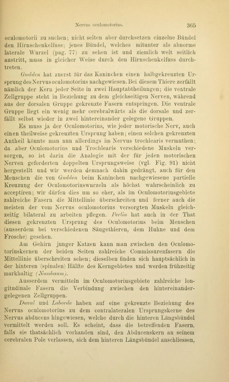 Nervus oculdiiiutnrius. 3ß5 oculomoluiii zu siuheii; uirlit selten aber diirclisetzeu einzelne Jiündel den Hiinsehenkelliiss; jenes Bündel, welches mitunter als abnorme laterale W'ui-zel (pag-. 77) zu sehen ist und ziemlich weit seitlich austritt, muss in gleicher Weise durch den Hirnschenkelfuss durch- treten. Giiddru hat zuerst lür das Kaninclien einen halbgekreuzten Ur- sprung des Nervus oculomotorius nachgewiesen. Bei diesem Thiere zerfällt nämlich der Kern jeder Seite in zwei Hauptabtheilungen; die ventrale Zellgruppe steht in Beziehung zu dem gleichseitigen Nerven, während aus der dorsalen Gruppe gekreuzte Fasern entspringen. Die ventrale Gruppe liegt ein wenig mehr cerebralwärts als die dorsale und zer- fällt selbst wieder in zwei hintereinander gelegene Gruppen. Es muss ja der Oculomotorius, wie jeder motorische Nerv, auch einen theilweise gekreuzten Ursprung haben; einen solchen gekreuzten Antheil könnte man nun allerdings im Nervus trochlearis vermuthen; da aber Oculomotorius und Trochlearis verschiedene Muskeln ver- sorgen, so ist darin die Analogie mit der für jeden motorischen Nerven geforderten doppelten Ursprungsweise (vgl. Fig. 91) nicht hergestellt und wir werden demnach dahin gedrängt, auch für den Menschen die von Guddeu beim Kaninchen nachgewiesene partielle Kreuzung der Oculomotoriuswurzelu als höchst wahrscheinlich zu acceptireu; wir dürfen dies um so eher, als im Oculomotoriusgebiete zahlreiche Fasern die Mittellinie überschreiten und ferner auch die meisten der vom Nervus oculomotorius versorgten Muskeln gleich- zeitig bilateral zu arbeiten pflegen. Perlia hat auch in der That diesen gekreuzten Ursprung des Oculomotorius beim Menschen (ausserdem bei verschiedenen Säugethiereu, dem Huhne und dem Frosche) gesehen. Am Gehirn junger Katzen kann man zwischen den Oculomo- toriuskernen der beiden Seiten zahlreiche Commissurenfasern die Mittellinie überschreiten sehen; dieselben finden sich hauptsächlich in der hinteren (spinalen) Hälfte des Kerngebietes und werden frühzeitig markhaltig (Xa.->.shaujiij. Ausserdem vermitteln im Oculomotoriusgebiete zahlreiche lon- gitudinale Fasern die Verbindung zwischen den hinterein ander- gelegenen Zellgruppen. Duval und Ldhorde haben auf eine gekreuzte Beziehung des Nervus oculomotorius zu dem contralateralen Ursprungskerne des Nervus abducens hingewiesen, welche durch die hinteren Längsbündel vermittelt werden soll. Es scheint, dass die betreifenden Fasern, falls sie thatsächlich vorhanden sind, den Abducenskern an seinem cerebralen Pole verlassen, sich dem hinteren Längsbündel anschliessen.