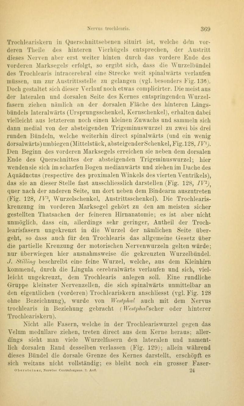 Troclileariskerii in (^iiersclniittsebenen situirt ist, welche di^'ni vor- deivii Tlu'il(! des hinteren Vierhiioels entsprechen, der Austritt dieses Nerven aber erst weiter hinten dnrch das vordere Ende des vorderen .Markse^els erfolgt, so ergibt sieh, dass die \\'ui'zelbündel des Trochlearis intracerebral eine Strecke weit spinalwärts verlaufen niiissen. um zur Austrittsstelle zu gelangen (vgl. besonders Fig. 13f)). Doch gestaltet sich dieser Verlauf noch etwas complicirter. Die meist aus der lateralen und dorsalen Seite des Kernes entspringenden Wurzel- fasern ziehen nämlich an der dorsalen Fläche des hinteren Längs- bündels lateralwärts (Ursprungsschenkel, Kernschenkel), erhalten dabei vielleicht aus letzterem noch einen kleinen Zuwachs und sammeln sich dann medial von der absteigenden Trigeminuswurzel zu zwei bis drei runden Bündeln, welche weiterhin direct spinahvärts (und ein wenig dorsalwärts) umbiegen (Mittelstück, absteigenderSchenkel, Fig. 128, JV^j. Den Beginn des vorderen Marksegels erreichen sie neben dem dorsalen Ende des Querschnittes der absteigenden Trigeminuswurzel; hier wenden sie sich im scharfen Bogen medianwärts und ziehen im Dache des Aquäductus (respective des proximalen Winkels des vierten Ventrikels), das sie an dieser Stelle fast ausschliesslicli darstellen (Fig. 128, IV^j^ quer nach der anderen Seite, um dort neben dem Bindearm auszutreten (Fig. 128, ir^, Wurzelschenkel, Austrittsschenkel). Die Trochlearis- kreuzung im vorderen Marksegel gehört zu den am meisten sicher gestellten Thatsachen der feineren Hirnanatomie; es ist aber nicht unmöglich, dass ein, allerdings sehr geringer, Antheil der Troch- learisfasern ungekreuzt in die Wurzel der nämlichen Seite über- geht, so dass auch für den Trochlearis das allgemeine Gesetz über die partielle Kreuzung der motorischen Nervenw^urzeln gelten W'ürde; nur überwiegen hier ausnahmsweise die gekreuzten Wurzelbündel. J. Sülling beschreibt eine feine Wurzel, welche, aus dem Kleinhirn kommend, durch die Lingula cerebralwärts verlaufen und sich, viel- leicht ungekreuzt, dem Trochlearis anlegen soll. Eine rundliche Gruppe kleinster Nervenzellen, die sich spinalwärts unmittelbar an den eigentlichen (vorderen) Trochleariskern anschliesst (vgl. Fig. 128 ohne Bezeichnung), wurde von Westphal auch mit dem Nervus trochlearis in Beziehung gebracht (WestphaV^iihQY oder hinterer Trochleariskern). Nicht alle Fasern, welche in der Trochleariswurzel gegen das Velum medulläre ziehen, treten direct aus dem Kerne heraus; aller- dings sieht man viele Wurzelfasern den lateralen und nament- lich dorsalen Rand desselben verlassen (Fig. 129); allein während dieses Bündel die dorsale Grenze des Kernes darstellt, erschöpft es sich weitaus nicht vollständig; es bleibt noch ein grosser Faser- Oberste in er, Nervöse Centralorgane. 2. Aufl. 2^