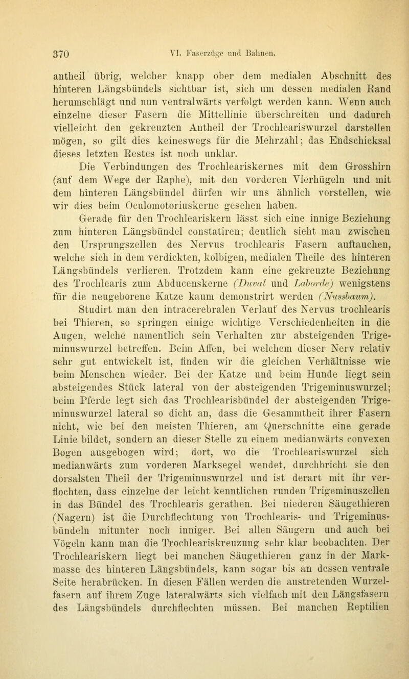 antlieil übrig, welcher knapp ober dem medialen Abschnitt des hinteren Läugsbündels sichtbar ist, sich um dessen medialen Eand herumschlägt und nun ventralwärts verfolgt werden kann. Wenn auch einzelne dieser Fasern die Mittellinie überschreiten und dadurch vielleicht den gekreuzten Antheil der Trochleariswurzel darstellen mögen, so gilt dies keineswegs für die Mehrzahl; das Eudschicksal dieses letzten Eestes ist noch unklar. Die Verbindungen des Trochleariskernes mit dem Grosshirn (auf dem Wege der Raphe), mit den vorderen Vierhügeln und mit dem hinteren Längsbündel dürfen wir uns ähnlich vorstellen, wie wir dies beim Oculomotoriuskerne gesehen haben. Gerade für den Trochleariskern lässt sich eine innige Beziehung zum hinteren Längsbündel constatiren; deutlich sieht man zwischen den Ursprungszellen des Nervus trochlearis Fasern auftauchen, welche sich in dem verdickten, kolbigen, medialen Theile des hinteren Längsbündels verlieren. Trotzdem kann eine gekreuzte Beziehung des Trochlearis zum Abducenskerne (Duval und Lahorde) wenigstens für die neugeborene Katze kaum demonstrirt werden (Nnssbaum). Studirt man den intracerebralen Verlauf des Nervus trochlearis bei Thieren, so springen einige wichtige Verschiedenheiten in die Augen, welche namentlich sein Verhalten zur absteigenden Trige- minuswurzel betreffen. Beim Affen, bei welchem dieser Nerv relativ sehr gut entwickelt ist, finden wir die gleichen Verhältnisse wie beim Menschen wieder. Bei der Katze und beim Hunde liegt sein absteigendes Stück lateral von der absteigenden Trigeminuswurzel; beim Pferde legt sich das Trochlearisbündel der absteigenden Trige- minuswurzel lateral so dicht an, dass die Gesammtheit ihrer Fasern nicht, wie bei den meisten Thieren, am Querschnitte eine gerade Linie bildet, sondern an dieser Stelle zu einem medianwärts convexen Bogen ausgebogen wird; dort, wo die Trochleariswurzel sich medianwärts zum vorderen Marksegel wendet, durchbricht sie den dorsalsten Theil der Trigeminuswurzel und ist derart mit ihr ver- flochten, dass einzelne der leicht kenntlichen runden Trigeminuszellen in das Bündel des Trochlearis gerathen. Bei niederen Säugethieren (Nagern) ist die Durchflechtung von Trochlearis- und Trigeminus- bündeln mitunter noch inniger. Bei allen Säugern und auch bei Vögeln kann man die Trochleariskreuzung sehr klar beobachten. Der Trochleariskern liegt bei manchen Säugethieren ganz in der Mark- masse des hinteren Längsbündels, kann sogar bis an dessen ventrale Seite herabrücken. In diesen Fällen werden die austretenden Wurzel- fasern auf ihrem Zuge lateralwärts sich vielfach mit den Längsfasern des Längsbündels durchflechten müssen. Bei manchen Eeptilien