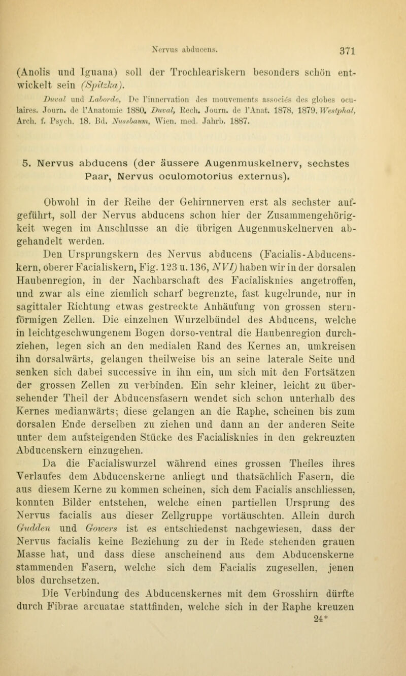 Nei-vus iilxlui't'iis. 37]^ (Auolis und Igiiana) soll der Trochleariskeru besonders schön ent- wickelt sein (SpitzlM). Diti'til und Lahorde, De riiinorvation des iiiouvcinents associt^s des ^lobes oou- lairos. Journ. do rAnatoinic 1880. Duval, Recli. Journ. de TAnut. 1878, 1879. Wealphal, Arch. 1. l'syih. 18. Bd. Nmslaum, Wien. raod. .Jalul). 1887. 5. Nervus abducens (der äussere Augenmuskelnerv, sechstes Paar, Nervus oculomotorius externus). Obwohl in der Reihe der Geliirnnerven erst als sechster auf- geführt, soll der Nervus abducens schon hier der Zusammengehörig- keit wegen im Anschlüsse an die übrigen Augenmuskelnerven ab- gehandelt werden. Den Ursprungskern des Nervus abducens (Facialis-Abducens- kern. oberer Facialiskern, Fig. 123 u. 136, NVI) haben wir in der dorsalen Haubenregion, in der Nachbarschaft des Facialisknies angetrolfen, und zwar als eine ziemlich scharf begrenzte, fast kugelrunde, nur in sagittaler Richtung etwas gestreckte Anhäufung von grossen stern- förmigen Zellen. Die einzelnen Wurzelbündel des Abducens, welche in leichtgeschwungenem Bogen dorso-ventral die Haubenregion durch- ziehen, legen sich an den medialen Rand des Kernes an, umkreisen ihn dorsalwärts, gelangen theilweise bis an seine laterale Seite und senken sich dabei successive in ihn ein, um sich mit den Fortsätzen der grossen Zellen zu verbinden. Ein sehr kleiner, leicht zu über- sehender Theil der Abducensfasern wendet sich schon unterhalb des Kernes medianwärts; diese gelangen an die Raphe, scheinen bis zum dorsalen Ende derselben zu ziehen und dann an der anderen Seite unter dem aufsteigenden Stücke des Facialisknies in den gekreuzten Abducenskern einzugehen. Da die Facialiswurzel W'ährend eines grossen Theiles ihres Verlaufes dem Abducenskerne anliegt und thatsächlich Fasern, die aus diesem Kerne zu kommen scheinen, sich dem Facialis anschliessen, konnten Bilder entstehen, welche einen partiellen Ursprung des Nervus facialis aus dieser Zellgruppe vortäuschten. Allein durch Gndden und Goicers ist es entschiedenst nachgewiesen, dass der Nervus facialis keine Beziehung zu der in Rede stehenden grauen Masse hat, und dass diese anscheinend aus dem Abducenskerne stammenden Fasern, welche sich dem Facialis zugesellen, jenen blos durchsetzen. Die Verbindung des Abducenskernes mit dem Grosshirn dürfte durch Fibrae arcuatae stattfinden, welche sich in der Raphe kreuzen 24*