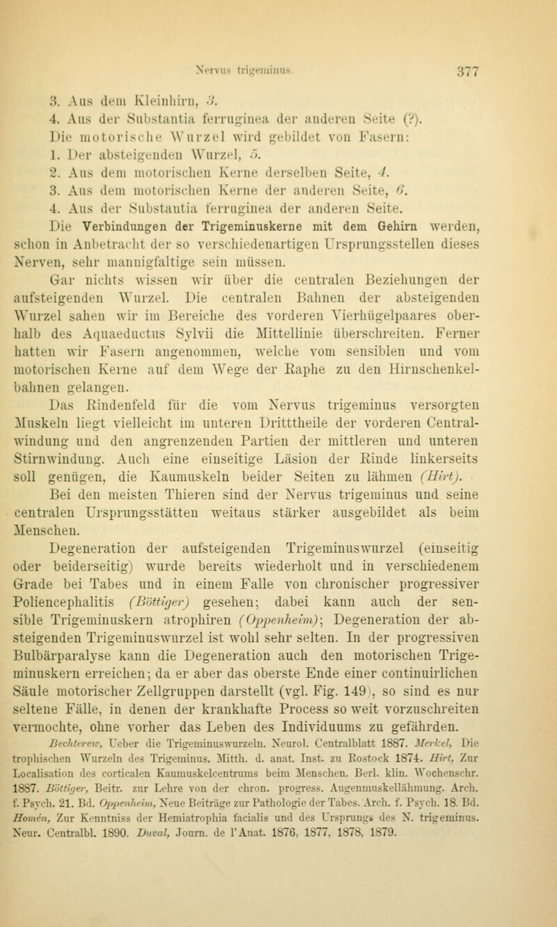 3. Aus dem Kltünliiru, .7. 4. Aus der Substantia ferrugiuea der auderen Seite (?). Die motorische Wurzel wird gebildet von Fasern: 1. Der absteigenden Wurzel, ö. 2. Aus dem motorischen Kerne derselben Seite, 4. 3. Aus dem motorischen Kerne der anderen Seite, 6. 4. Aus der Substantia ferrupinea der anderen Seite. Die Verbindungen der Trigeminuskerne mit dem Gehirn werden, schon in Anbetracht der so verschiedenartigen Ursprungsstellen dieses Nerven, sehr mannigfaltige sein müssen. Gar nichts wissen wir über die centralen Beziehungen der aufsteigenden Wurzel. Die centralen Bahnen der absteigenden \\'urzel sahen wir im Bereiche des vorderen Vierhügelpaares ober- halb des Aquaeductus S3'lvii die Mittellinie überschreiten. Ferner hatten wir Fasern angenommen, welche vom sensiblen und vom motorischen Kerne auf dem Wege der Kaphe zu den Hirnschenkel- bahnen gelangen. Das Rindenfeld für die vom Nervus trigeminus versorgten Muskeln liegt vielleicht im unteren Dritttheile der vorderen Central- windung und den angrenzenden Partien der mittleren und unteren Stirnwiuduug. Auch eine einseitige Läsion der Eiude linkerseits soll genügen, die Kaumuskeln beider Seiten zu lähmen (Hirt). Bei den meisten Thieren sind der Nervus trigeminus und seine centralen Ursprungsstätten weitaus stärker ausgebildet als beim Menschen. Degeneration der aufsteigenden Trigeminuswurzel (einseitig oder beiderseitig) wurde bereits wiederholt und in verschiedenem Grade bei Tabes und in einem Falle von chronischer progressiver Poliencephalitis (Böttiger) gesehen; dabei kann auch der sen- sible Trigeminuskern atrophiren (Oppenheim.)^ Degeneration der ab- steigenden Trigeminuswurzel ist wohl sehr selten. In der progressiven Bulbärparalyse kann die Degeneration auch den motorischen Trige- minuskern erreichen; da er aber das oberste Ende einer coutinuirlichen Säule motorischer Zellgruppen darstellt (vgl. Fig. 149', so sind es nur seltene Fälle, in denen der krankhafte Process so weit vorzuschreiten vermochte, ohne vorher das Leben des Individuums zu gefährden. Bechtti-eu-, Ueber die Trigeminuswurzeln. Neuro!. Centralblatt 1887. Merkel, Die trophischen Wurzeln des Trigeminus. Mitth. d. anat. Inst, zu Rostock 1874. Hirt, Zur Localisation des corticalen Kaumuskelcentrums beim Menschen. Berl. klin. Wochenschr. 1887. Böttifjer, Beitr. zur Lehre von der chron. progress. Augenmuskellähmung. Arch. f. Psych. 21. Bd. Oppenheim, Neue Beiträge zur Pathologie der Tabes. Arch. f. Psych. 18. Bd. Homen, Zur Konntniss der Hemiatrophia facialis und des Ursprungs des N. trigeminus. Xeur. Centralbl. 1890. Buval, Journ. de l'Anat. 1876, 1877, 1878, 1879.