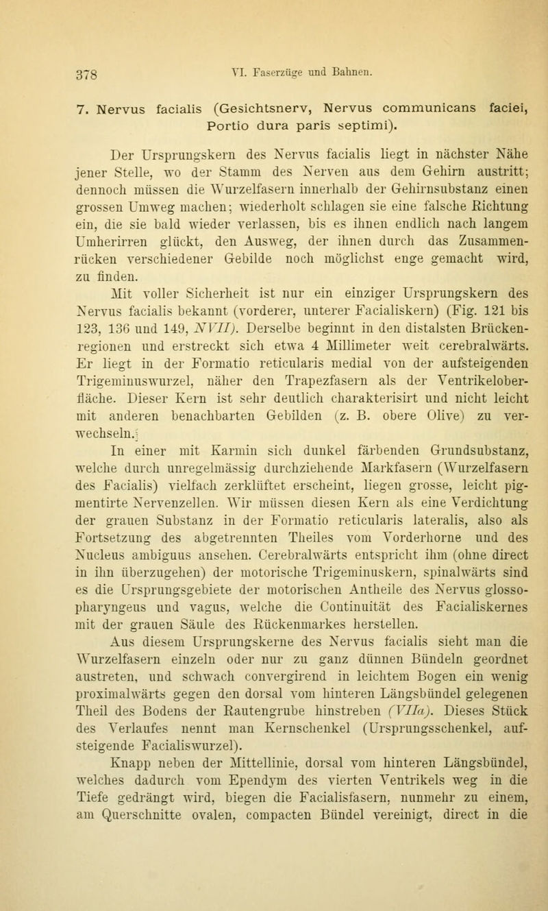 7. Nervus facialis (Gesichtsnerv, Nervus communicans faciei, Portio dura paris septimi). Der Ursprungskern des Nervus facialis liegt in nächster Nähe jener Stelle, wo der Stamm des Nerven aus dem Gehirn austritt; dennoch müssen die Wurzelfasern innerhalb der Gehirnsubstanz einen grossen Umweg machen; wiederholt schlagen sie eine falsche Richtung ein, die sie bald wieder verlassen, bis es ihnen endlich nach langem Umherirren glückt, den Ausweg, der ihnen durch das Zusammen- rücken verschiedener Gebilde noch möglichst enge gemacht wird, zu finden. Mit voller Sicherheit ist nur ein einziger Ursprungskern des Nervus facialis bekannt (vorderer, unterer Facialiskern) (Fig. 121 bis 123, 136 und 149, NVII). Derselbe beginnt in den distalsten Brücken- regiouen und erstreckt sich etwa 4 Millimeter weit cerebralwärts. Er liegt in der Formatio reticularis medial von der aufsteigenden Trigemiuuswurzel, näher den Trapezfasern als der Veutrikelober- fläche. Dieser Kern ist sehr deutlich charakterisirt und nicht leicht mit anderen benachbarten Gebilden (z. B. obere Olive) zu ver- wechseln.j In einer mit Karmin sich dunkel färbenden Grundsubstanz, welche durch unregelmässig durchziehende Markfasern (Wurzelfasern des Facialis) vielfach zerklüftet erscheint, liegen grosse, leicht pig- mentirte Nervenzellen. Wir müssen diesen Kern als eine Verdichtung der grauen Substanz in der Formatio reticularis lateralis, also als Fortsetzung des abgetrennten Theiles vom Vorderhorne und des Nucleus ambiguus ansehen. Cerebralwärts entspricht ihm (ohne direct in ihn überzugehen) der motorische Trigeminuskern, spinalwärts sind es die Ursprungsgebiete der motorischen Antheile des Nervus glosso- pharyngeus und vagus, welche die Coutinuität des Facialiskernes mit der grauen Säule des Rückenmarkes herstellen. Aus diesem Ursprungskerne des Nervus facialis sieht man die Wurzelfasern einzeln oder nur zu ganz dünnen Bündeln geordnet austreten, und schwach convergirend in leichtem Bogen ein wenig proximalwärts gegen den dorsal vom hinteren Längsbündel gelegenen Theil des Bodens der Rautengrube hinstreben (Vlla). Dieses Stück des Verlaufes nennt man Kernschenkel (Ursprungsschenkel, auf- steigende Facialiswurzel). Knapp neben der Mittellinie, dorsal vom hinteren Längsbündel, welches dadurch vom Ependym des vierten Ventrikels weg in die Tiefe gedrängt wird, biegen die Facialisfasern, nunmehr zu einem, am Querschnitte ovalen, compacten Bündel vereinigt, direct in die