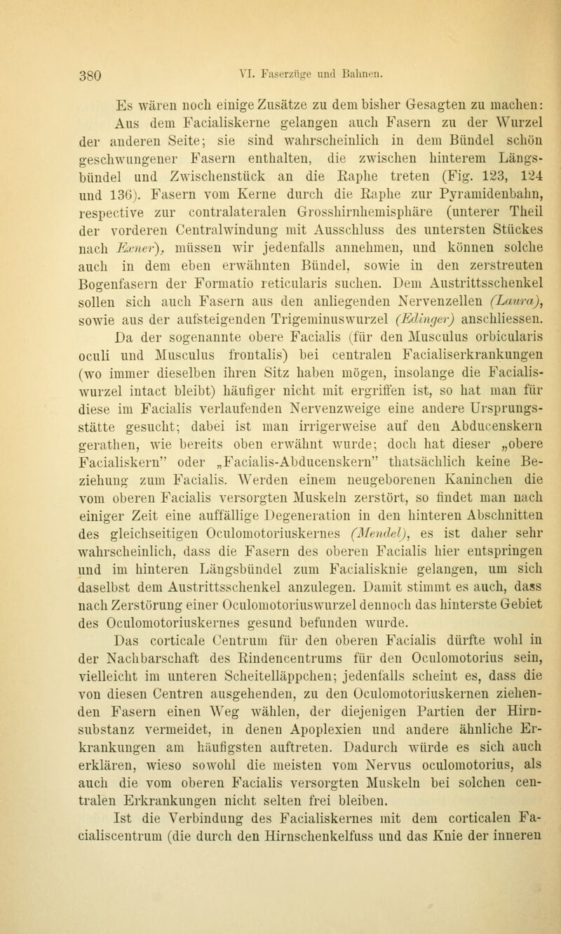 Es wären noch einige Zusätze zu dem bisher Gesagten zu machen: Aus dem Facialiskerne gelangen auch Fasern zu der Wurzel der anderen Seite; sie sind wahrscheinlich in dem Bündel schön geschwungener Fasern enthalten, die zwischen hinterem Längs- bündel und Zwischenstück an die Eaphe treten (Fig. 123, 124 und 136). Fasern vom Kerne durch die Raphe zur Pyramidenbahn, respective zur contralateralen Grosshirnhemisphäre (unterer Theil der vorderen Centralwindung mit Ausschluss des untersten Stückes nach Exner'), müssen wir jedenfalls annehmen, und können solche auch in dem eben erwähnten Bündel, sowie in den zerstreuten Bogenfasern der Formatio reticularis suchen. Dem Austrittsschenkel sollen sich auch Fasern aus den anliegenden Nervenzellen (Laura), sowie aus der aufsteigenden Trigeminuswurzel (Edinger) anschliessen. Da der sogenannte obere Facialis (für den Musculus orbicularis oculi und Musculus frontalis) bei centralen Facialiserkrankungen (wo immer dieselben ihren Sitz haben mögen, insolange die Facialis- wurzel intact bleibt) häufiger nicht mit ergrifi'en ist, so hat man für diese im Facialis verlaufenden Nervenzweige eine andere Ursprungs- stätte gesucht; dabei ist man irrigerweise auf den Abducenskern gerathen, wie bereits oben erwähnt wurde; doch hat dieser „obere Facialiskern oder „Facialis-Abducenskern thatsäclilich keine Be- ziehung zum Facialis. Werden einem neugeborenen Kaninchen die vom oberen Facialis versorgten Muskeln zerstört, so findet man nach einiger Zeit eine auffällige Degeneration in den hinteren Abschnitten des gleichseitigen Oculomotoriuskernes (Mendel), es ist daher sehr wahrscheinlich, dass die Fasern des oberen Facialis hier entspringen und im hinteren Läugsbündel zum Facialisknie gelangen, um sich daselbst dem Austrittsschenkel anzulegen. Damit stimmt es auch, dass nach Zerstörung einer Oculomotoriuswurzel dennoch das hinterste Gebiet des Oculomotoriuskernes gesund befunden wurde. Das corticale Ceutrura für den oberen Facialis dürfte wohl in der Nachbarschaft des Rindencentrums für den Oculomotorius sein, vielleicht im unteren Scheitelläppchen; jedenfalls scheint es, dass die von diesen Centren ausgehenden, zu den Oculomotoriuskernen ziehen- den Fasern einen Weg wählen, der diejenigen Partien der Hirn- substanz vermeidet, in denen Apoplexien und andere ähnliche Er- krankungen am häufigsten auftreten. Dadurch würde es sich auch erklären, wieso sowohl die meisten vom Nervus oculomotorius, als auch die vom oberen Facialis versorgten Muskeln bei solchen cen- tralen Erkrankungen nicht selten frei bleiben. Ist die Verbindung des Facialiskernes mit dem corticalen Fa- cialiscentrum (die durch den Hirnschenkelfuss und das Knie der inneren