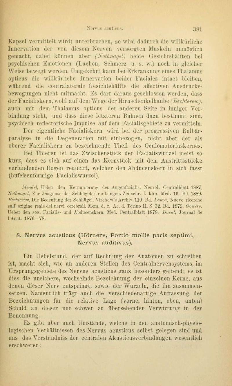 K'ai)si'l vcniiittclt wird) uiiLerbroclicn, so wird dadiircli die willkürliche Innervation der von diesem Nerven versorgten Muskeln unmöglich gemacht, dabei können aber (Nothtuuict) beide Gesichtshälften bei psj^chischen Emotionen (Lachen, Schmerz u. s. \v.) noch in gleicher \\'eise bewegt werden. Umgekehrt kann bei Erkrankung eines Thalamus opticus die willküi-liche Innervation beider Faciales intact bleiben, während die contralaterale Gesichtshälfte die affectiven Ausdrucks- bewcguiigen nicht mitmacht. Es darf daraus geschlossen werden, dass der Facialiskern. wohl auf dem Wege der Hirnschenkelhaube (Bechterew), auch mit dem Thalamus opticus der anderen Seite in inniger Ver- bindung steht, und dass diese letzteren Bahnen dazu bestimmt sind, ps3'chisch reflectorische Impulse auf dem Facialisgebiete zu vermitteln. Der eigentliche Facialiskern wird bei der progressiven Bulbär- paralyse in die Degeneration mit einbezogen, nicht aber der als oberer Facialiskern zu bezeichnende Theil des Oculomotoriuskernes. Bei Thieren ist das Zwischenstück der Facialiswurzel meist so kurz, dass es sich auf einen das Kernstück mit dem Austrittsstücke verbindenden Bogen reducirt, welcher den Abducenskern in sich fasst (hufeisenförmige Facialiswurzel). Mendel, lieber den Kernursprung des Augenfacialis. Neurol. Centralblatt 1887. Nothnagel, Zur Diagnose der Sehliügelerkrankungen. Zeitschr. f. klin. Med. 16. Bd. 1889. Bechtereu-, Die Bedeutung der Sehhügel. Yircliow's Archiv. 110. Bd. Laura, Kuove ricerche suir origine reale dei nervi cerebrali. Mem. d. r. Ac. d. Torino II. S 32. Bd. 1879. Goicers, Ueber den sog. Facialis- und Abducenskern. Med. Centi-alblatt 1878. Di/val, Journal de TAnat. 1876-78. 8. Nervus acusticus (Hörnerv, Portio mollis parls septimi, Nervus auditivus). Ein Uebelstand, der auf Eechnung der Anatomen zu schreiben ist, macht sich, wie an anderen Stellen des Centralnervensystems, im Ursprungsgebiete des Nervus acusticus ganz besonders geltend; es ist dies die unsichere, wechselnde Bezeichnung der einzelnen Kerne, aus denen dieser Nerv entspringt, sowie der Wurzeln, die ihn zusammen- setzen. Namentlich trägt auch die verschiedenartige Auffassung der Bezeichnungen für die relative Lage (vorne, hinten, oben, unten) Schuld an dieser nur schwer zu übersehenden Verwirrung in der Benennung. Es gibt aber auch Umstände, welche in den anatomisch-physio- logischen Verhältnissen des Nervus acusticus selbst gelegen sind und uns das Verständniss der centralen AkusticusVerbindungen wesentlich erschweren: