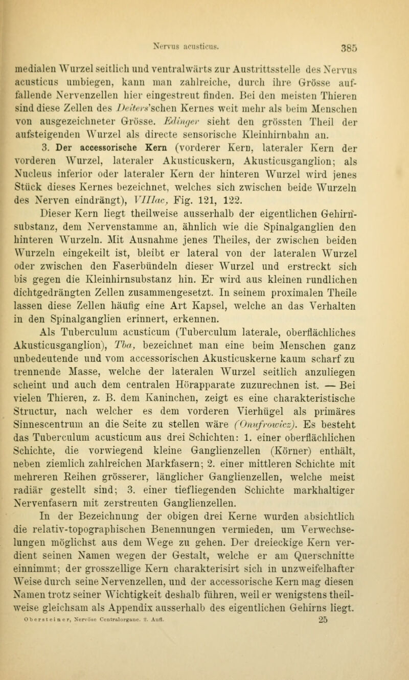 medialen Wurzel seitlich imd ventralwärts zur Austrittsstelle des Nervus acusticus umbiegen, kann man zahlreiche, durch ihre Grösse auf- fallende Nervenzellen hier eingestreut finden. Bei den meisten Thieren sind diese Zellen des 7^/^-y.s'schen Kernes weit mehr als beim Menschen von ausgezeichneter Grösse. E(Uii(/er sieht den grössten Theil der aufsteigenden Wurzel als directe sensorische Kleinhirnbahn an. 3. Der accessorische Kern (vorderer Kern, lateraler Kern der vorderen Wurzel, lateraler Akusticuskern, Akusticusganglion; als Nucleus inferior oder lateraler Kern der hinteren Wurzel wird jenes Stück dieses Kernes bezeichnet, welches sich zwischen beide Wurzeln des Nerven eindrängt), VIIhw, Fig. 121, 122. Dieser Kern liegt theilweise ausserhalb der eigentlichen Gehirn- substanz, dem Nervenstamme an, ähnlich wie die Spinalganglien den hinteren Wurzeln. Mit Ausnahme jenes Theiles, der zwischen beiden Wurzeln eingekeilt ist, bleibt er lateral von der lateralen Wurzel oder zwischen den Faserbündeln dieser Wurzel und erstreckt sich bis gegen die Kleinhirnsubstanz hin. Er wird aus kleinen rundlichen dichtgedrängten Zellen zusammengesetzt. In seinem proximalen Theile lassen diese Zellen häufig eine Art Kapsel, welche an das Verhalten in den Spinalganglien erinnert, erkennen. Als Tuberculum acusticum (Tuberculum laterale, oberflächliches Akusticusganglion), Tha, bezeichnet man eine beim Menschen ganz unbedeutende und vom accessorischen Akusticuskerne kaum scharf zu trennende Masse, welche der lateralen Wurzel seitlich anzuliegen scheint und auch dem centralen Hurapparate zuzurechnen ist. — Bei vielen Thieren, z. B. dem Kaninchen, zeigt es eine charakteristische Structur, nach welcher es dem vorderen Vierhügel als primäres Sinnescentrum an die Seite zu stellen wäre (Omifmwicz). Es besteht das Tuberculum acusticum aus drei Schichten: 1. einer oberflächlichen Schichte, die vorwiegend kleine Ganglienzellen (Körner) enthält, neben ziemlich zahlreichen Markfasern; 2. einer mittleren Schichte mit mehreren Reihen grösserer, länglicher Ganglienzellen, welche meist radiär gestellt sind; 3. einer tiefliegenden Schichte markhaltiger Nervenfasern mit zerstreuten Ganglienzellen. In der Bezeichnung der obigen drei Kerne wurden absichtlich die relativ-topographischen Benennungen vermieden, um Verwechse- lungen möglichst aus dem Wege zu gehen. Der dreieckige Kern ver- dient seinen Namen wegen der Gestalt, welche er am Querschnitte einnimmt; der grosszellige Kern charakterisirt sich in unzweifelhafter Weise durch seine Nervenzellen, und der accessorische Kern mag diesen Namen trotz seiner Wichtigkeit deshalb führen, weil er wenigstens theil- weise gleichsam als Appendix ausserhalb des eigentlichen Gehirns liegt. Obersteiner, Xervöse Centralorgane. i. Aufl. 25