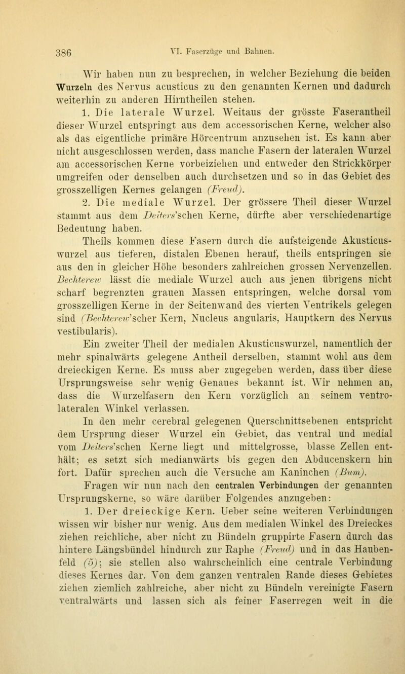 Wir liaben nun zu besprechen, in welcher Beziehung die beiden Wurzeln des Nervus acusticus zu den genannten Kernen und dadurch weiterhin zu anderen Hirntheilen stehen. 1. Die laterale Wurzel. Weitaus der grösste Faserantheil dieser Wurzel entspringt aus dem accessorischen Kerne, welcher also als das eigentliche primäre Hörcentrum anzusehen ist. Es kann aber nicht ausgeschlossen werden, dass manche Fasern der lateralen Wurzel am accessorischen Kerne vorbeiziehen und entweder den Strickkörper umgreifen oder denselben auch durchsetzen und so in das Gebiet des grosszelligen Kernes gelangen (Freud). 2. Die mediale Wurzel. Der grössere Theil dieser Wurzel stammt aus dem Deiters'sehen Kerne, dürfte aber verschiedenartige Bedeutung haben. Theils kommen diese Fasern durch die aufsteigende Akusticus- wurzel aus tieferen, distalen Ebenen herauf, theils entspringen sie aus den in gleicher Höhe besonders zahlreichen grossen Nervenzellen. Bechtereir lässt die mediale Wurzel auch aus jenen übrigens nicht scharf begrenzten grauen Massen entspringen, welche dorsal vom grosszelligen Kerne in der Seitenwand des vierten Ventrikels gelegen sind (Beclitereio'sQh<dY Kern, Nucleus angularis, Hauptkern des Nervus vestibularis). Ein zweiter Theil der medialen Akusticuswurzel, namentlich der mehr spinalwärts gelegene Autheil derselben, stammt wohl aus dem dreieckigen Kerne. Es muss aber zugegeben werden, dass über diese Ursprungsweise sehr wenig Genaues bekannt ist. Wir nehmen an, dass die Wurzelfasern den Kern vorzüglich an seinem ventro- lateralen Winkel verlassen. In den mehr cerebral gelegenen Querschnittsebenen entspricht dem Ursprung dieser Wurzel ein Gebiet, das ventral und medial vom i)e^fers'schen Kerne liegt und mittelgrosse, blasse Zellen ent- hält; es setzt sich medianwärts bis gegen den Abducenskern hin fort. Dafür sprechen auch die Versuche am Kaninchen (Bum). Fragen wir nun nach den centralen Verbindungen der genannten Ursprungskerne, so wäre darüber Folgendes anzugeben: 1. Der dreieckige Kern. Ueber seine weiteren Verbindungen wissen wir bisher nur wenig. Aus dem medialen Winkel des Dreieckes ziehen reichliche, aber nicht zu Bündeln gruppirte Fasern durch das hintere Längsbündel hindurch zur Raphe (Freud) und in das Hauben- feld (o)\ sie stellen also wahrscheinlich eine centrale Verbindung dieses Kernes dar. Von dem ganzen ventralen Rande dieses Gebietes ziehen ziemlich zahlreiche, aber nicht zu Bündeln vereinigte Fasern ventralwärts und lassen sich als feiner Faserregen weit in die