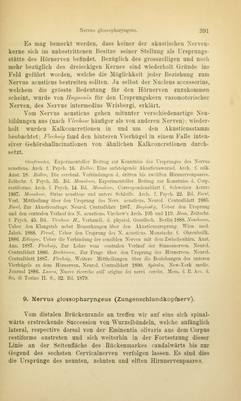 Es mag bemerkt werden, dass keiuer der akuslisclieu Nerven- kerne sieli im unbestrittenen Besitze seiner Stellung als Ursprungs- stätte des Hörnerven befindet. Bezüglich des grosszelligen und noch mehr bezüglich des dreieckigen Kernes sind wiederholt Gründe ins Feld geführt wurden, welche die Möglichkeit jeder Beziehung zum Nervus acusticus bestreiten sollten. Ja selbst der Nucleus accessorius, welchem die grösste Bedeutung für den Hörnerven zuzukommen scheint, wurde von Hinjntnin für den Ursprungskern vasomotorischer Nerven, des Nervus intermedius Wrisbergi, erklärt. Vom Nervus acusticus gehen mitunter verschiedenartige Neu- bildungen aus (nach Vhrhoic häufiger als von anderen Nerven): wieder- holt wurden Kalkconcretionen in und um den Akusticusstamm beobachtet; Fhichsiij fand den hinteren Vierhügel in einem Falle inten- siver Gehörshallucinationen von ähnlichen Kalkconcretionen durch- setzt. Omifrouicz, Experimenteller Beitrag: zur Kenntniss des Ursprunges des Nervus acusticus. Arch f. Psych. 16. Bolhr, Eine aulsteigende Akusticuswurzel. Arch. f. mik. Anat. 18. Rolle); Die cerebral. Verbindungen d. dritten bis zwülften HiraneiTenpaares. Zeitschr. f. Psych. 35. Bd. Monakoic, Experimenteller Beitrag zur Kenntniss d. Corp. restifonue. Arch. f. Psych. 14. Bd. Monakou; Correspondenzblatt f. Schweizer Aerzte 1887. Monakoic, Striae acusticae und untere Schleife. Arch. f. Psych. 22. Bd. Forel, Vorl. Mittheilung über den Ursprung des Nerv, acusticus. Neurol. Centralblatt 1885. Ford, Zur Akusticusfrage. Neurol. Centralblatt 1887. Bafjinskij, Ueber den Ursprung und den centralen Verlauf des N. acusticus. Virchow's Arch. 105 und 119. Bum, Zeitschr. f. Psych. 45. Bd. Virchow H., Verhandl. d. physiol. Gesellsch. Berlin 1888. Ximlaum, Ueber den Klangstab nebst Bemerkungen über den Akusticusursprung. Wien. med. Jahrb. 1888. Freud, Ueber den Ursprung des N. acusticus. Monatschr. f. Ohrenheilk. 1886. Edinrjer, Ueber die Verbindung der sensiblen Nerven mit dem Zwischenhirn. .\nat. Anz. 1887. FUchsifj, Zur Lehre vom centralen Verlauf der Sinnesnerven. Neurol. Centralblatt 1886. Bechtereu-, Zur Frage über den Ursprung des Hörnerven. Neurol. Centralblatt 1887. Flechsig, Weitere Mittheilungen über die Beziehungen des unteren Vierhügels zu dem Hörnerven. Neurol. Centralblatt 1890. Spitzka, New-York medic. Journal 1886. Laura. Nuove ricerche sull' origine dei •aexsi cerebr. Mem. d. R. Acc. d. Sc. di Torino H. S., 32. Bd. 1879. 9. Nervus glossopharyngeus (Zungenschlundkopfnerv). Vom distalen Brückenrande an treffen wir auf eine sich spinal- wärts erstreckende Succession von Wurzelbündeln, welche anfänglich lateral, respective dorsal von der Eminentia olivaris aus dem Corpus restiforme austreten und sich weiterhin in der Fortsetzung dieser Linie an der Seitenfläche des Rückenmarkes caudalwärts bis zur Gegend des sechsten Cervicalnerven verfolgen lassen. Es sind dies die Ursprünge des neunten, zehnten und elften Hirnnervenpaares.