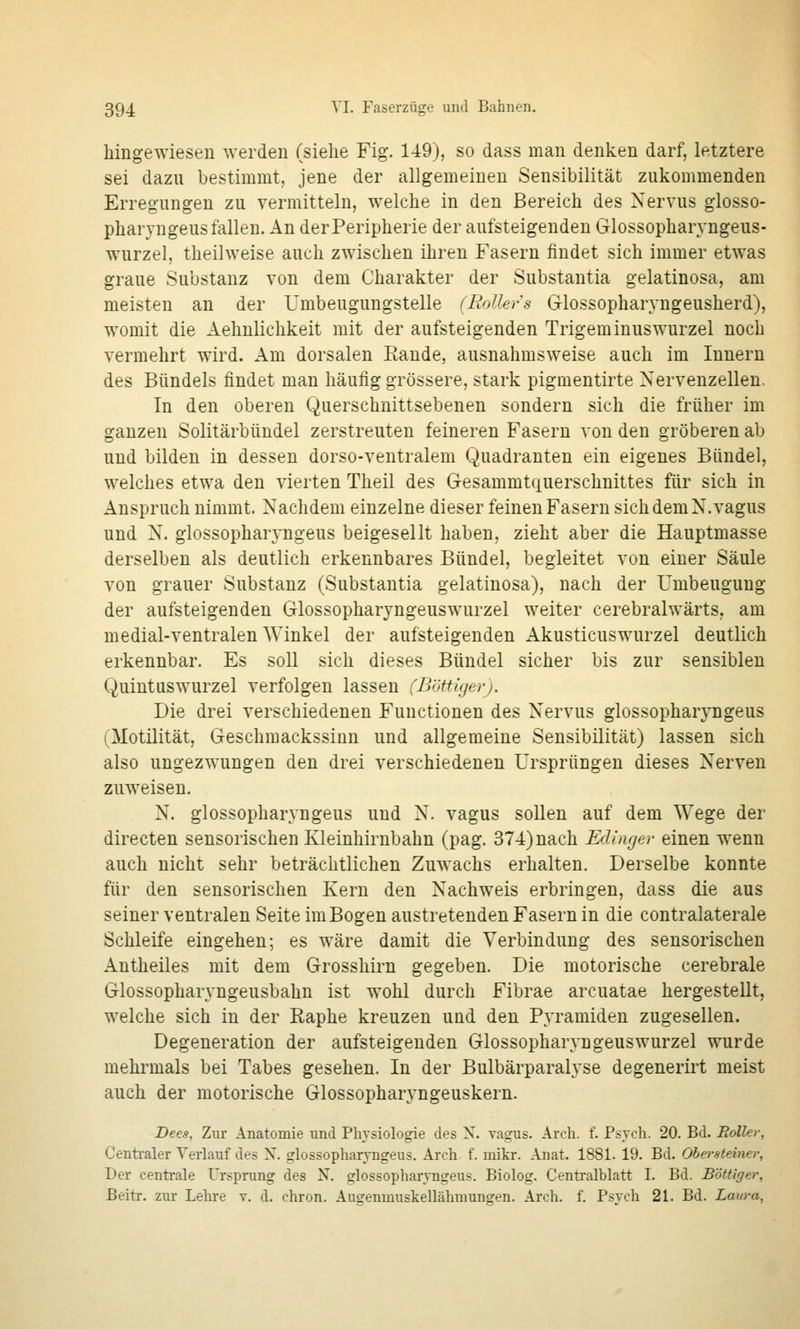 hingewiesen werden (siehe Fig. 149), so dass man denken darf, letztere sei dazu bestimmt, jene der allgemeinen Sensibilität zukommenden Erregungen zu vermitteln, welche in den Bereich des Nervus glosso- pharvngeus fallen. An der Peripherie der aufsteigenden Glossopharvngeus- wurzel, theilweise auch zwischen ihren Fasern findet sich immer etwas graue Substanz von dem Charakter der Substantia gelatinosa, am meisten an der Umbeugungstelle (Rollers Glossopharyngeusherd), womit die Aehnlichkeit mit der aufsteigenden Trigeminuswurzel noch vermehrt wird. Am dorsalen Eande, ausnahmsweise auch im Innern des Bündels findet man häufig grössere, stark pigmentirte Nervenzellen. In den oberen Querschnittsebenen sondern sich die früher im ganzen Solitärbündel zerstreuten feineren Fasern von den gröberen ab und bilden in dessen dorso-ventralem Quadranten ein eigenes Bündel, welches etwa den vierten Theil des Gesammtquerschnittes für sich in Anspruch nimmt. Nachdem einzelne dieser feinen Fasern sich dem N.vagus und N. glossopharyngeus beigesellt haben, zieht aber die Hauptmasse derselben als deutlich erkennbares Bündel, begleitet von einer Säule von grauer Substanz (Substantia gelatinosa), nach der Umbeugung der aufsteigenden Glossopharyngeuswurzel weiter cerebralwärts, am medial-ventralen Winkel der aufsteigenden Akusticuswurzel deutlich erkennbar. Es soll sich dieses Bündel sicher bis zur sensiblen Quintuswurzel verfolgen lassen (Böttigerj. Die drei verschiedenen Functionen des Nervus glossopharyngeus (Motilität, Geschmackssinn und allgemeine Sensibilität) lassen sich also ungezwungen den drei verschiedenen Ursprüngen dieses Nerven zuweisen. N. glossopharyngeus und N. vagus sollen auf dem Wege der directen sensorischen Kleinhirnbahn (pag. 374) nach Edinger einen wenn auch nicht sehr beträchtlichen Zuwachs erhalten. Derselbe konnte für den sensorischen Kern den Nachweis erbringen, dass die aus seiner ventralen Seite im Bogen austretenden Fasern in die contralaterale Schleife eingehen; es wäre damit die Verbindung des seusorischen Antheiles mit dem Grosshirn gegeben. Die motorische cerebrale Glossopharyngeusbahn ist wohl durch Fibrae arcuatae hergestellt, welche sich in der Raphe kreuzen und den Pyramiden zugesellen. Degeneration der aufsteigenden Glossopharyngeuswurzel wurde mehrmals bei Tabes gesehen. In der Bulbärparalyse degenerirt meist auch der motorische Glossopharyngeuskern. Dees, Zur Anatomie und Physiologie des N. vagus. Arch. f. Psych. 20. Bd. Roller, Centi-aler Verlauf des N. glossopharyngeus. Arch f. mikr. Anat. 1881. 19. Bd. Ohersleiner, Der centrale Ursprung des N. glossopharyngeus. Biolog. Centralblatt I. Bd. Böttiger, Beitr. zur Lehre v. d. chron. Augenmuskellähmungen. Arch. f. Psych 21. Bd. Laura,