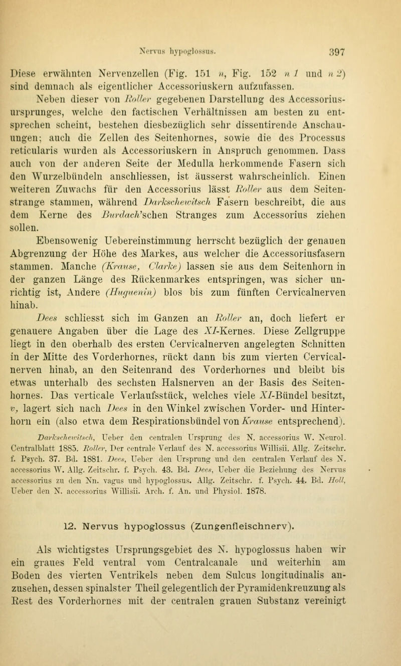 Diese erwähnten Nervenzellen (Fig. 151 //, Fig. 152 // / und // -) sind demnach als eigentlicher Accessorinskern aufzufassen. Neben dieser von Roller gegebenen Darstellung des Accessorius- ursprunges, welche den factischen Verhältnissen am besten zu ent- sprechen scheint, bestehen diesbezüglich sehr dissentirende Anschau- ungen; auch die Zellen des Seitenhornes, sowie die des Processus reticularis wurden als Accessorinskern in Anspruch genommen. Dass auch von der anderen Seite der Medulla herkommende Fasern sich den Wurzelbündeln anschliessen, ist äusserst wahrscheinlich. Einen weiteren Zuwachs für den Accessorius lässt Roller aus dem Seiten- strange stammen, während Ddrhsvhfwitsch Fasern beschreibt, die aus dem Kerne des l>'?n-(/rtc/i'schen Stranges zum Accessorius ziehen sollen. Ebensowenig Uebereinstimmung herrscht bezüglich der genauen Abgrenzung der Höhe des Markes, aus welcher die Accessoriusfasern stammen. Manche (Krause, Clarke) lassen sie aus dem Seitenhorn in der ganzen Länge des Rückenmarkes entspringen, was sicher un- richtig ist, Andere (Hngueuui) blos bis zum fünften Cervicalnerven hinab. Dees schliesst sich im Ganzen an Roller an, doch liefert er genauere Angaben über die Lage des AT-Kernes. Diese Zellgruppe liegt in den oberhalb des ersten Cervicalnerven angelegten Schnitten in der Mitte des Vorderhornes, rückt dann bis zum vierten Cervical- nerven hinab, an den Seiteurand des Vorderhornes und bleibt bis etwas unterhalb des sechsten Halsnerven an der Basis des Seiten- hornes. Das verticale Verlaufsstück, welches viele AT-Bündel besitzt, V, lagert sich nach Bees in den Winkel zwischen Vorder- und Hinter- horn ein (also etwa dem Eespirationsbündel von Krause entsprechend). Barl-ftchex'Hsch, Ueber den centi'alen Ursprung des N. accessorius W. Neurol. Centralblatt 1885. Roller, Der centrale Verlauf des N. accessorius Willisii. Allg. Zeitschr. f. Psych. 37. Bd. 1881. Depfi, Ueber den Ursprung und den centralen Verlauf des N. accessorius W. Allg. Zeitschr. f. Psych. 43. Bd. Dees, Ueber die Beziehung des Nervus accessorius zu den Nn. vagus und hypoglossus. Allg. Zeitschr. f. Psyoli. 44. Bd. Holl, Ueber den N. accessorius Willisii. Arch. f. An. und Physiol. 1878. 12. Nervus hypoglossus (Zungenfleischnerv). Als wichtigstes Ursprungsgebiet des N. hypoglossus haben wir ein graues Feld ventral vom Centralcanale und weiterhin am Boden des vierten Ventrikels neben dem Sulcus longitudiualis an- zusehen, dessen spinalster Theil gelegentlich der Pyramidenkreuzung als Eest des Vorderhornes mit der centralen grauen Substanz vereinigt