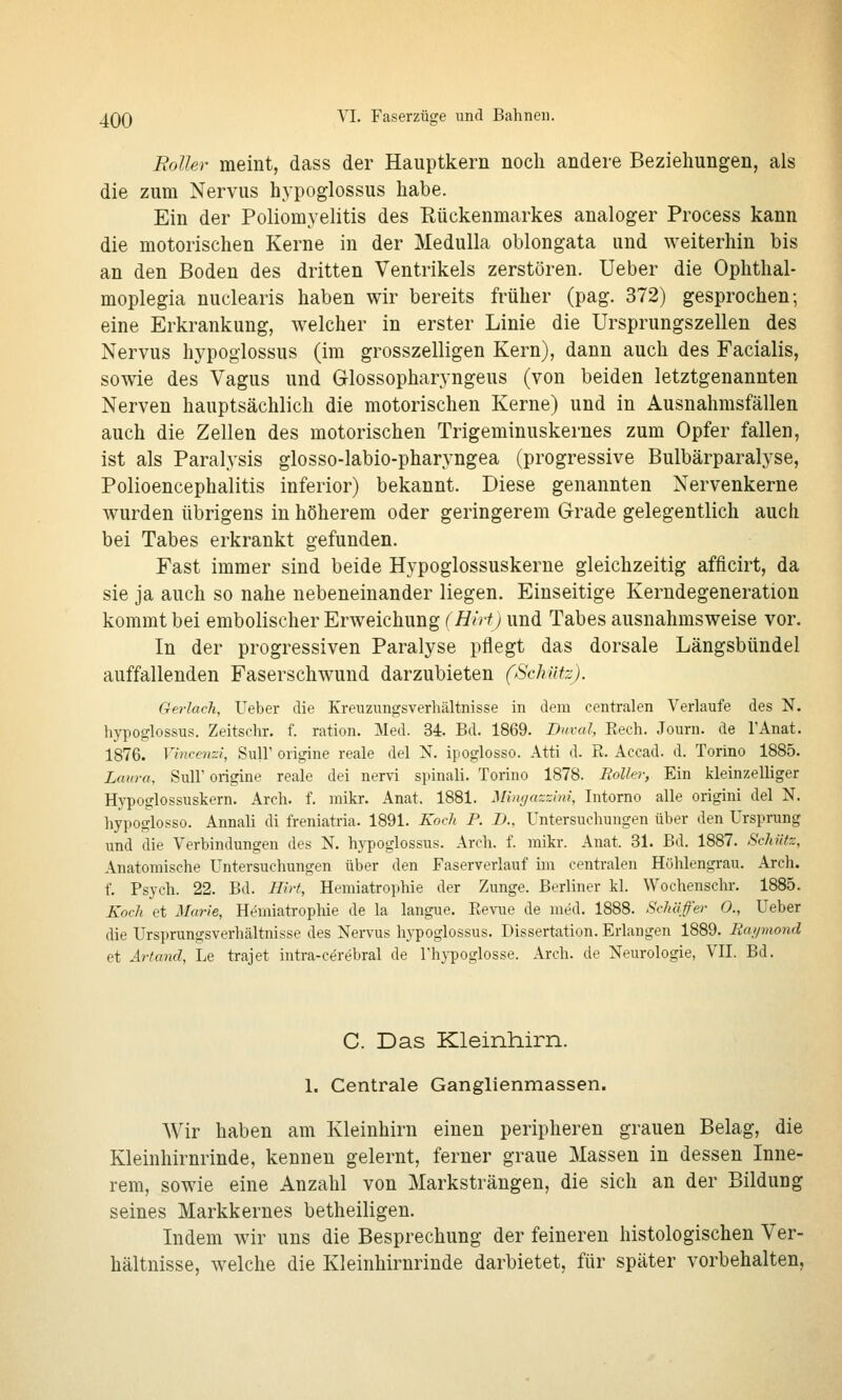 Folhr meint, dass der Hauptkern noch andere Beziehungen, als die zum Nervus hypoglossus habe. Ein der Poliomyelitis des Rückenmarkes analoger Process kann die motorischen Kerne in der Medulla oblongata und weiterhin bis an den Boden des dritten Ventrikels zerstören. Ueber die Ophthal- moplegia nuclearis haben wir bereits früher (pag. 372) gesprochen; eine Erkrankung, welcher in erster Linie die Ursprungszellen des Nervus hypoglossus (im grosszelligen Kern), dann auch des Facialis, sowie des Vagus und Glossopharyngeus (von beiden letztgenannten Nerven hauptsächlich die motorischen Kerne) und in Ausnahmsfällen auch die Zellen des motorischen Trigeminuskernes zum Opfer fallen, ist als Paralysis glosso-labio-pharyngea (progressive Bulbärparalyse, Polioencephalitis inferior) bekannt. Diese genannten Nervenkerne wurden übrigens in höherem oder geringerem Grade gelegentlich auch bei Tabes erkrankt gefunden. Fast immer sind beide Hypoglossuskerne gleichzeitig afflcirt, da sie ja auch so nahe nebeneinander liegen. Einseitige Kerndegeneration kommt bei embolischer Erweichung (Hirt) und Tabes ausnahmsweise vor. In der progressiven Paralyse pflegt das dorsale Längsbündel auffallenden Faserschwund darzubieten (Schütz). Gerlach, Ueber die Kreuzungsverhältnisse in dem centralen Verlaufe des N. hypoglossus. Zeitschr. f. ration. Med. 34. Bd. 1869. Bicval, Eech. Journ. de TAnat. 1876. Vincemi, SulF origine reale del N. ipoglosso. Atti d. R. Accad. d. Torino 1885. Laura, Süll' origine reale dei nervi spinali. Torino 1878. Roller, Ein kleinzelliger Hypoglossuskern. Arch. f. mikr. Anat. 1881. Mingazzini, Intorno alle origini del N. hypoglosso. Annali di freniatria. 1891. Koch P. B., Untersuchungen über den Ursprung und die Verbindungen des N. hypoglossus. Arch. f. mikr. Anat. 31. Bd. 1887. Schütz, Anatomische Untersuchungen über den Paserverlauf im centralen Höhlengrau. Arch. f. Psych. 22. Bd. Hirt, Hemiatrophie der Zunge. Berliner kl. Wochenschr. 1885. Koch et Marie, Hemiatrophie de la langue. Revue de med. 1888. Schäffer 0., Ueber die Ursprungsverhältnisse des Nervus hypoglossus. Dissertation. Erlangen 1889. Raymond et Artand, Le trajet intra-cerebral de l'hypoglosse. Arch. de Neurologie, VH. Bd. C. Das Kleinhirn. 1. Centrale Ganglienmassen. Wir haben am Kleinhirn einen peripheren grauen Belag, die Kleinhirnrinde, kennen gelernt, ferner graue Massen in dessen Inne- rem, sowie eine Anzahl von Marksträngen, die sich an der Bildung seines Markkernes betheiligen. Indem wir uns die Besprechung der feineren histologischen Ver- hältnisse, welche die Kleinhirnrinde darbietet, für später vorbehalten.