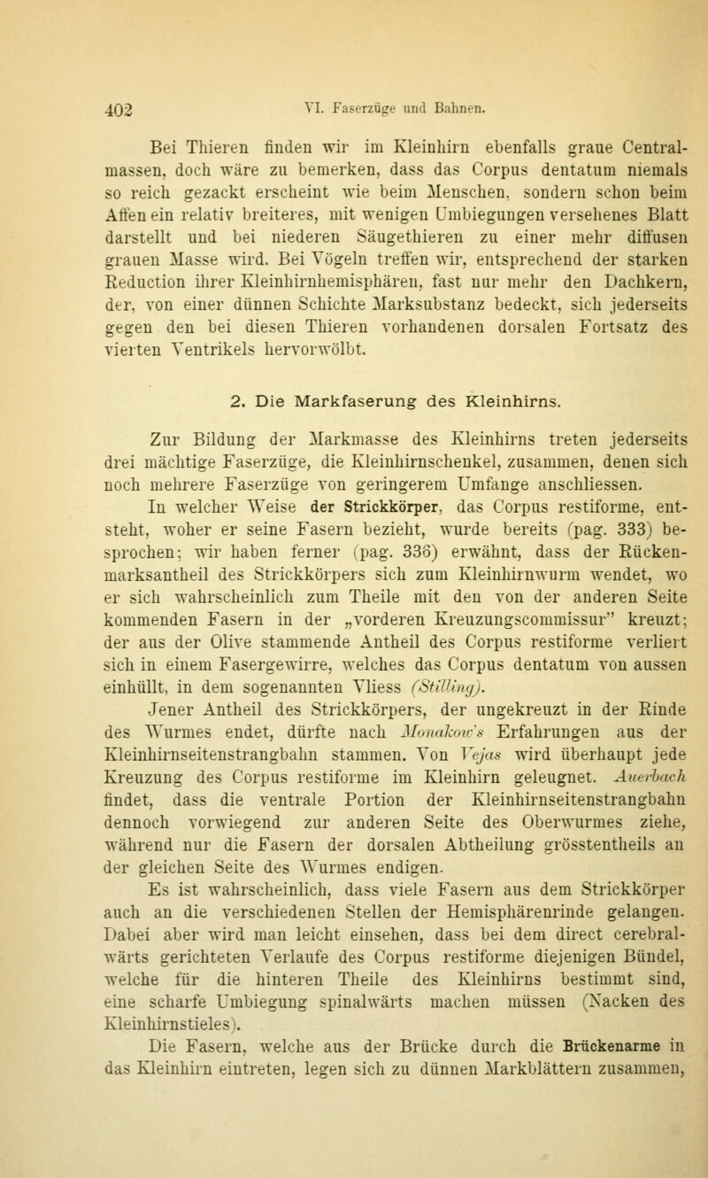 Bei Thieren finden wir im Kleinhirn ebenfalls graue Central- massen, doch wäre zu bemerken, dass das Corpus dentatum niemals so reich gezackt erscheint wie beim Menschen, sondern schon beim Alten ein relativ breiteres, mit wenigen L'mbiegungen versehenes Blatt darstellt und bei niederen Säugethieren zu einer mehr diffusen grauen Masse wird. Bei Vögeln treffen wir, entsprechend der starken Reduction ihrer Kleinhirnhemisphären, fast nur mehr den Dachkern, der, von einer dünnen Schichte Marksubstanz bedeckt, sich jederseits gegen den bei diesen Thieren vorhandenen dorsalen Fortsatz des vierten Ventrikels hervorwölbt. 2. Die Markfaserung des Kleinhirns. Zur Bildung der Markmasse des Kleinhirns treten jederseits drei mächtige Faserzüge, die Kleinhirnschenkel, zusammen, denen sich noch mehrere Faserzüge von geringerem Umfange anschliessen. In welcher Weise der Strickkörper, das Corpus restiforme, ent- steht, woher er seine Fasern bezieht, wurde bereits (pag. 333) be- sprochen; wir haben ferner (pag. 338) erwähnt, dass der Rücken- marksantheil des Strickkörpers sich zum Kleinhirnwurm wendet, wo er sieh wahrscheinlich zum Theile mit den von der anderen Seite kommenden Fasern in der „vorderen Kreuzungsconimissur kreuzt; der aus der Olive stammende Antheil des Corpus restiforme verliert sich in einem Fasergewirre, welches das Corpus dentatum von aussen einhüllt, in dem sogenannten Vliess fStW.iiujj. Jener Antheil des Strickkörpers, der ungekreuzt in der Rinde des Wurmes endet, dürfte nach Monakou's Erfahrungen aus der Kleinhirnseitenstrangbahn stammen. Von Vejas wird überhaupt jede Kreuzung des Corpus restiforme im Kleinhirn geleugnet. Auerlach findet, dass die ventrale Portion der Kleinhirnseitenstrangbahn dennoch vorwiegend zur anderen Seite des Oberwurmes ziehe, während nur die Fasern der dorsalen Abtheiiung grösstentheils an der gleichen Seite des Wurmes endigen. Es ist wahrscheinlich, dass viele Fasern aus dem Strickkörper auch an die verschiedenen Stellen der Hemisphärenrinde gelangen. Dabei aber wird man leicht einsehen, dass bei dem direct cerebral- wärts gerichteten Verlaufe des Corpus restiforme diejenigen Bündel, welche für die hinteren Theile des Kleinhirns bestimmt sind, eine scharfe Umbiegung spinalwärts machen müssen (Xacken des Kleinhirnstieles). Die Fasern, welche aus der Brücke durch die Brückenarme in das Kleinhirn eintreten, legen sich zu dünnen Markblättern zusammen,